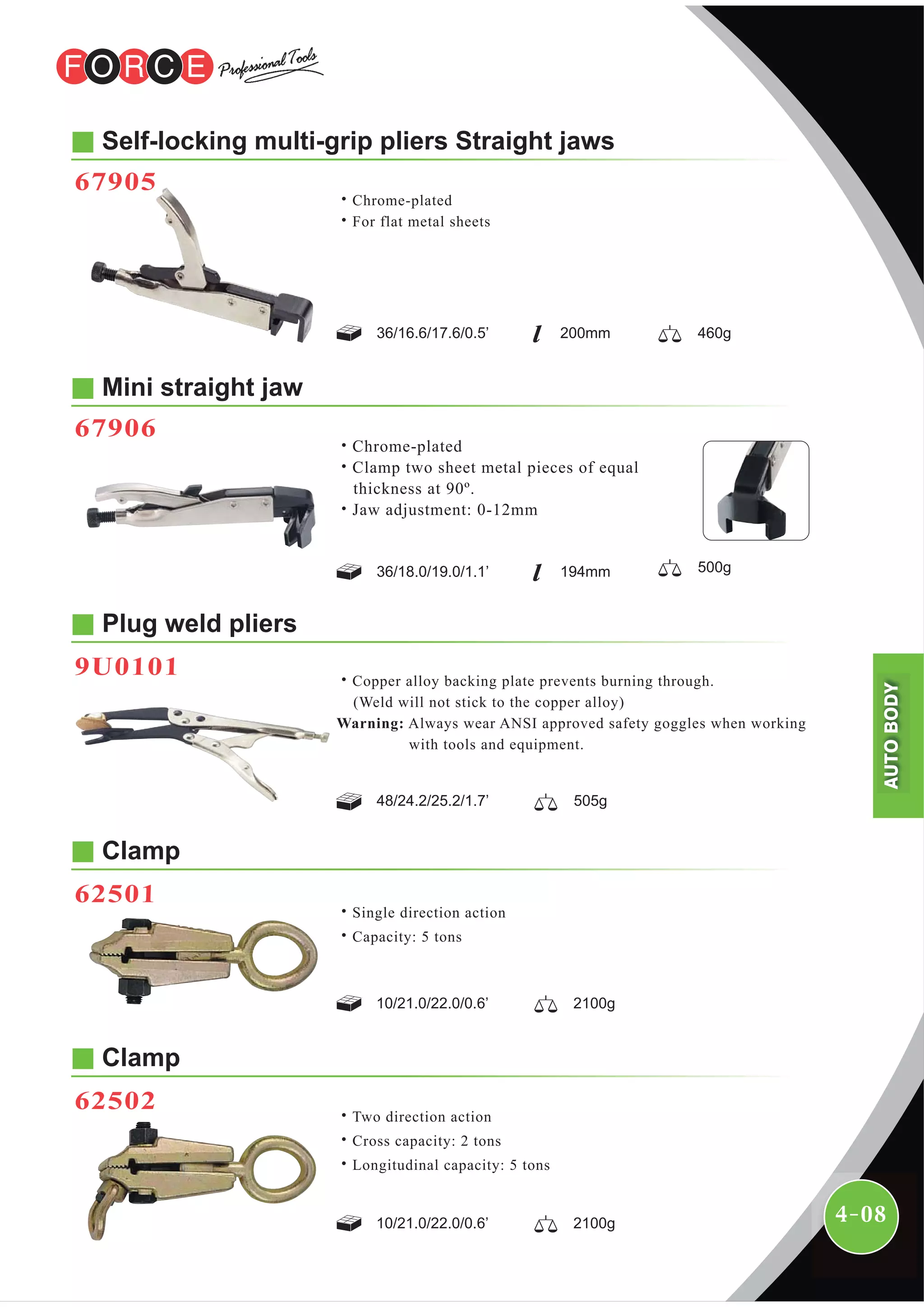 4-08
Plug weld pliers
9U0101
Mini straight jaw
67906
˙Chrome-plated
˙Clamp two sheet metal pieces of equal
thickness at 90º.
˙Jaw adjustment: 0-12mm
˙Copper alloy backing plate prevents burning through.
(Weld will not stick to the copper alloy)
Warning: Always wear ANSI approved safety goggles when working
with tools and equipment.
48/24.2/25.2/1.7’ 505g
Clamp
62501
10/21.0/22.0/0.6’ 2100g
˙Single direction action
˙Capacity: 5 tons
Clamp
62502
10/21.0/22.0/0.6’ 2100g
˙Two direction action
˙Cross capacity: 2 tons
˙Longitudinal capacity: 5 tons
Self-locking multi-grip pliers Straight jaws
67905
˙Chrome-plated
˙For flat metal sheets
36/16.6/17.6/0.5’ 200mm 460g
36/18.0/19.0/1.1’ 194mm 500g
AUTOBODY
 