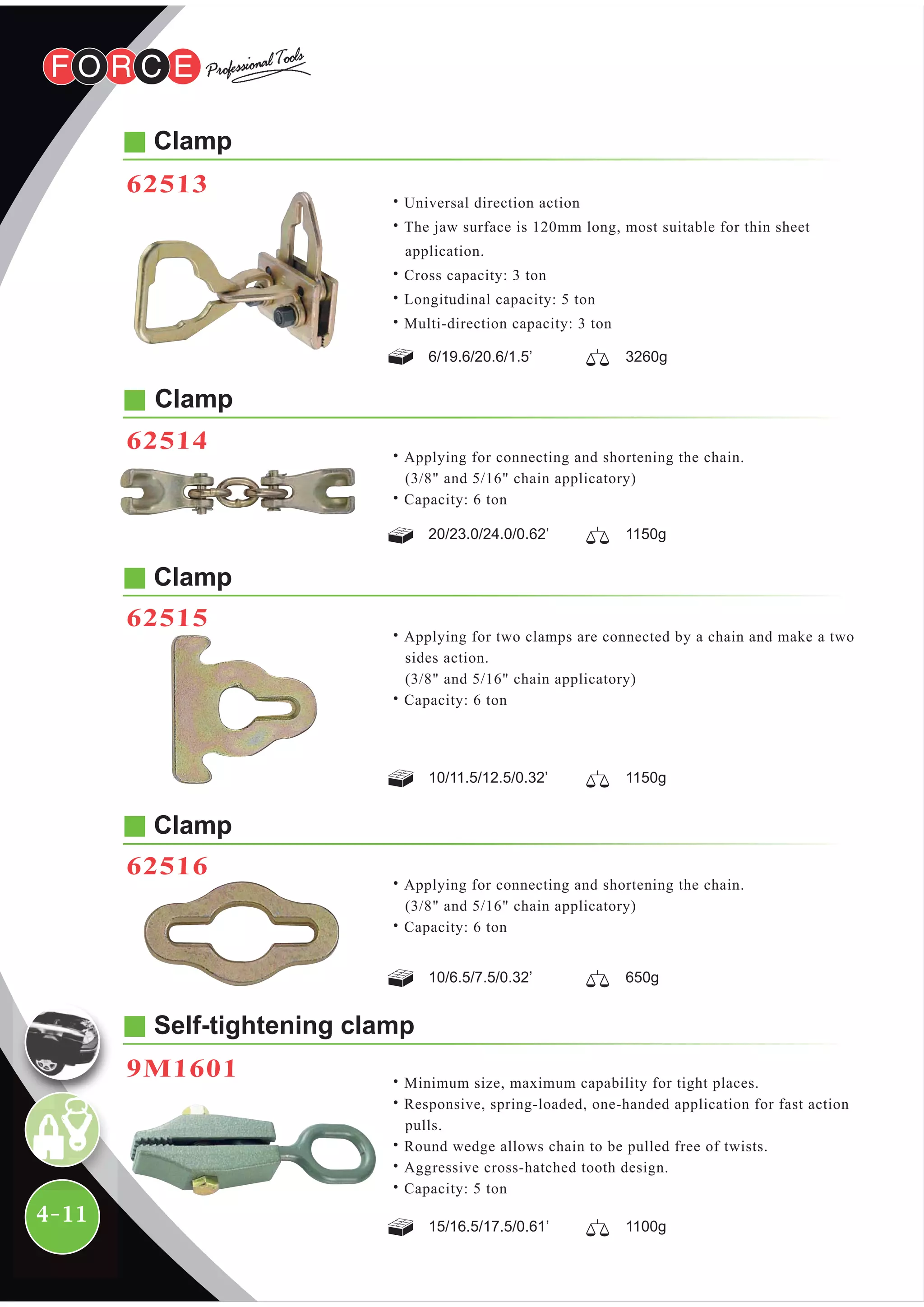 4-11
Self-tightening clamp
9M1601 ˙Minimum size, maximum capability for tight places.
˙Responsive, spring-loaded, one-handed application for fast action
pulls.
˙Round wedge allows chain to be pulled free of twists.
˙Aggressive cross-hatched tooth design.
˙Capacity: 5 ton
15/16.5/17.5/0.61’ 1100g
Clamp
62513
Clamp
62515
Clamp
62516
Clamp
6/19.6/20.6/1.5’ 3260g
˙Universal direction action
˙The jaw surface is 120mm long, most suitable for thin sheet
application.
˙Cross capacity: 3 ton
˙Longitudinal capacity: 5 ton
˙Multi-direction capacity: 3 ton
˙Applying for two clamps are connected by a chain and make a two
sides action.
(3/8" and 5/16" chain applicatory)
˙Capacity: 6 ton
10/11.5/12.5/0.32’ 1150g
˙Applying for connecting and shortening the chain.
(3/8" and 5/16" chain applicatory)
˙Capacity: 6 ton
10/6.5/7.5/0.32’ 650g
˙Applying for connecting and shortening the chain.
(3/8" and 5/16" chain applicatory)
˙Capacity: 6 ton
20/23.0/24.0/0.62’ 1150g
62514
 