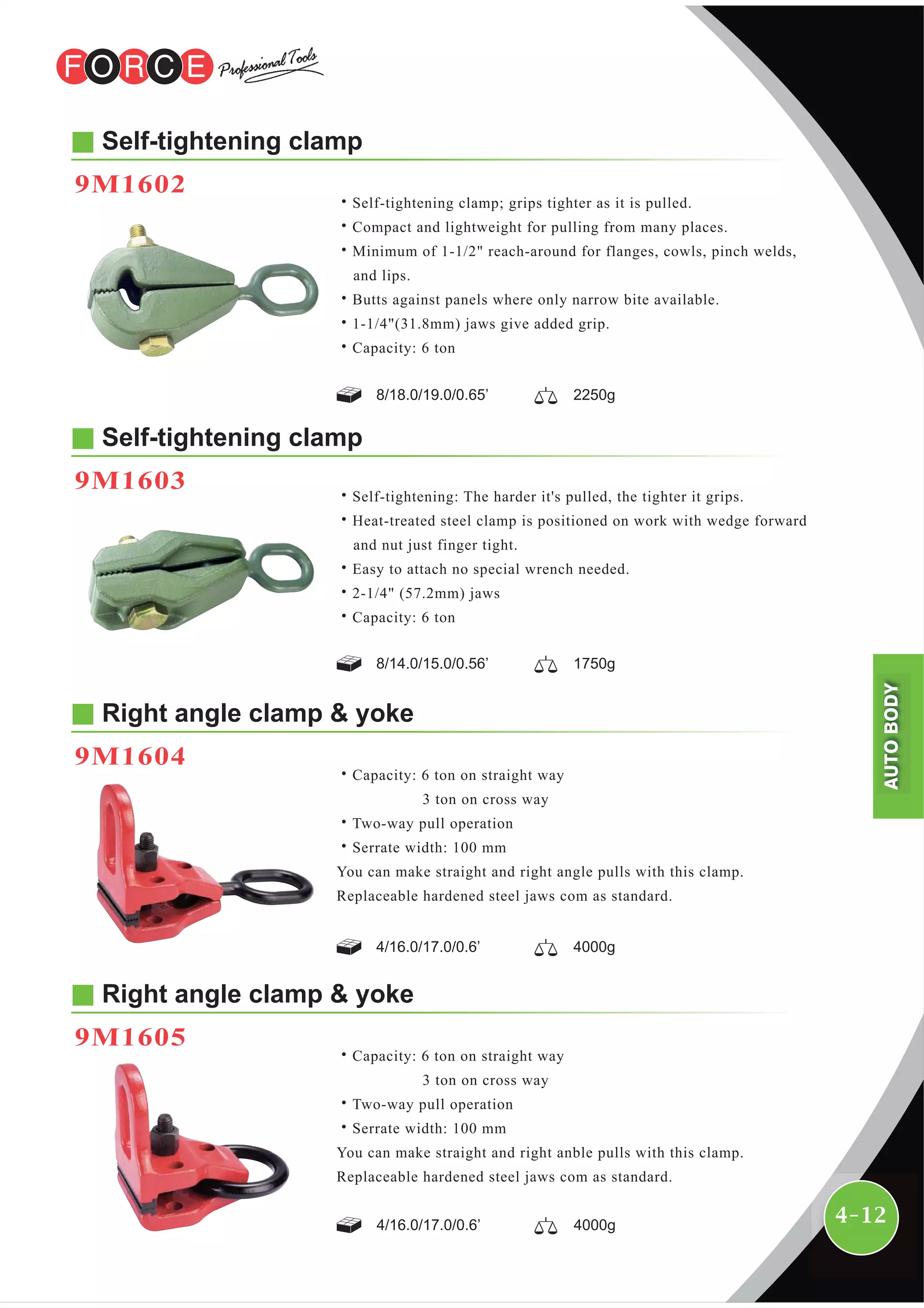 4-12
Self-tightening clamp
9M1602
8/18.0/19.0/0.65’ 2250g
˙Self-tightening clamp; grips tighter as it is pulled.
˙Compact and lightweight for pulling from many places.
˙Minimum of 1-1/2" reach-around for flanges, cowls, pinch welds,
and lips.
˙Butts against panels where only narrow bite available.
˙1-1/4"(31.8mm) jaws give added grip.
˙Capacity: 6 ton
Self-tightening clamp
9M1603
8/14.0/15.0/0.56’ 1750g
˙Self-tightening: The harder it's pulled, the tighter it grips.
˙Heat-treated steel clamp is positioned on work with wedge forward
and nut just finger tight.
˙Easy to attach no special wrench needed.
˙2-1/4" (57.2mm) jaws
˙Capacity: 6 ton
Right angle clamp & yoke
9M1604
4/16.0/17.0/0.6’ 4000g
˙Capacity: 6 ton on straight way
3 ton on cross way
˙Two-way pull operation
˙Serrate width: 100 mm
You can make straight and right angle pulls with this clamp.
Replaceable hardened steel jaws com as standard.
Right angle clamp & yoke
9M1605
4/16.0/17.0/0.6’ 4000g
˙Capacity: 6 ton on straight way
3 ton on cross way
˙Two-way pull operation
˙Serrate width: 100 mm
You can make straight and right anble pulls with this clamp.
Replaceable hardened steel jaws com as standard.
AUTOBODY
 