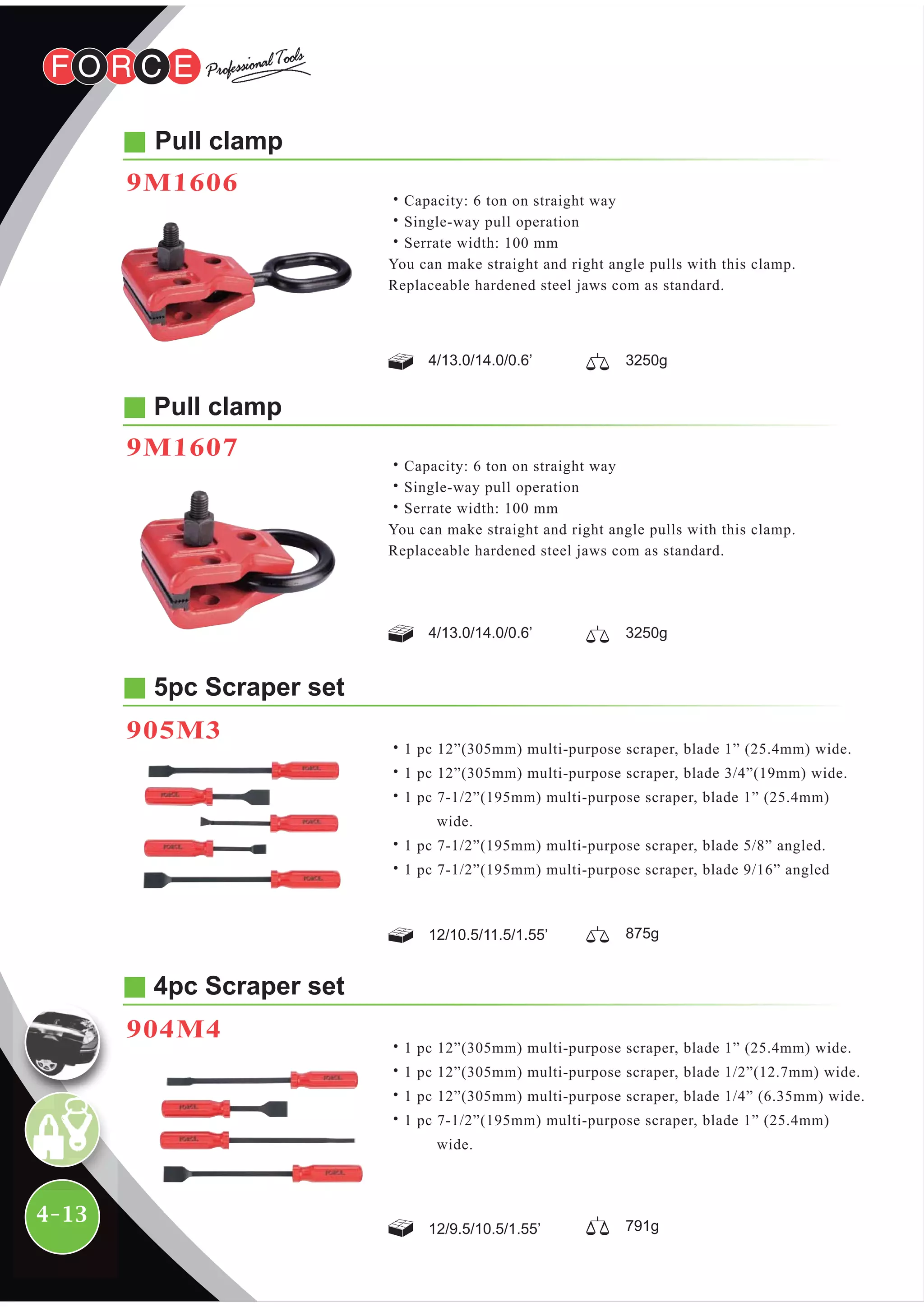 4-13
5pc Scraper set
905M3
12/10.5/11.5/1.55’ 875g
˙1 pc 12”(305mm) multi-purpose scraper, blade 1” (25.4mm) wide.
˙1 pc 12”(305mm) multi-purpose scraper, blade 3/4”(19mm) wide.
˙1 pc 7-1/2”(195mm) multi-purpose scraper, blade 1” (25.4mm)
wide.
˙1 pc 7-1/2”(195mm) multi-purpose scraper, blade 5/8” angled.
˙1 pc 7-1/2”(195mm) multi-purpose scraper, blade 9/16” angled
4pc Scraper set
904M4
12/9.5/10.5/1.55’ 791g
˙1 pc 12”(305mm) multi-purpose scraper, blade 1” (25.4mm) wide.
˙1 pc 12”(305mm) multi-purpose scraper, blade 1/2”(12.7mm) wide.
˙1 pc 12”(305mm) multi-purpose scraper, blade 1/4” (6.35mm) wide.
˙1 pc 7-1/2”(195mm) multi-purpose scraper, blade 1” (25.4mm)
wide.
Pull clamp
˙Capacity: 6 ton on straight way
˙Single-way pull operation
˙Serrate width: 100 mm
You can make straight and right angle pulls with this clamp.
Replaceable hardened steel jaws com as standard.
4/13.0/14.0/0.6’ 3250g
Pull clamp
9M1607
˙Capacity: 6 ton on straight way
˙Single-way pull operation
˙Serrate width: 100 mm
You can make straight and right angle pulls with this clamp.
Replaceable hardened steel jaws com as standard.
4/13.0/14.0/0.6’ 3250g
9M1606
 