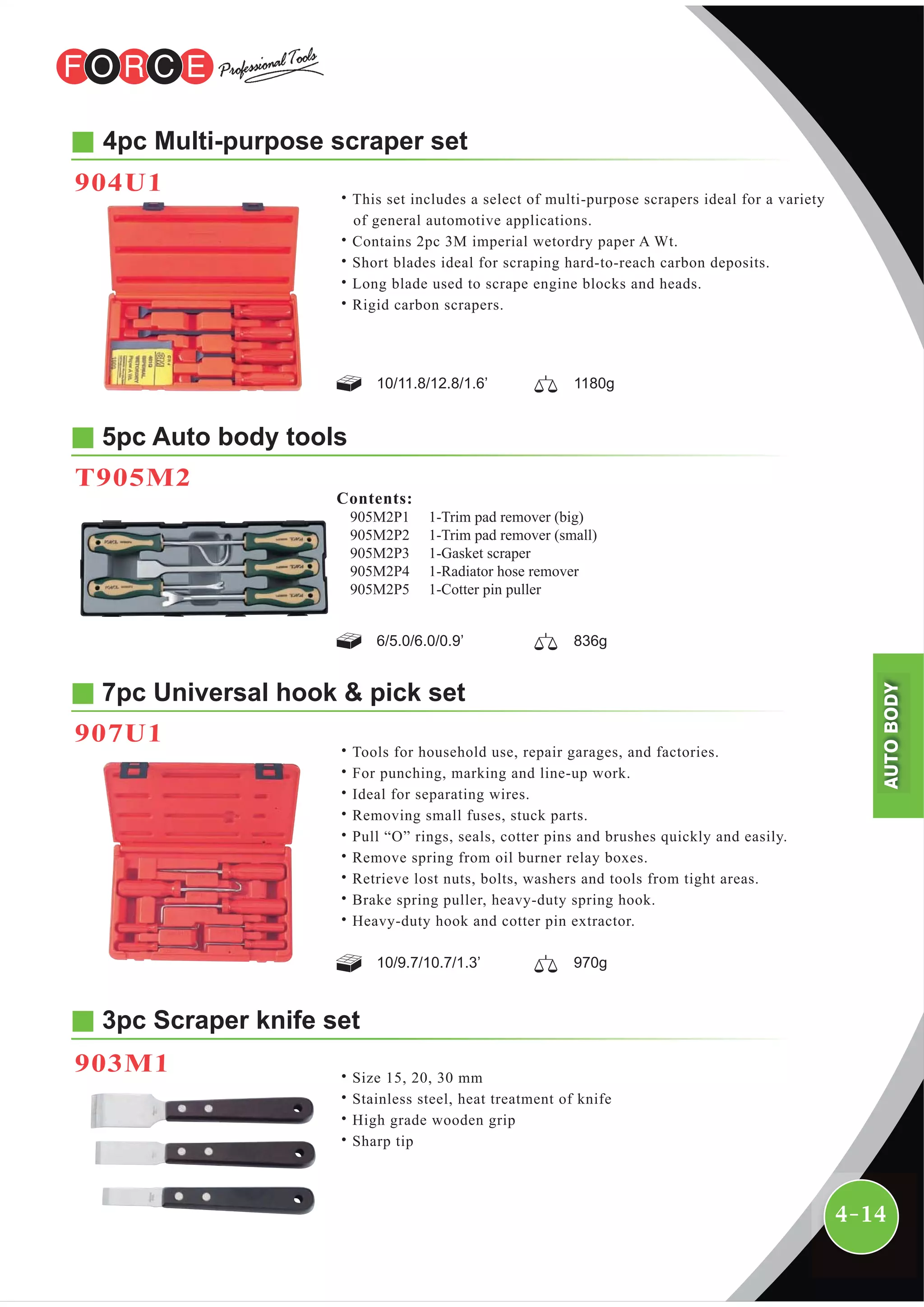 4-14
4pc Multi-purpose scraper set
˙This set includes a select of multi-purpose scrapers ideal for a variety
of general automotive applications.
˙Contains 2pc 3M imperial wetordry paper A Wt.
˙Short blades ideal for scraping hard-to-reach carbon deposits.
˙Long blade used to scrape engine blocks and heads.
˙Rigid carbon scrapers.
5pc Auto body tools
T905M2
7pc Universal hook & pick set
907U1
˙Tools for household use, repair garages, and factories.
˙For punching, marking and line-up work.
˙Ideal for separating wires.
˙Removing small fuses, stuck parts.
˙Pull “O” rings, seals, cotter pins and brushes quickly and easily.
˙Remove spring from oil burner relay boxes.
˙Retrieve lost nuts, bolts, washers and tools from tight areas.
˙Brake spring puller, heavy-duty spring hook.
˙Heavy-duty hook and cotter pin extractor.
10/9.7/10.7/1.3’ 970g
904U1
6/5.0/6.0/0.9’ 836g
10/11.8/12.8/1.6’ 1180g
1-Trim pad remover (big)
1-Trim pad remover (small)
1-Gasket scraper
1-Radiator hose remover
1-Cotter pin puller
Contents:
905M2P1
905M2P2
905M2P3
905M2P4
905M2P5
3pc Scraper knife set
903M1 ˙Size 15, 20, 30 mm
˙Stainless steel, heat treatment of knife
˙High grade wooden grip
˙Sharp tip
AUTOBODY
 