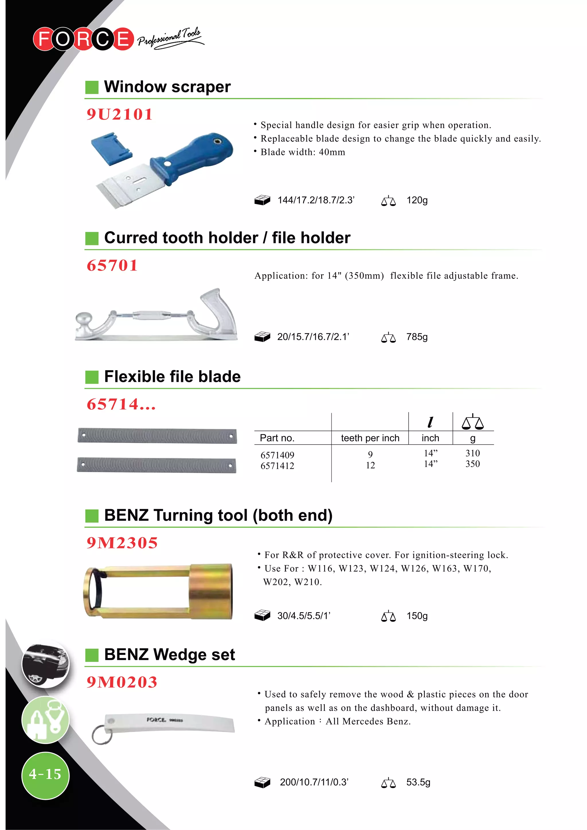 4-15
Window scraper
9U2101
Curred tooth holder / file holder
65701
20/15.7/16.7/2.1’ 785g
144/17.2/18.7/2.3’ 120g
Application: for 14" (350mm) flexible file adjustable frame.
Flexible file blade
65714...
BENZ Turning tool (both end)
9M2305
30/4.5/5.5/1’ 150g
˙For R&R of protective cover. For ignition-steering lock.
˙Use For : W116, W123, W124, W126, W163, W170,
W202, W210.
BENZ Wedge set
9M0203
˙Used to safely remove the wood & plastic pieces on the door
panels as well as on the dashboard, without damage it.
˙Application：All Mercedes Benz.
200/10.7/11/0.3’ 53.5g
inchteeth per inch
9
12
310
350
14”
14”
6571409
6571412
˙Special handle design for easier grip when operation.
˙Replaceable blade design to change the blade quickly and easily.
˙Blade width: 40mm
 