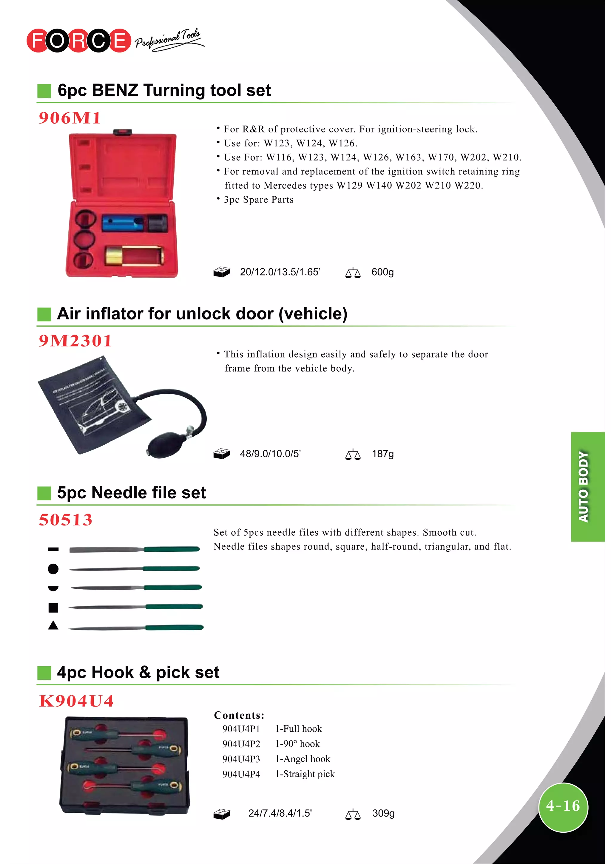 4-16
4pc Hook & pick set
K904U4
1-Full hook
1-90° hook
1-Angel hook
1-Straight pick
904U4P1
904U4P2
904U4P3
904U4P4
Contents:
24/7.4/8.4/1.5' 309g
6pc BENZ Turning tool set
˙For R&R of protective cover. For ignition-steering lock.
˙Use for: W123, W124, W126.
˙Use For: W116, W123, W124, W126, W163, W170, W202, W210.
˙For removal and replacement of the ignition switch retaining ring
fitted to Mercedes types W129 W140 W202 W210 W220.
˙3pc Spare Parts
Air inflator for unlock door (vehicle)
9M2301
906M1
48/9.0/10.0/5’ 187g
20/12.0/13.5/1.65’ 600g
˙This inflation design easily and safely to separate the door
frame from the vehicle body.
5pc Needle file set
50513
Set of 5pcs needle files with different shapes. Smooth cut.
Needle files shapes round, square, half-round, triangular, and flat.
AUTOBODY
 