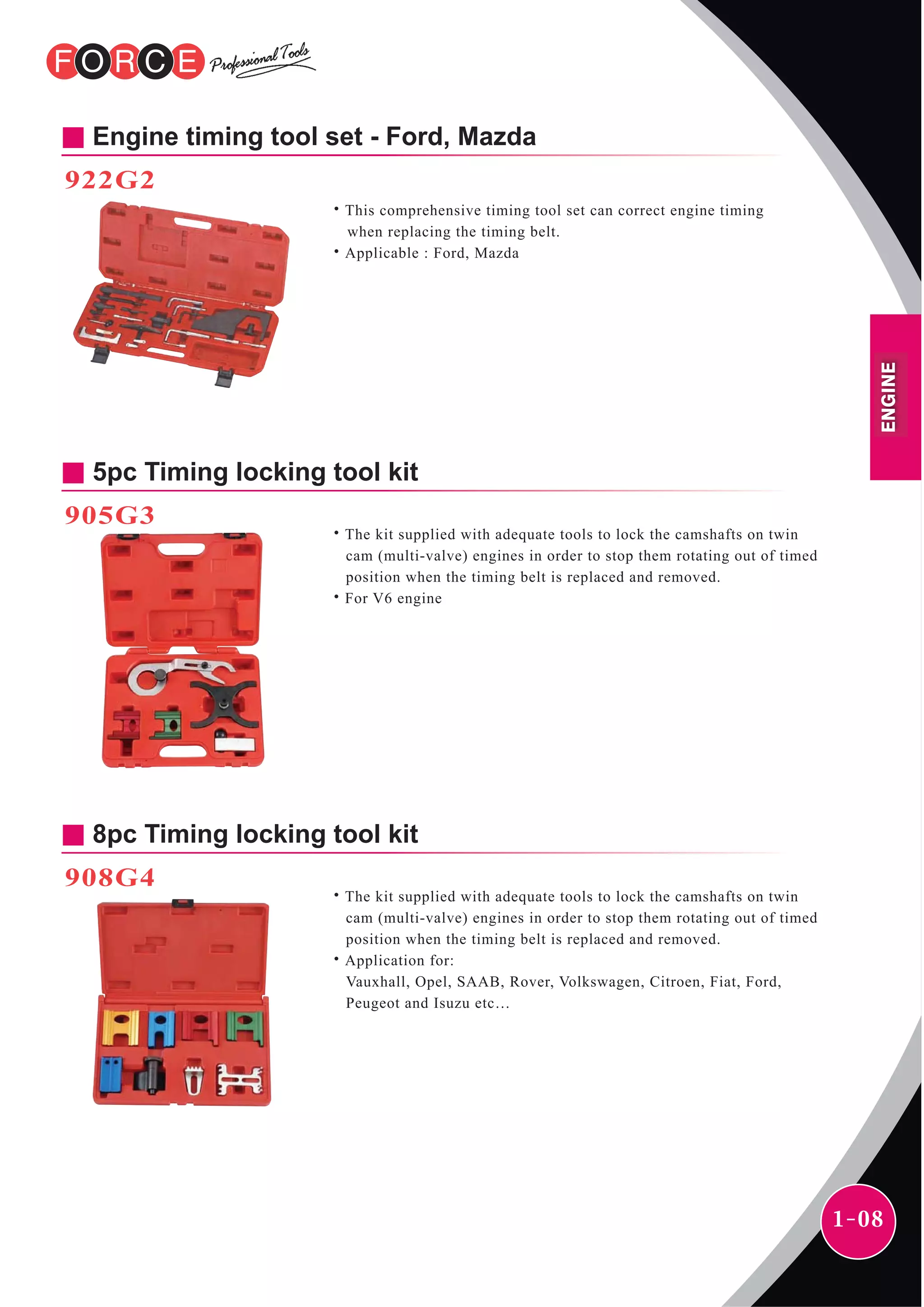 1-08
5pc Timing locking tool kit
˙The kit supplied with adequate tools to lock the camshafts on twin
cam (multi-valve) engines in order to stop them rotating out of timed
position when the timing belt is replaced and removed.
˙For V6 engine
905G3
8pc Timing locking tool kit
˙The kit supplied with adequate tools to lock the camshafts on twin
cam (multi-valve) engines in order to stop them rotating out of timed
position when the timing belt is replaced and removed.
˙Application for:
Vauxhall, Opel, SAAB, Rover, Volkswagen, Citroen, Fiat, Ford,
Peugeot and Isuzu etc…
908G4 ENGINE
Engine timing tool set - Ford, Mazda
922G2
˙This comprehensive timing tool set can correct engine timing
when replacing the timing belt.
˙Applicable : Ford, Mazda
 