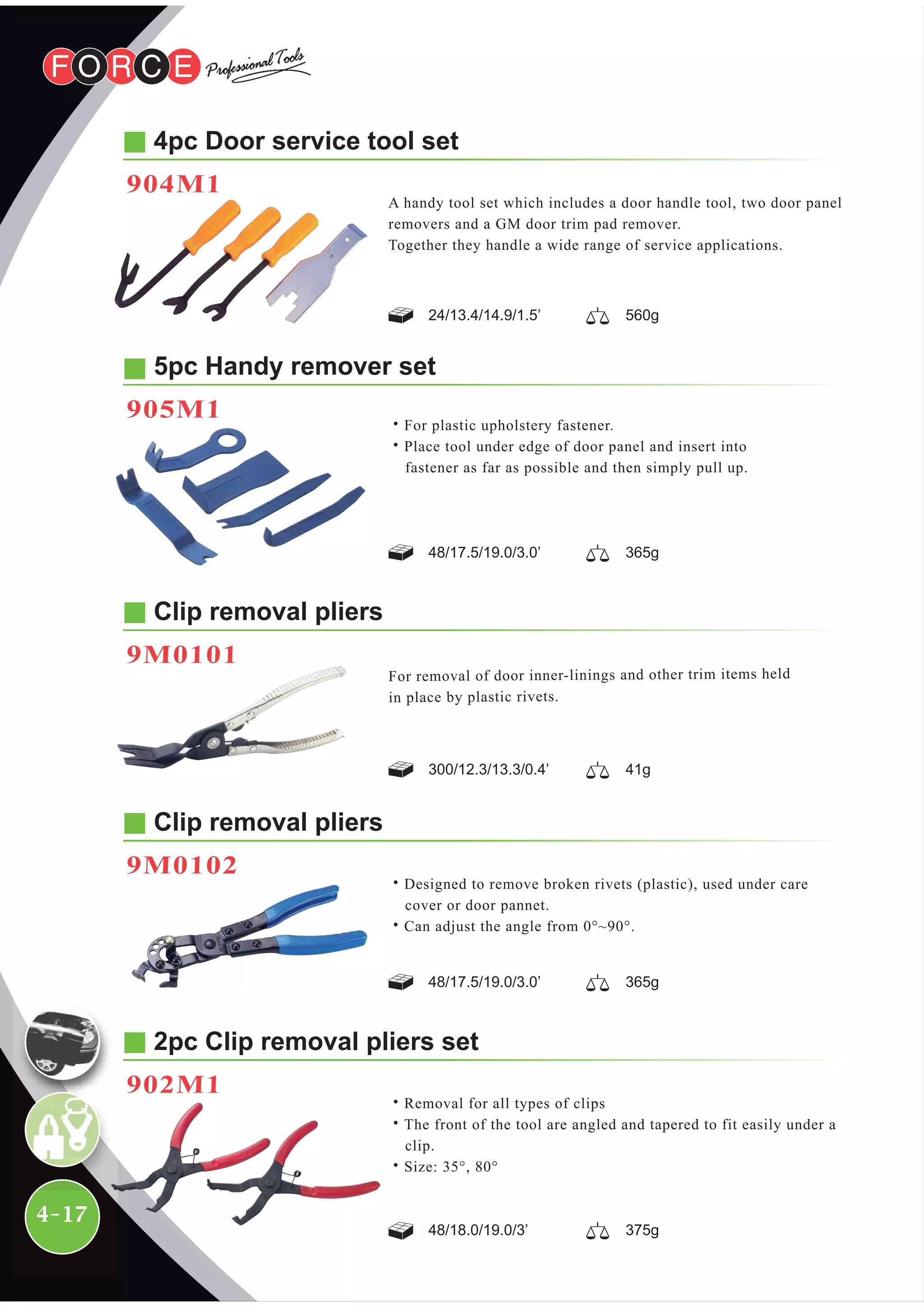 4-17
Clip removal pliers
9M0102
˙Designed to remove broken rivets (plastic), used under care
cover or door pannet.
˙Can adjust the angle from 0°~90°.
5pc Handy remover set
905M1
48/17.5/19.0/3.0’ 365g
48/17.5/19.0/3.0’ 365g
˙For plastic upholstery fastener.
˙Place tool under edge of door panel and insert into
fastener as far as possible and then simply pull up.
4pc Door service tool set
904M1
24/13.4/14.9/1.5’ 560g
300/12.3/13.3/0.4’ 41g
A handy tool set which includes a door handle tool, two door panel
removers and a GM door trim pad remover.
Together they handle a wide range of service applications.
Clip removal pliers
9M0101
For removal of door inner-linings and other trim items held
in place by plastic rivets.
2pc Clip removal pliers set
902M1
˙Removal for all types of clips
˙The front of the tool are angled and tapered to fit easily under a
clip.
˙Size: 35°, 80°
48/18.0/19.0/3’ 375g
 