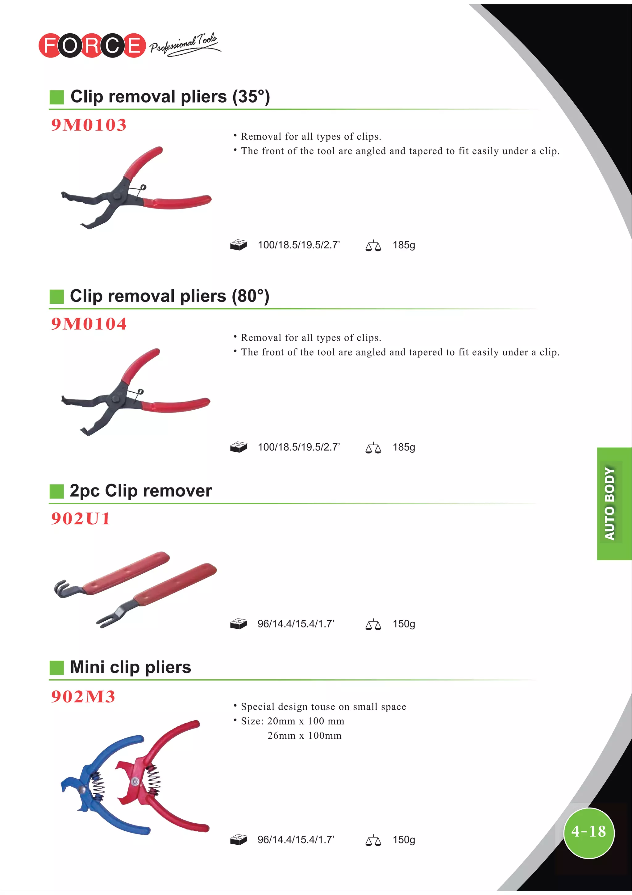 4-18
Clip removal pliers (80°)
9M0104
2pc Clip remover
902U1
100/18.5/19.5/2.7’ 185g
96/14.4/15.4/1.7’ 150g
96/14.4/15.4/1.7’ 150g
Clip removal pliers (35°)
˙Removal for all types of clips.
˙The front of the tool are angled and tapered to fit easily under a clip.
9M0103
100/18.5/19.5/2.7’ 185g
˙Removal for all types of clips.
˙The front of the tool are angled and tapered to fit easily under a clip.
Mini clip pliers
902M3 ˙Special design touse on small space
˙Size: 20mm x 100 mm
26mm x 100mm
AUTOBODY
 