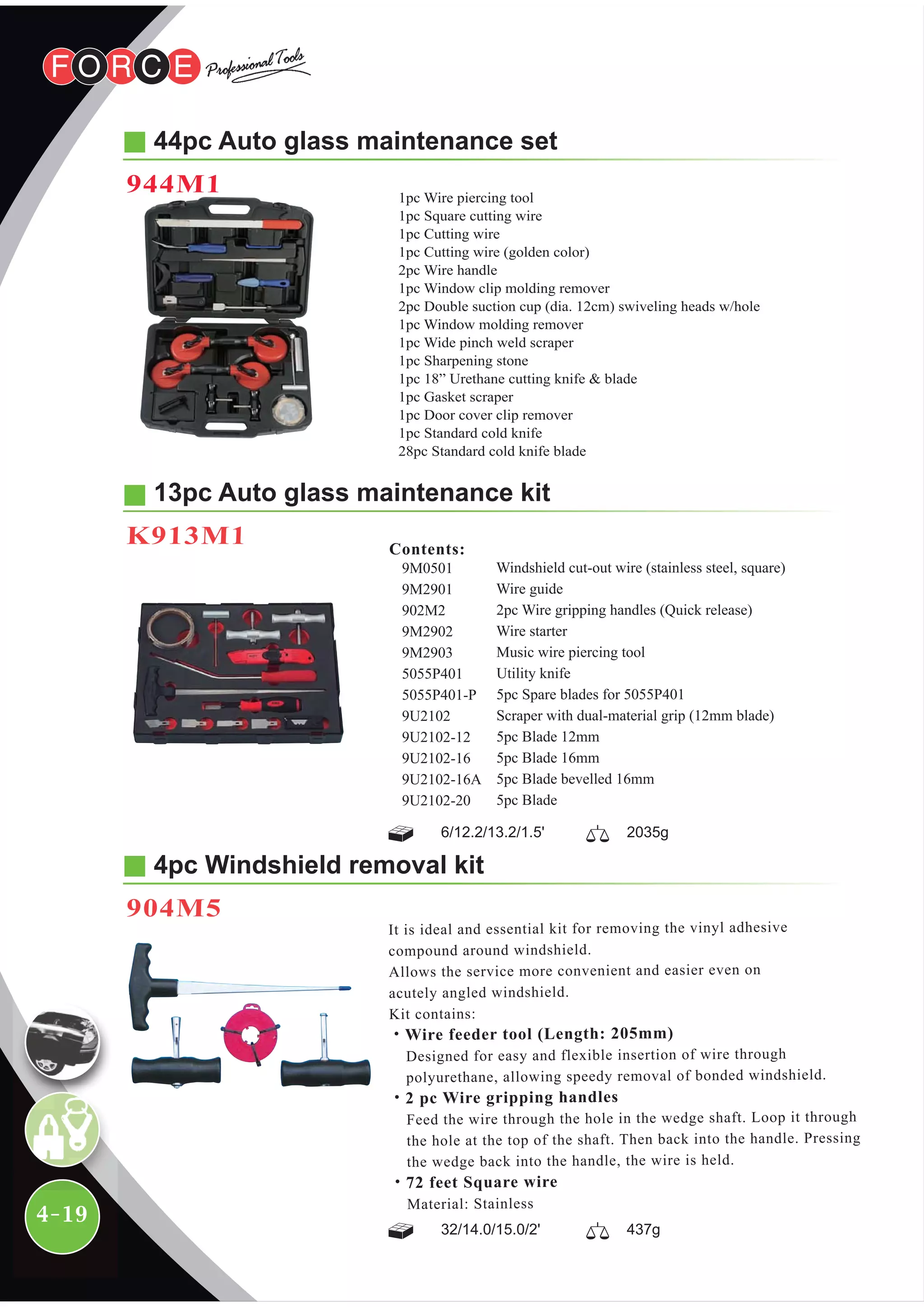 4-19
44pc Auto glass maintenance set
944M1
4pc Windshield removal kit
904M5
It is ideal and essential kit for removing the vinyl adhesive
compound around windshield.
Allows the service more convenient and easier even on
acutely angled windshield.
Kit contains:
˙Wire feeder tool (Length: 205mm)
Designed for easy and flexible insertion of wire through
polyurethane, allowing speedy removal of bonded windshield.
˙2 pc Wire gripping handles
Feed the wire through the hole in the wedge shaft. Loop it through
the hole at the top of the shaft. Then back into the handle. Pressing
the wedge back into the handle, the wire is held.
˙72 feet Square wire
Material: Stainless
13pc Auto glass maintenance kit
K913M1
Windshield cut-out wire (stainless steel, square)
Wire guide
2pc Wire gripping handles (Quick release)
Wire starter
Music wire piercing tool
Utility knife
5pc Spare blades for 5055P401
Scraper with dual-material grip (12mm blade)
5pc Blade 12mm
5pc Blade 16mm
5pc Blade bevelled 16mm
5pc Blade
9M0501
9M2901
902M2
9M2902
9M2903
5055P401
5055P401-P
9U2102
9U2102-12
9U2102-16
9U2102-16A
9U2102-20
Contents:
6/12.2/13.2/1.5' 2035g
32/14.0/15.0/2' 437g
1pc Wire piercing tool
1pc Square cutting wire
1pc Cutting wire
1pc Cutting wire (golden color)
2pc Wire handle
1pc Window clip molding remover
2pc Double suction cup (dia. 12cm) swiveling heads w/hole
1pc Window molding remover
1pc Wide pinch weld scraper
1pc Sharpening stone
1pc 18” Urethane cutting knife & blade
1pc Gasket scraper
1pc Door cover clip remover
1pc Standard cold knife
28pc Standard cold knife blade
 