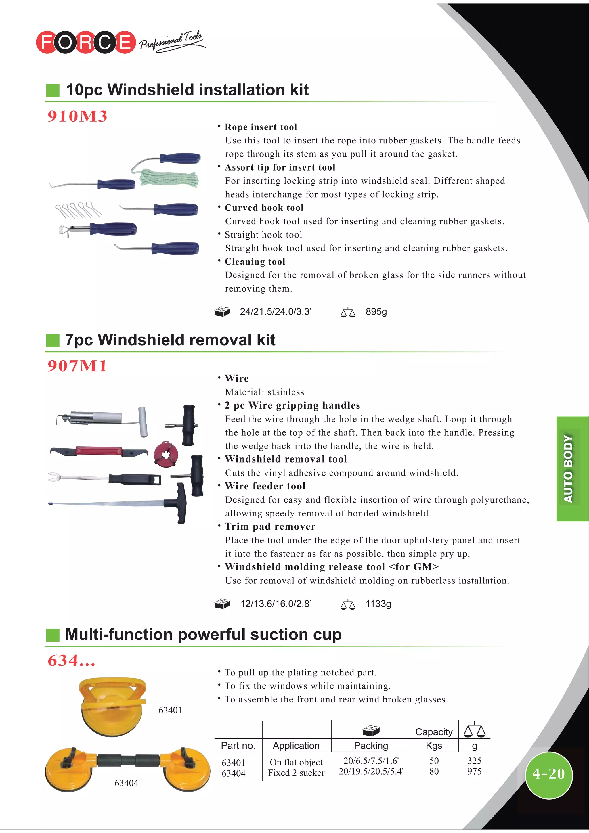 4-20
10pc Windshield installation kit
7pc Windshield removal kit
907M1
910M3
˙Rope insert tool
Use this tool to insert the rope into rubber gaskets. The handle feeds
rope through its stem as you pull it around the gasket.
˙Assort tip for insert tool
For inserting locking strip into windshield seal. Different shaped
heads interchange for most types of locking strip.
˙Curved hook tool
Curved hook tool used for inserting and cleaning rubber gaskets.
˙Straight hook tool
Straight hook tool used for inserting and cleaning rubber gaskets.
˙Cleaning tool
Designed for the removal of broken glass for the side runners without
removing them.
24/21.5/24.0/3.3’ 895g
12/13.6/16.0/2.8’ 1133g
˙Wire
Material: stainless
˙2 pc Wire gripping handles
Feed the wire through the hole in the wedge shaft. Loop it through
the hole at the top of the shaft. Then back into the handle. Pressing
the wedge back into the handle, the wire is held.
˙Windshield removal tool
Cuts the vinyl adhesive compound around windshield.
˙Wire feeder tool
Designed for easy and flexible insertion of wire through polyurethane,
allowing speedy removal of bonded windshield.
˙Trim pad remover
Place the tool under the edge of the door upholstery panel and insert
it into the fastener as far as possible, then simple pry up.
˙Windshield molding release tool <for GM>
Use for removal of windshield molding on rubberless installation.
63401
63404
Multi-function powerful suction cup
634...
˙To pull up the plating notched part.
˙To fix the windows while maintaining.
˙To assemble the front and rear wind broken glasses.
Packing Kgs
Capacity
Application
On flat object
Fixed 2 sucker
325
975
50
80
20/6.5/7.5/1.6'
20/19.5/20.5/5.4'
63401
63404
AUTOBODY
 