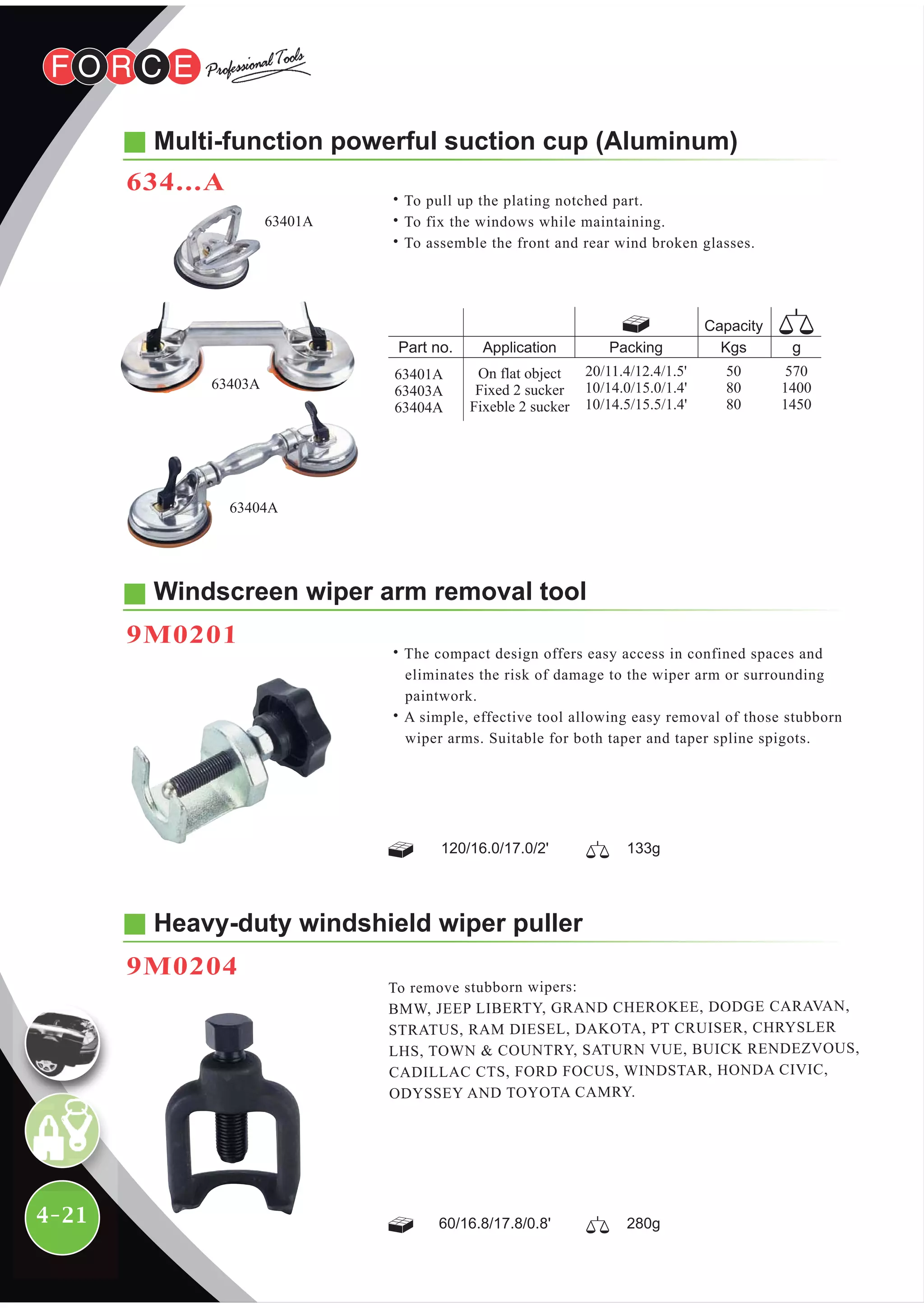 4-21
Heavy-duty windshield wiper puller
9M0204
To remove stubborn wipers:
BMW, JEEP LIBERTY, GRAND CHEROKEE, DODGE CARAVAN,
STRATUS, RAM DIESEL, DAKOTA, PT CRUISER, CHRYSLER
LHS, TOWN & COUNTRY, SATURN VUE, BUICK RENDEZVOUS,
CADILLAC CTS, FORD FOCUS, WINDSTAR, HONDA CIVIC,
ODYSSEY AND TOYOTA CAMRY.
Windscreen wiper arm removal tool
9M0201
˙The compact design offers easy access in confined spaces and
eliminates the risk of damage to the wiper arm or surrounding
paintwork.
˙A simple, effective tool allowing easy removal of those stubborn
wiper arms. Suitable for both taper and taper spline spigots.
Multi-function powerful suction cup (Aluminum)
634...A
˙To pull up the plating notched part.
˙To fix the windows while maintaining.
˙To assemble the front and rear wind broken glasses.
63403A
63401A
63404A
120/16.0/17.0/2' 133g
60/16.8/17.8/0.8' 280g
Packing Kgs
Capacity
Application
On flat object
Fixed 2 sucker
Fixeble 2 sucker
570
1400
1450
50
80
80
20/11.4/12.4/1.5'
10/14.0/15.0/1.4'
10/14.5/15.5/1.4'
63401A
63403A
63404A
 
