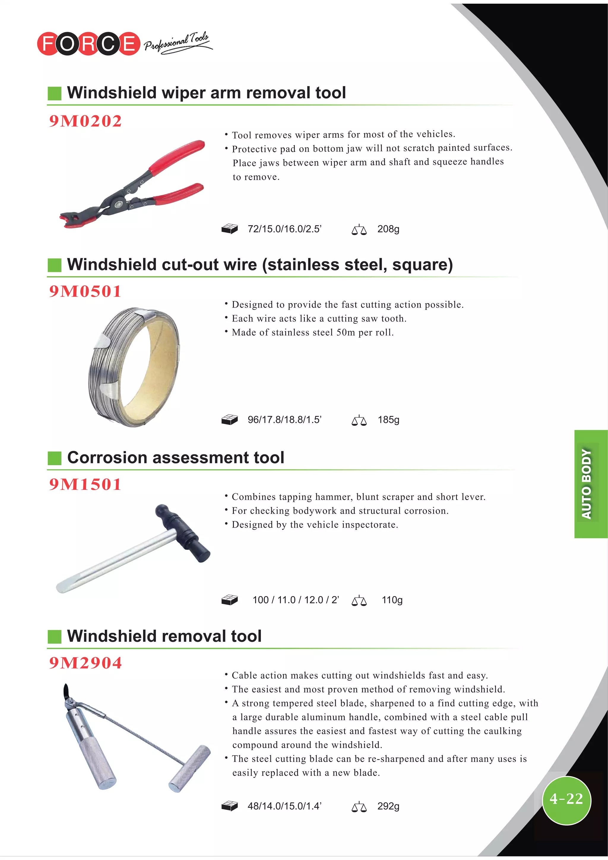 4-22
Windshield cut-out wire (stainless steel, square)
9M0501
Windshield wiper arm removal tool
9M0202
˙Tool removes wiper arms for most of the vehicles.
˙Protective pad on bottom jaw will not scratch painted surfaces.
Place jaws between wiper arm and shaft and squeeze handles
to remove.
96/17.8/18.8/1.5’ 185g
100 / 11.0 / 12.0 / 2’ 110g
72/15.0/16.0/2.5’ 208g
48/14.0/15.0/1.4’ 292g
˙Designed to provide the fast cutting action possible.
˙Each wire acts like a cutting saw tooth.
˙Made of stainless steel 50m per roll.
Corrosion assessment tool
9M1501
˙Combines tapping hammer, blunt scraper and short lever.
˙For checking bodywork and structural corrosion.
˙Designed by the vehicle inspectorate.
Windshield removal tool
9M2904
˙Cable action makes cutting out windshields fast and easy.
˙The easiest and most proven method of removing windshield.
˙A strong tempered steel blade, sharpened to a find cutting edge, with
a large durable aluminum handle, combined with a steel cable pull
handle assures the easiest and fastest way of cutting the caulking
compound around the windshield.
˙The steel cutting blade can be re-sharpened and after many uses is
easily replaced with a new blade.
AUTOBODY
 