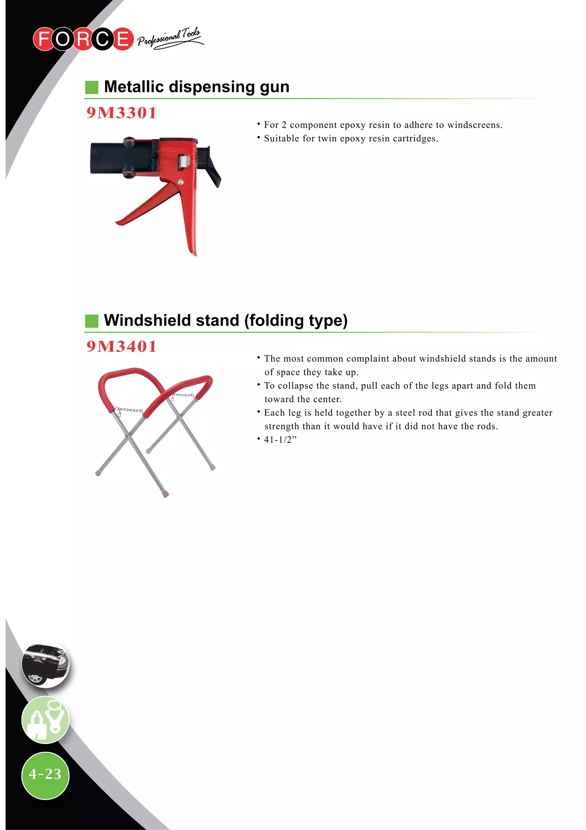 4-23
Metallic dispensing gun
9M3301
˙For 2 component epoxy resin to adhere to windscreens.
˙Suitable for twin epoxy resin cartridges.
Windshield stand (folding type)
9M3401
˙The most common complaint about windshield stands is the amount
of space they take up.
˙To collapse the stand, pull each of the legs apart and fold them
toward the center.
˙Each leg is held together by a steel rod that gives the stand greater
strength than it would have if it did not have the rods.
˙41-1/2”
 