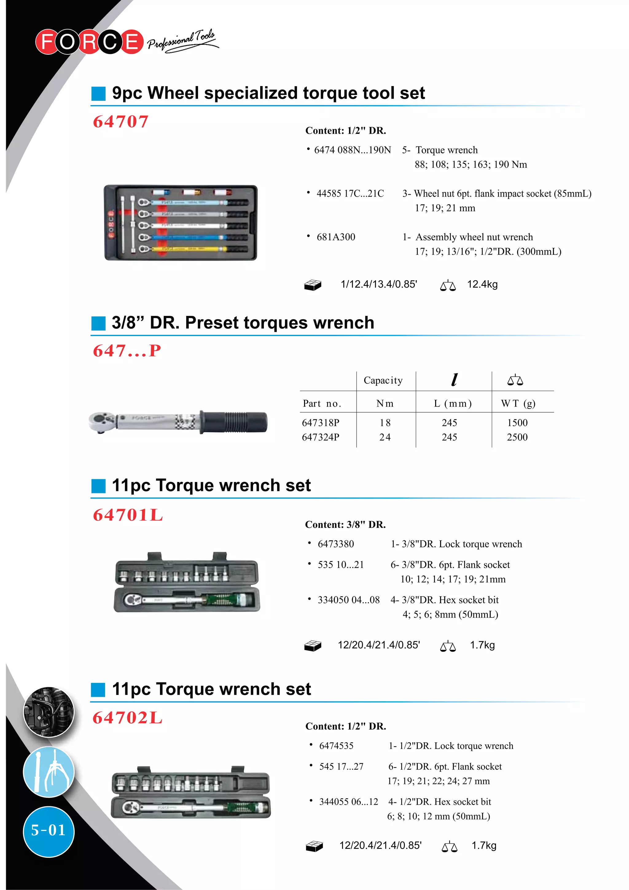 5-01
9pc Wheel specialized torque tool set
64707
11pc Torque wrench set
64701L
3/8” DR. Preset torques wrench
647…P
1/12.4/13.4/0.85' 12.4kg
˙6474 088N...190N 5- Torque wrench
88; 108; 135; 163; 190 Nm
˙ 44585 17C...21C 3- Wheel nut 6pt. flank impact socket (85mmL)
17; 19; 21 mm
˙ 681A300 1- Assembly wheel nut wrench
17; 19; 13/16"; 1/2"DR. (300mmL)
Content: 1/2" DR.
12/20.4/21.4/0.85' 1.7kg
˙ 6473380 1- 3/8"DR. Lock torque wrench
˙ 535 10...21 6- 3/8"DR. 6pt. Flank socket
10; 12; 14; 17; 19; 21mm
˙ 334050 04...08 4- 3/8"DR. Hex socket bit
4; 5; 6; 8mm (50mmL)
Content: 3/8" DR.
11pc Torque wrench set
64702L
12/20.4/21.4/0.85' 1.7kg
˙ 6474535 1- 1/2"DR. Lock torque wrench
˙ 545 17...27 6- 1/2"DR. 6pt. Flank socket
17; 19; 21; 22; 24; 27 mm
˙ 344055 06...12 4- 1/2"DR. Hex socket bit
6; 8; 10; 12 mm (50mmL)
Content: 1/2" DR.
W T (g)Part no.
647318P
647324P
Capacity
Nm
18
24
L (mm )
245
245
1500
2500
 