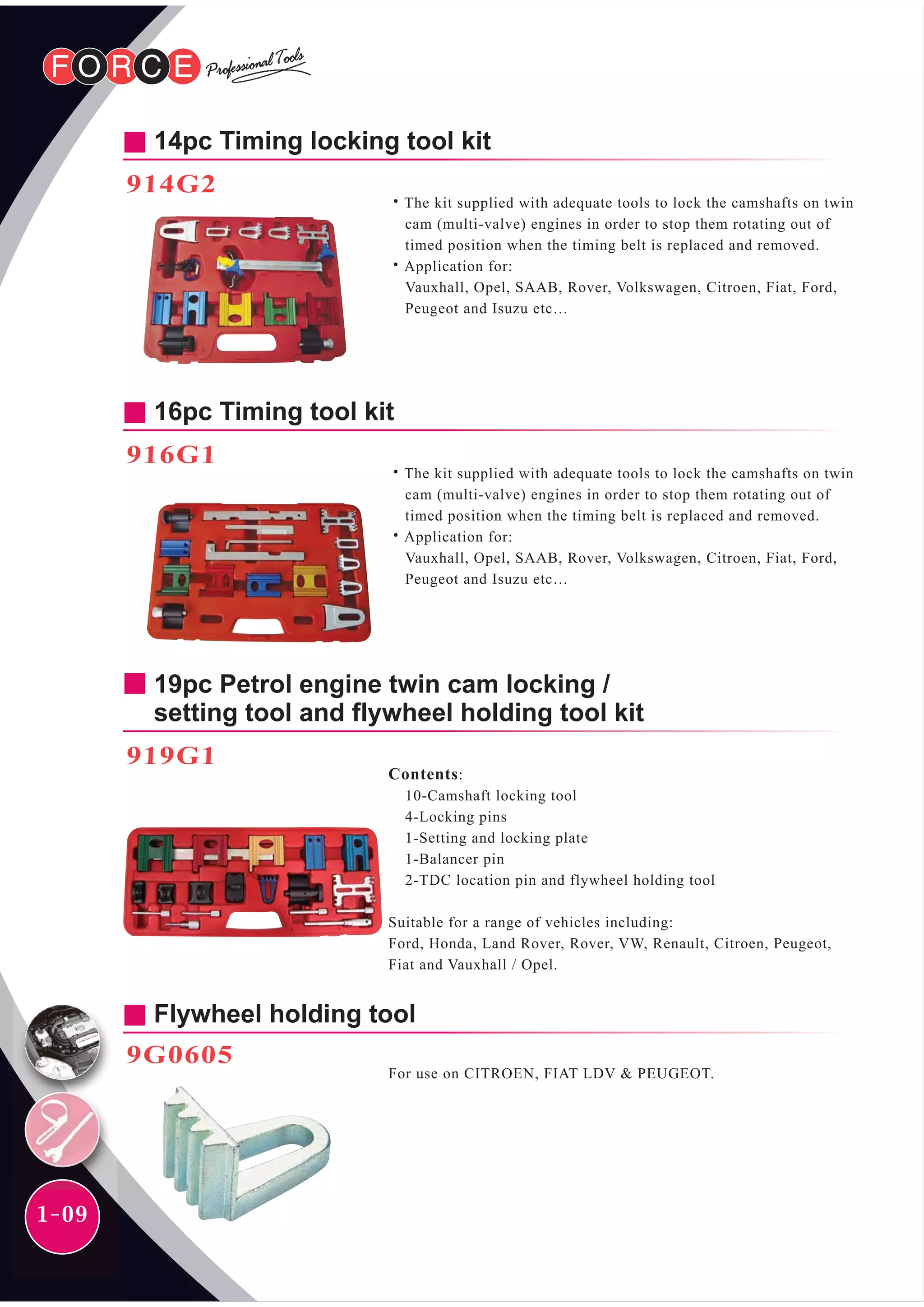 1-09
14pc Timing locking tool kit
914G2
˙The kit supplied with adequate tools to lock the camshafts on twin
cam (multi-valve) engines in order to stop them rotating out of
timed position when the timing belt is replaced and removed.
˙Application for:
Vauxhall, Opel, SAAB, Rover, Volkswagen, Citroen, Fiat, Ford,
Peugeot and Isuzu etc…
16pc Timing tool kit
˙The kit supplied with adequate tools to lock the camshafts on twin
cam (multi-valve) engines in order to stop them rotating out of
timed position when the timing belt is replaced and removed.
˙Application for:
Vauxhall, Opel, SAAB, Rover, Volkswagen, Citroen, Fiat, Ford,
Peugeot and Isuzu etc…
916G1
19pc Petrol engine twin cam locking /
setting tool and flywheel holding tool kit
Contents:
10-Camshaft locking tool
4-Locking pins
1-Setting and locking plate
1-Balancer pin
2-TDC location pin and flywheel holding tool
Suitable for a range of vehicles including:
Ford, Honda, Land Rover, Rover, VW, Renault, Citroen, Peugeot,
Fiat and Vauxhall / Opel.
919G1
Flywheel holding tool
9G0605
For use on CITROEN, FIAT LDV & PEUGEOT.
 