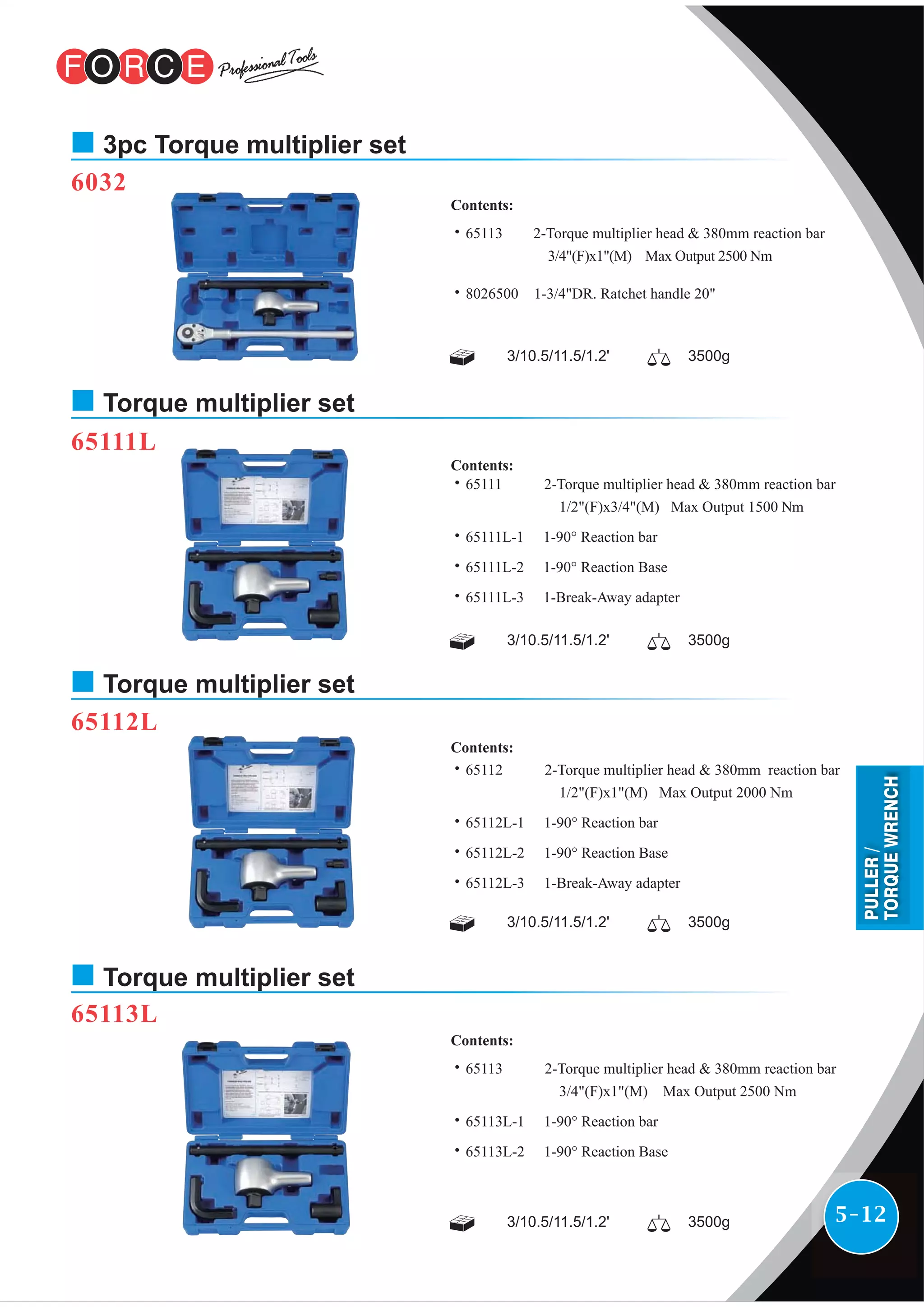 5-12
6032
3/10.5/11.5/1.2' 3500g
˙65113 2-Torque multiplier head & 380mm reaction bar
3/4"(F)x1"(M) Max Output 2500 Nm
˙8026500 1-3/4"DR. Ratchet handle 20"
Contents:
3pc Torque multiplier set
65111L
3/10.5/11.5/1.2' 3500g
˙65111 2-Torque multiplier head & 380mm reaction bar
1/2"(F)x3/4"(M) Max Output 1500 Nm
˙65111L-1 1-90° Reaction bar
˙65111L-2 1-90° Reaction Base
˙65111L-3 1-Break-Away adapter
Contents:
Torque multiplier set
3/10.5/11.5/1.2' 3500g
˙65112 2-Torque multiplier head & 380mm reaction bar
1/2"(F)x1"(M) Max Output 2000 Nm
˙65112L-1 1-90° Reaction bar
˙65112L-2 1-90° Reaction Base
˙65112L-3 1-Break-Away adapter
Contents:
65112L
Torque multiplier set
3/10.5/11.5/1.2' 3500g
˙65113 2-Torque multiplier head & 380mm reaction bar
3/4"(F)x1"(M) Max Output 2500 Nm
˙65113L-1 1-90° Reaction bar
˙65113L-2 1-90° Reaction Base
Contents:
65113L
Torque multiplier set
PULLER/
TORQUEWRENCH
 