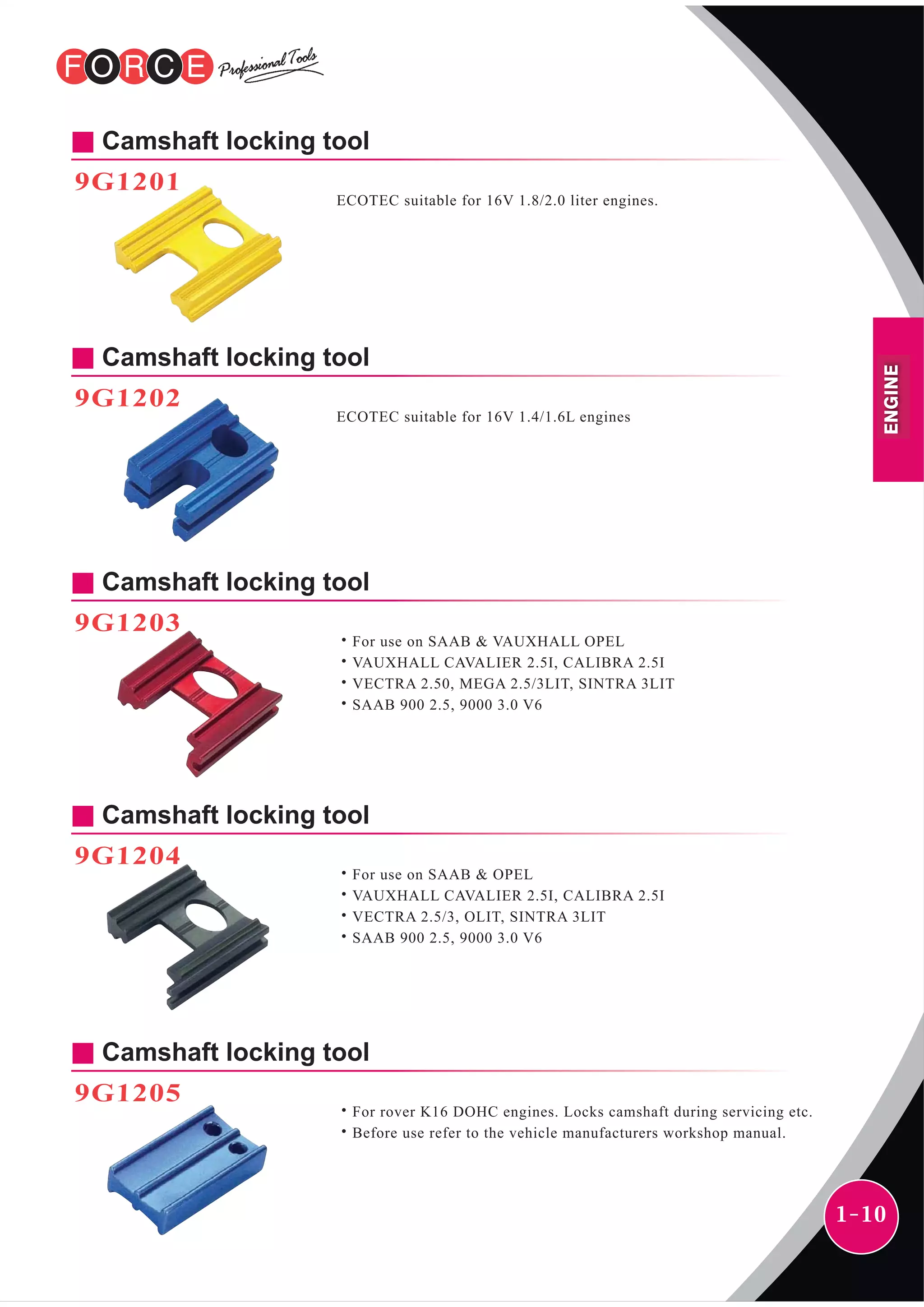 1-10
Camshaft locking tool
9G1201
ECOTEC suitable for 16V 1.8/2.0 liter engines.
Camshaft locking tool
9G1202
ECOTEC suitable for 16V 1.4/1.6L engines
Camshaft locking tool
9G1203
˙For use on SAAB & VAUXHALL OPEL
˙VAUXHALL CAVALIER 2.5I, CALIBRA 2.5I
˙VECTRA 2.50, MEGA 2.5/3LIT, SINTRA 3LIT
˙SAAB 900 2.5, 9000 3.0 V6
Camshaft locking tool
9G1204
˙For use on SAAB & OPEL
˙VAUXHALL CAVALIER 2.5I, CALIBRA 2.5I
˙VECTRA 2.5/3, OLIT, SINTRA 3LIT
˙SAAB 900 2.5, 9000 3.0 V6
Camshaft locking tool
9G1205
˙For rover K16 DOHC engines. Locks camshaft during servicing etc.
˙Before use refer to the vehicle manufacturers workshop manual.
ENGINE
 