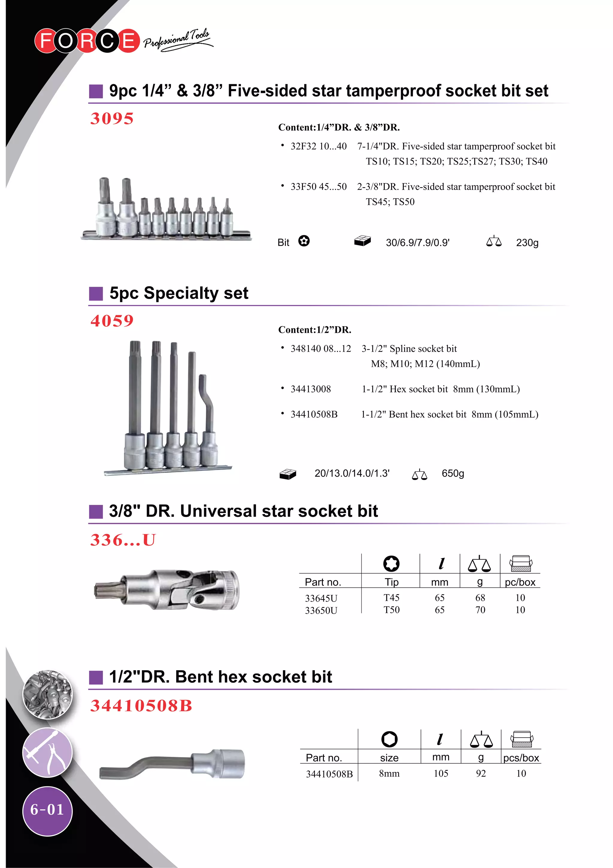 6-01
3/8" DR. Universal star socket bit
336...U
9pc 1/4” & 3/8” Five-sided star tamperproof socket bit set
3095
1/2"DR. Bent hex socket bit
34410508B
Bit 30/6.9/7.9/0.9' 230g
˙ 32F32 10...40 7-1/4"DR. Five-sided star tamperproof socket bit
TS10; TS15; TS20; TS25;TS27; TS30; TS40
˙ 33F50 45...50 2-3/8"DR. Five-sided star tamperproof socket bit
TS45; TS50
Content:1/4”DR. & 3/8”DR.
5pc Specialty set
4059
˙ 348140 08...12 3-1/2" Spline socket bit
M8; M10; M12 (140mmL)
˙ 34413008 1-1/2" Hex socket bit 8mm (130mmL)
˙ 34410508B 1-1/2" Bent hex socket bit 8mm (105mmL)
Content:1/2”DR.
20/13.0/14.0/1.3' 650g
33645U
33650U
T45
T50
Part no. gTip mm pc/box
65
65
68
70
10
10
34410508B 8mm
Part no. gsize mm pcs/box
105 92 10
 