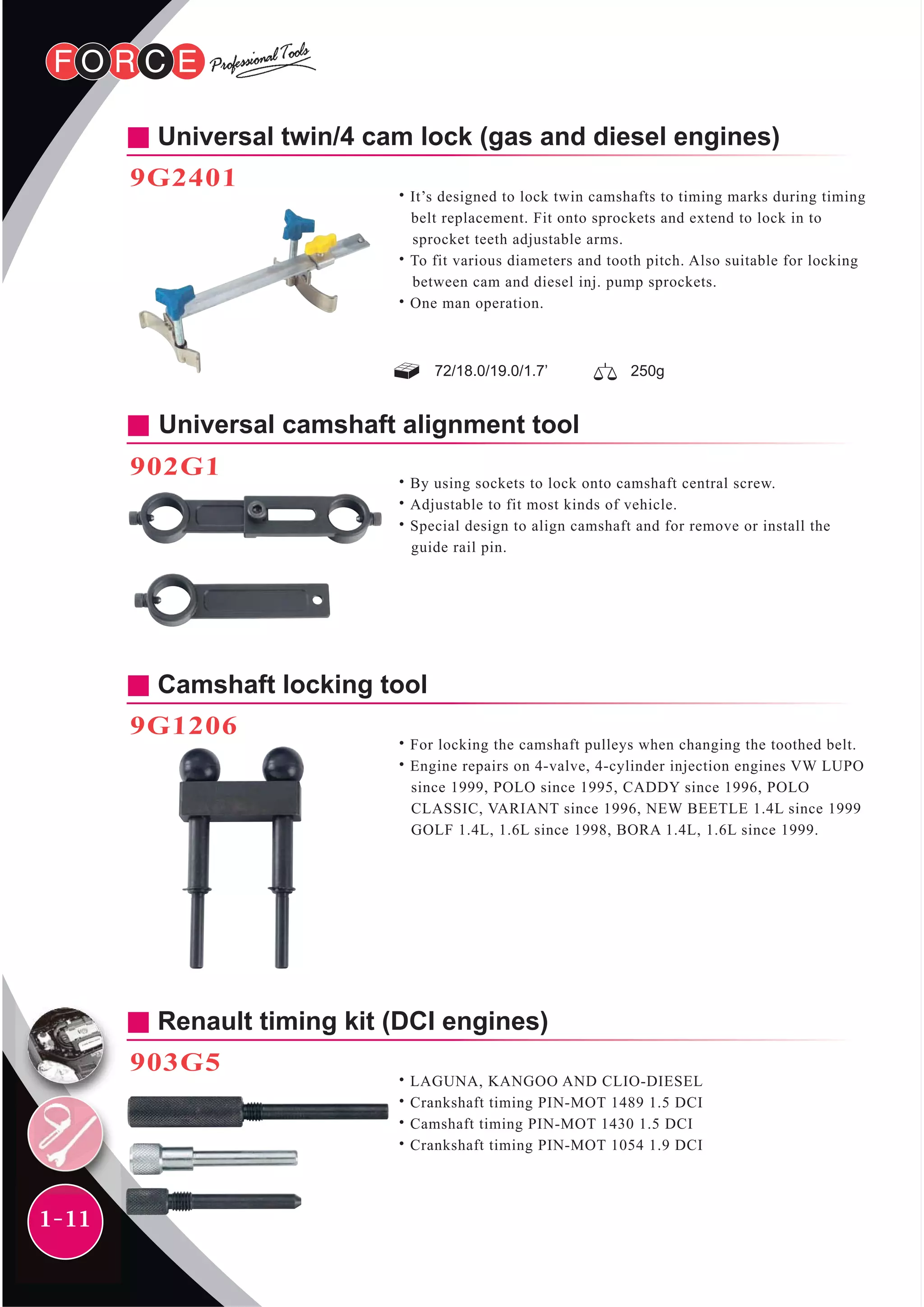 1-11
Universal twin/4 cam lock (gas and diesel engines)
9G2401
˙It’s designed to lock twin camshafts to timing marks during timing
belt replacement. Fit onto sprockets and extend to lock in to
sprocket teeth adjustable arms.
˙To fit various diameters and tooth pitch. Also suitable for locking
between cam and diesel inj. pump sprockets.
˙One man operation.
72/18.0/19.0/1.7’ 250g
Universal camshaft alignment tool
902G1
˙By using sockets to lock onto camshaft central screw.
˙Adjustable to fit most kinds of vehicle.
˙Special design to align camshaft and for remove or install the
guide rail pin.
Camshaft locking tool
9G1206
˙For locking the camshaft pulleys when changing the toothed belt.
˙Engine repairs on 4-valve, 4-cylinder injection engines VW LUPO
since 1999, POLO since 1995, CADDY since 1996, POLO
CLASSIC, VARIANT since 1996, NEW BEETLE 1.4L since 1999
GOLF 1.4L, 1.6L since 1998, BORA 1.4L, 1.6L since 1999.
Renault timing kit (DCI engines)
903G5
˙LAGUNA, KANGOO AND CLIO-DIESEL
˙Crankshaft timing PIN-MOT 1489 1.5 DCI
˙Camshaft timing PIN-MOT 1430 1.5 DCI
˙Crankshaft timing PIN-MOT 1054 1.9 DCI
 