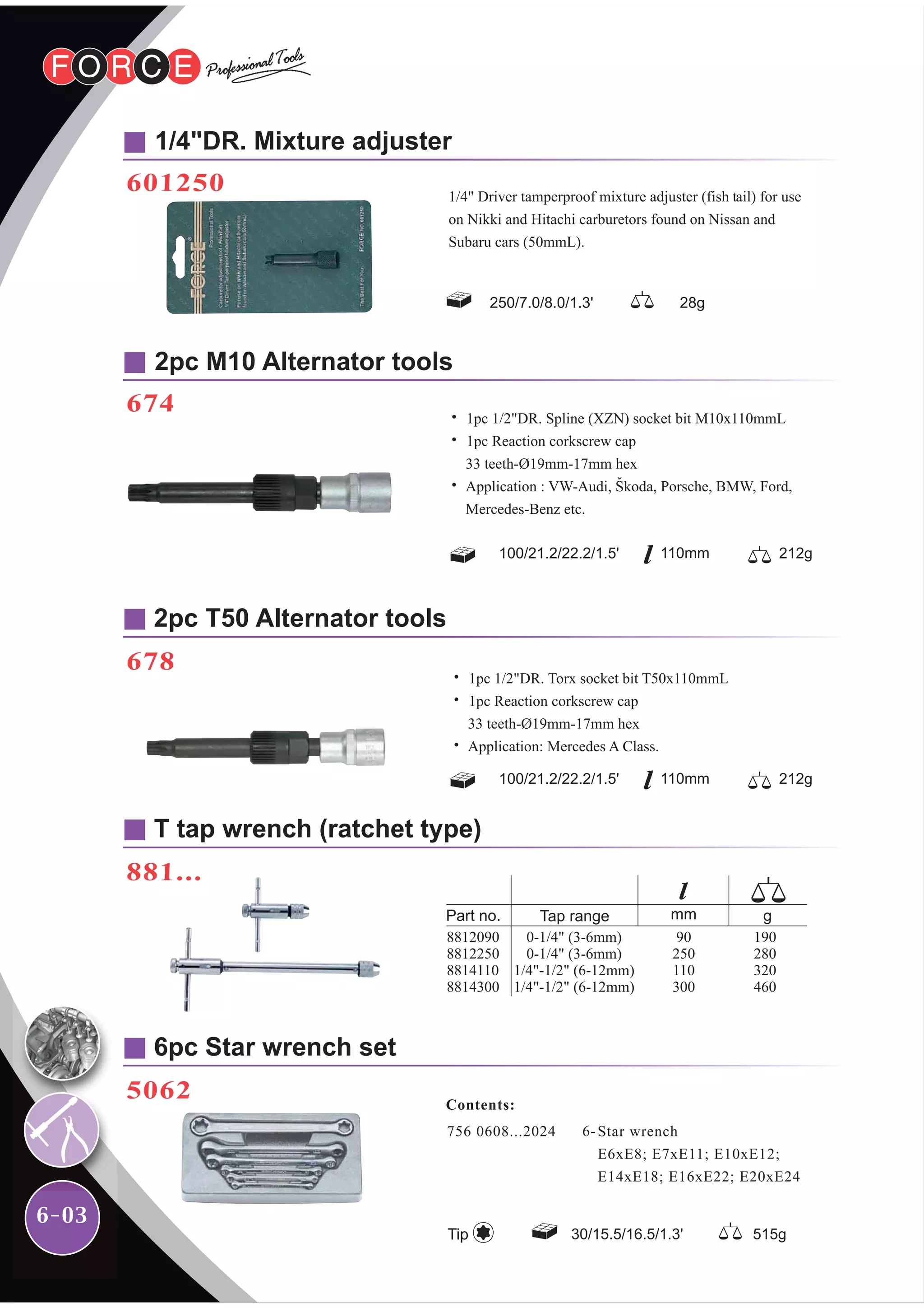 6-03
2pc T50 Alternator tools
678
1/4"DR. Mixture adjuster
601250
2pc M10 Alternator tools
674
T tap wrench (ratchet type)
881...
6pc Star wrench set
5062
250/7.0/8.0/1.3' 28g
1/4" Driver tamperproof mixture adjuster (fish tail) for use
on Nikki and Hitachi carburetors found on Nissan and
Subaru cars (50mmL).
˙ 1pc 1/2"DR. Torx socket bit T50x110mmL
˙ 1pc Reaction corkscrew cap
33 teeth-Ø19mm-17mm hex
˙ Application: Mercedes A Class.
100/21.2/22.2/1.5' 212g110mm
100/21.2/22.2/1.5' 212g110mm
˙ 1pc 1/2"DR. Spline (XZN) socket bit M10x110mmL
˙ 1pc Reaction corkscrew cap
33 teeth-Ø19mm-17mm hex
˙ Application : VW-Audi, Skoda, Porsche, BMW, Ford,
Mercedes-Benz etc.
756 0608...2024 Star wrench
E6xE8; E7xE11; E10xE12;
E14xE18; E16xE22; E20xE24
6-
Contents:
30/15.5/16.5/1.3' 515gTip
 