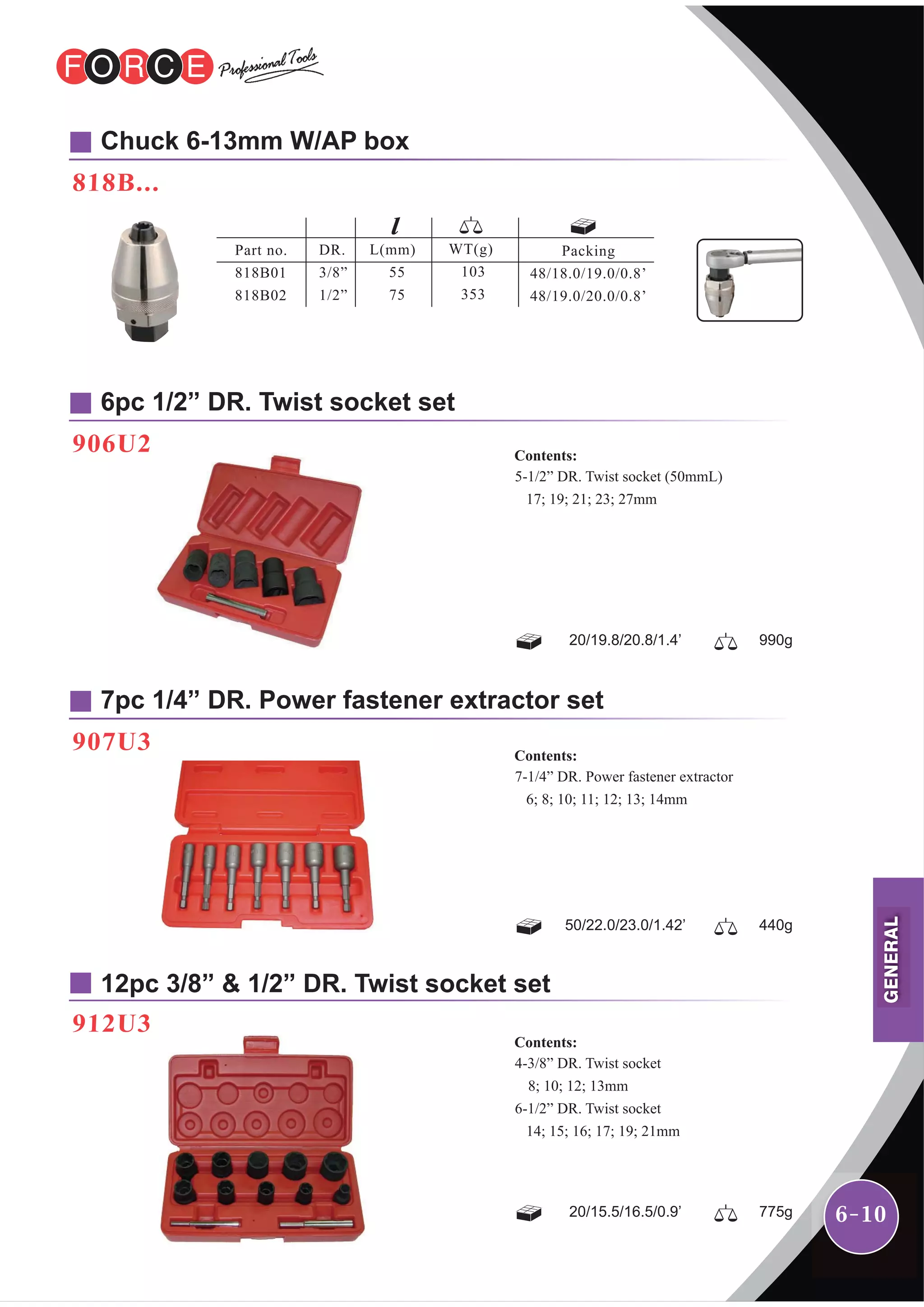 6-10
Chuck 6-13mm W/AP box
818B...
6pc 1/2” DR. Twist socket set
906U2
7pc 1/4” DR. Power fastener extractor set
12pc 3/8” & 1/2” DR. Twist socket set
907U3
912U3
5-1/2” DR. Twist socket (50mmL)
17; 19; 21; 23; 27mm
Contents:
20/19.8/20.8/1.4’ 990g
7-1/4” DR. Power fastener extractor
6; 8; 10; 11; 12; 13; 14mm
Contents:
50/22.0/23.0/1.42’ 440g
4-3/8” DR. Twist socket
8; 10; 12; 13mm
6-1/2” DR. Twist socket
14; 15; 16; 17; 19; 21mm
Contents:
20/15.5/16.5/0.9’ 775g
Part no.
818B01
818B02
DR.
3/8”
1/2”
L(mm)
55
75
WT(g)
103
353
Packing
48/18.0/19.0/0.8’
48/19.0/20.0/0.8’
GENERAL
 