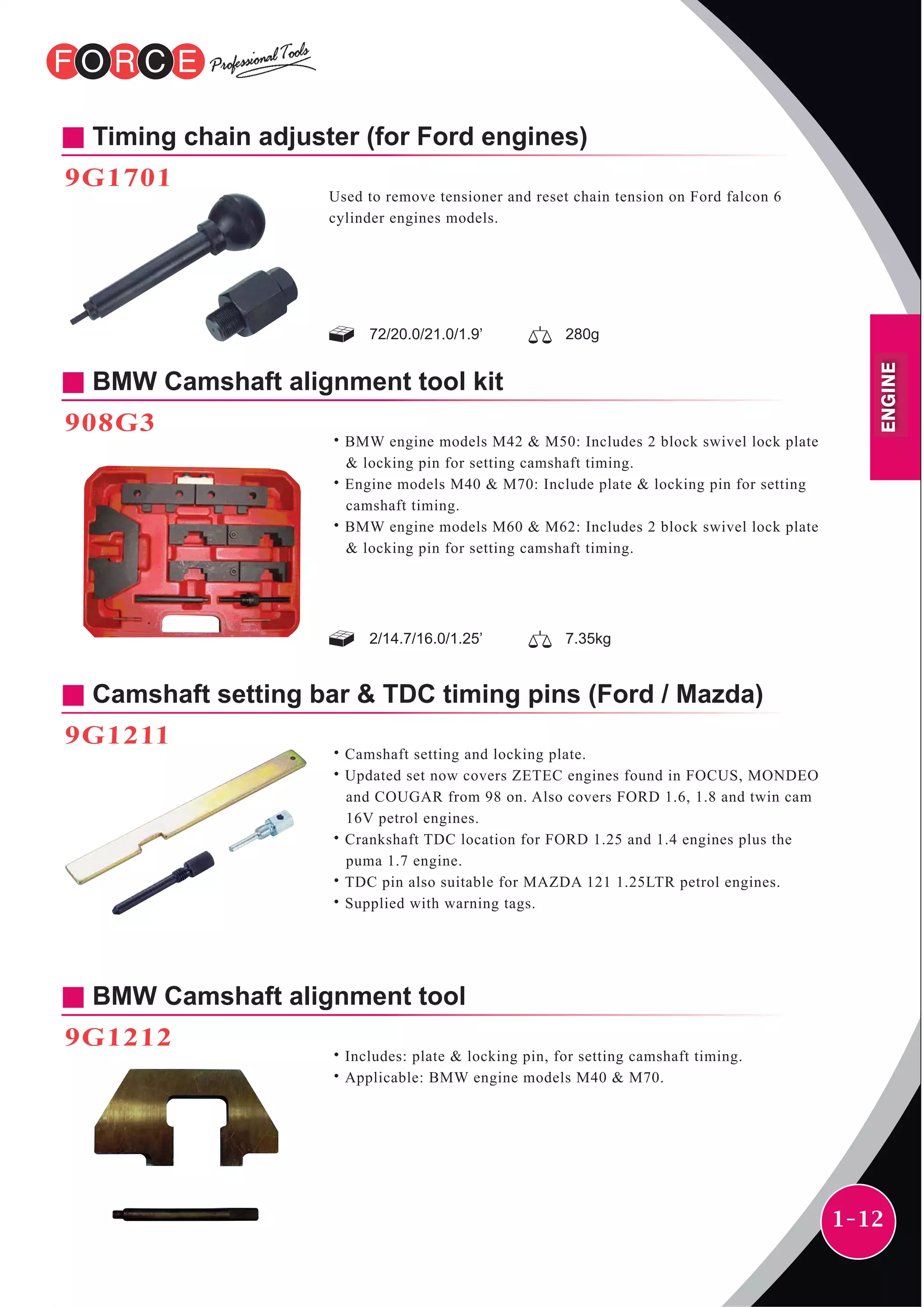 1-12
Timing chain adjuster (for Ford engines)
9G1701
Used to remove tensioner and reset chain tension on Ford falcon 6
cylinder engines models.
72/20.0/21.0/1.9’ 280g
BMW Camshaft alignment tool kit
908G3
˙BMW engine models M42 & M50: Includes 2 block swivel lock plate
& locking pin for setting camshaft timing.
˙Engine models M40 & M70: Include plate & locking pin for setting
camshaft timing.
˙BMW engine models M60 & M62: Includes 2 block swivel lock plate
& locking pin for setting camshaft timing.
Camshaft setting bar & TDC timing pins (Ford / Mazda)
9G1211
˙Camshaft setting and locking plate.
˙Updated set now covers ZETEC engines found in FOCUS, MONDEO
and COUGAR from 98 on. Also covers FORD 1.6, 1.8 and twin cam
16V petrol engines.
˙Crankshaft TDC location for FORD 1.25 and 1.4 engines plus the
puma 1.7 engine.
˙TDC pin also suitable for MAZDA 121 1.25LTR petrol engines.
˙Supplied with warning tags.
BMW Camshaft alignment tool
9G1212
˙Includes: plate & locking pin, for setting camshaft timing.
˙Applicable: BMW engine models M40 & M70.
2/14.7/16.0/1.25’ 7.35kg
ENGINE
 