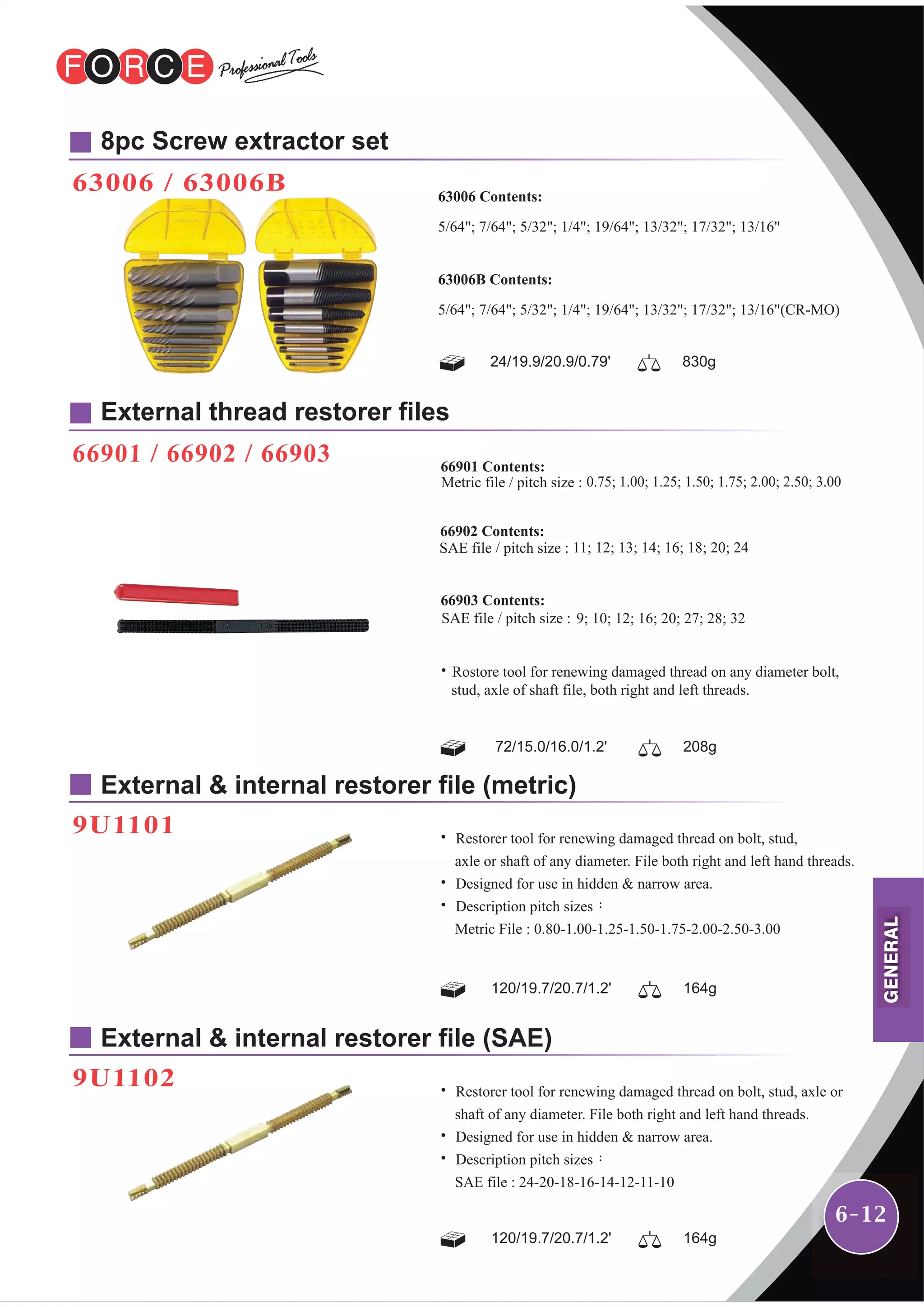 6-12
8pc Screw extractor set
63006 / 63006B
External thread restorer files
66901 / 66902 / 66903
External & internal restorer file (metric)
9U1101
External & internal restorer file (SAE)
9U1102
24/19.9/20.9/0.79' 830g
63006 Contents:
5/64"; 7/64"; 5/32"; 1/4"; 19/64"; 13/32"; 17/32"; 13/16"
63006B Contents:
5/64"; 7/64"; 5/32"; 1/4"; 19/64"; 13/32"; 17/32"; 13/16"(CR-MO)
˙ Restorer tool for renewing damaged thread on bolt, stud,
axle or shaft of any diameter. File both right and left hand threads.
˙ Designed for use in hidden & narrow area.
˙ Description pitch sizes：
Metric File : 0.80-1.00-1.25-1.50-1.75-2.00-2.50-3.00
120/19.7/20.7/1.2' 164g
72/15.0/16.0/1.2' 208g
66901 Contents:
˙Rostore tool for renewing damaged thread on any diameter bolt,
stud, axle of shaft file, both right and left threads.
66903 Contents:
66902 Contents:
120/19.7/20.7/1.2' 164g
˙ Restorer tool for renewing damaged thread on bolt, stud, axle or
shaft of any diameter. File both right and left hand threads.
˙ Designed for use in hidden & narrow area.
˙ Description pitch sizes：
SAE file : 24-20-18-16-14-12-11-10
GENERAL
 