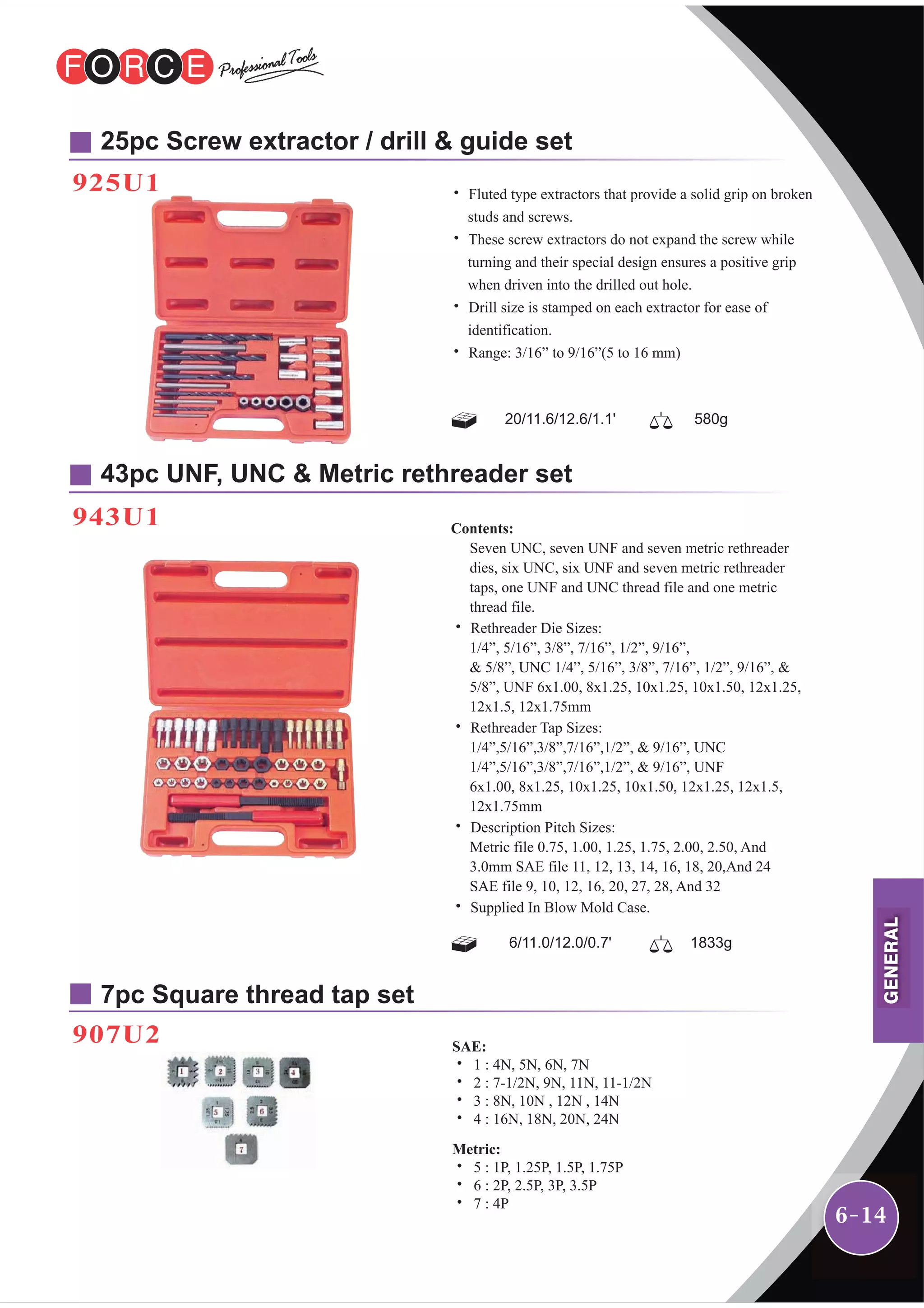 6-14
25pc Screw extractor / drill & guide set
925U1
943U1
43pc UNF, UNC & Metric rethreader set
7pc Square thread tap set
907U2
20/11.6/12.6/1.1' 580g
˙ Fluted type extractors that provide a solid grip on broken
studs and screws.
˙ These screw extractors do not expand the screw while
turning and their special design ensures a positive grip
when driven into the drilled out hole.
˙ Drill size is stamped on each extractor for ease of
identification.
˙ Range: 3/16” to 9/16”(5 to 16 mm)
6/11.0/12.0/0.7' 1833g
Contents:
Seven UNC, seven UNF and seven metric rethreader
dies, six UNC, six UNF and seven metric rethreader
taps, one UNF and UNC thread file and one metric
thread file.
˙ Rethreader Die Sizes:
1/4”, 5/16”, 3/8”, 7/16”, 1/2”, 9/16”,
& 5/8”, UNC 1/4”, 5/16”, 3/8”, 7/16”, 1/2”, 9/16”, &
5/8”, UNF 6x1.00, 8x1.25, 10x1.25, 10x1.50, 12x1.25,
12x1.5, 12x1.75mm
˙ Rethreader Tap Sizes:
1/4”,5/16”,3/8”,7/16”,1/2”, & 9/16”, UNC
1/4”,5/16”,3/8”,7/16”,1/2”, & 9/16”, UNF
6x1.00, 8x1.25, 10x1.25, 10x1.50, 12x1.25, 12x1.5,
12x1.75mm
˙ Description Pitch Sizes:
Metric file 0.75, 1.00, 1.25, 1.75, 2.00, 2.50, And
3.0mm SAE file 11, 12, 13, 14, 16, 18, 20,And 24
SAE file 9, 10, 12, 16, 20, 27, 28, And 32
˙ Supplied In Blow Mold Case.
SAE:
˙ 1 : 4N, 5N, 6N, 7N
˙ 2 : 7-1/2N, 9N, 11N, 11-1/2N
˙ 3 : 8N, 10N , 12N , 14N
˙ 4 : 16N, 18N, 20N, 24N
Metric:
˙ 5 : 1P, 1.25P, 1.5P, 1.75P
˙ 6 : 2P, 2.5P, 3P, 3.5P
˙ 7 : 4P
GENERAL
 