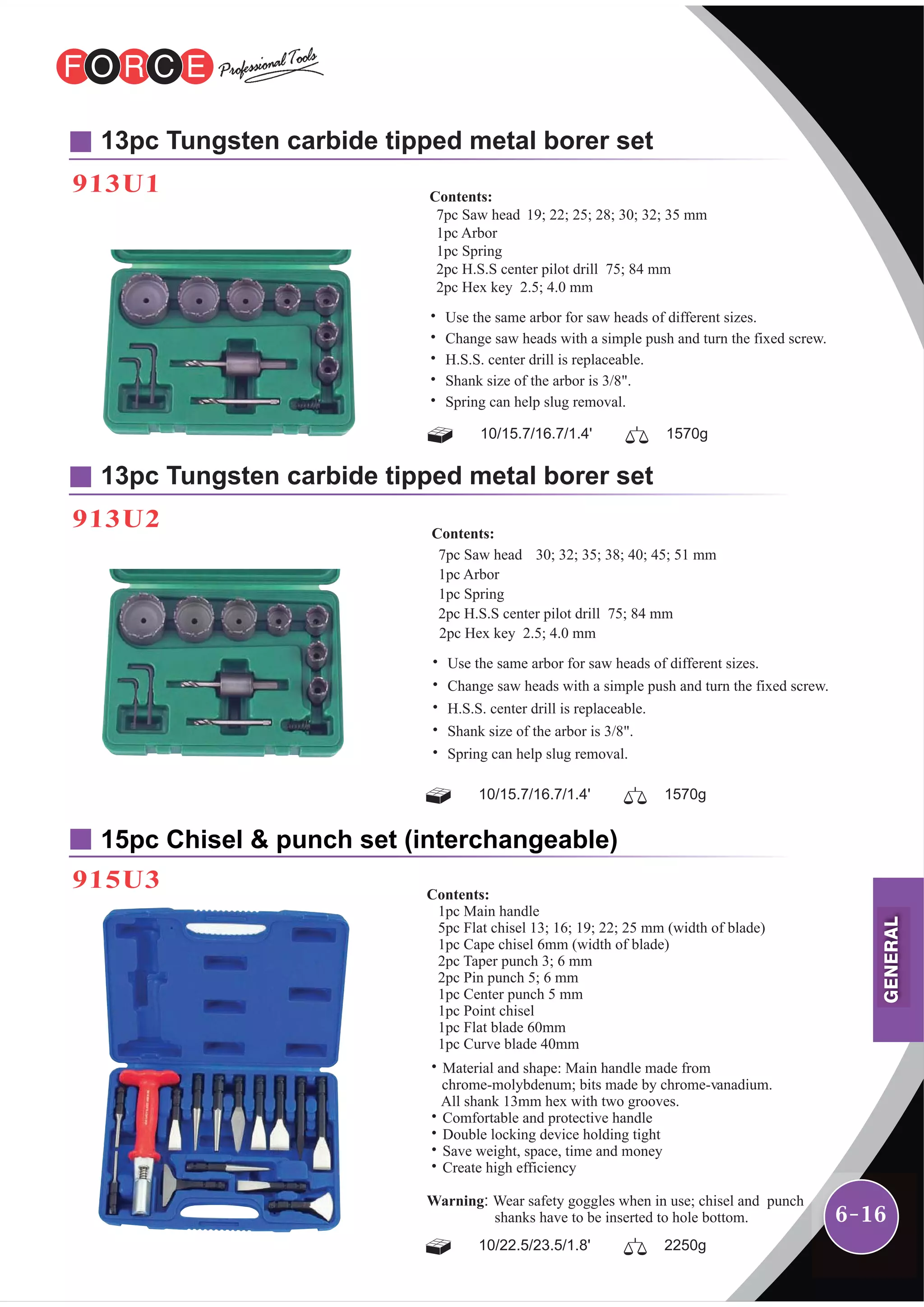6-16
913U1
13pc Tungsten carbide tipped metal borer set
15pc Chisel & punch set (interchangeable)
915U3
913U2
13pc Tungsten carbide tipped metal borer set
10/15.7/16.7/1.4' 1570g
Contents:
7pc Saw head 19; 22; 25; 28; 30; 32; 35 mm
1pc Arbor
1pc Spring
2pc H.S.S center pilot drill 75; 84 mm
2pc Hex key 2.5; 4.0 mm
˙ Use the same arbor for saw heads of different sizes.
˙ Change saw heads with a simple push and turn the fixed screw.
˙ H.S.S. center drill is replaceable.
˙ Shank size of the arbor is 3/8".
˙ Spring can help slug removal.
10/15.7/16.7/1.4' 1570g
Contents:
7pc Saw head 30; 32; 35; 38; 40; 45; 51 mm
1pc Arbor
1pc Spring
2pc H.S.S center pilot drill 75; 84 mm
2pc Hex key 2.5; 4.0 mm
˙ Use the same arbor for saw heads of different sizes.
˙ Change saw heads with a simple push and turn the fixed screw.
˙ H.S.S. center drill is replaceable.
˙ Shank size of the arbor is 3/8".
˙ Spring can help slug removal.
10/22.5/23.5/1.8' 2250g
Contents:
1pc Main handle
5pc Flat chisel 13; 16; 19; 22; 25 mm (width of blade)
1pc Cape chisel 6mm (width of blade)
2pc Taper punch 3; 6 mm
2pc Pin punch 5; 6 mm
1pc Center punch 5 mm
1pc Point chisel
1pc Flat blade 60mm
1pc Curve blade 40mm
˙Material and shape: Main handle made from
chrome-molybdenum; bits made by chrome-vanadium.
All shank 13mm hex with two grooves.
˙Comfortable and protective handle
˙Double locking device holding tight
˙Save weight, space, time and money
˙Create high efficiency
Warning: Wear safety goggles when in use; chisel and punch
shanks have to be inserted to hole bottom.
GENERAL
 