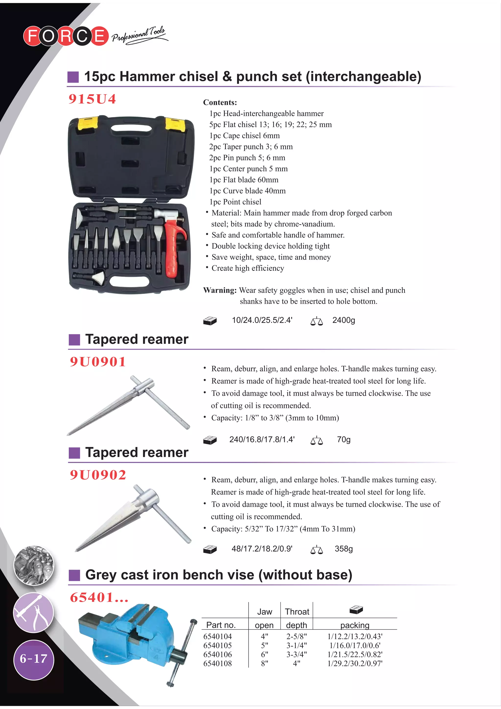 6-17
15pc Hammer chisel & punch set (interchangeable)
915U4
10/24.0/25.5/2.4' 2400g
240/16.8/17.8/1.4' 70g
48/17.2/18.2/0.9' 358g
Contents:
1pc Head-interchangeable hammer
5pc Flat chisel 13; 16; 19; 22; 25 mm
1pc Cape chisel 6mm
2pc Taper punch 3; 6 mm
2pc Pin punch 5; 6 mm
1pc Center punch 5 mm
1pc Flat blade 60mm
1pc Curve blade 40mm
1pc Point chisel
˙Material: Main hammer made from drop forged carbon
steel; bits made by chrome-vanadium.
˙Safe and comfortable handle of hammer.
˙Double locking device holding tight
˙Save weight, space, time and money
˙Create high efficiency
Warning: Wear safety goggles when in use; chisel and punch
shanks have to be inserted to hole bottom.
Tapered reamer
9U0901 ˙ Ream, deburr, align, and enlarge holes. T-handle makes turning easy.
˙ Reamer is made of high-grade heat-treated tool steel for long life.
˙ To avoid damage tool, it must always be turned clockwise. The use
of cutting oil is recommended.
˙ Capacity: 1/8” to 3/8” (3mm to 10mm)
Tapered reamer
9U0902 ˙ Ream, deburr, align, and enlarge holes. T-handle makes turning easy.
Reamer is made of high-grade heat-treated tool steel for long life.
˙ To avoid damage tool, it must always be turned clockwise. The use of
cutting oil is recommended.
˙ Capacity: 5/32” To 17/32” (4mm To 31mm)
Grey cast iron bench vise (without base)
65401...
4"
5"
6"
8"
Part no.
1/12.2/13.2/0.43'
1/16.0/17.0/0.6'
1/21.5/22.5/0.82'
1/29.2/30.2/0.97'
open
Jaw
6540104
6540105
6540106
6540108
depth
Throat
2-5/8"
3-1/4"
3-3/4"
4"
packing
 