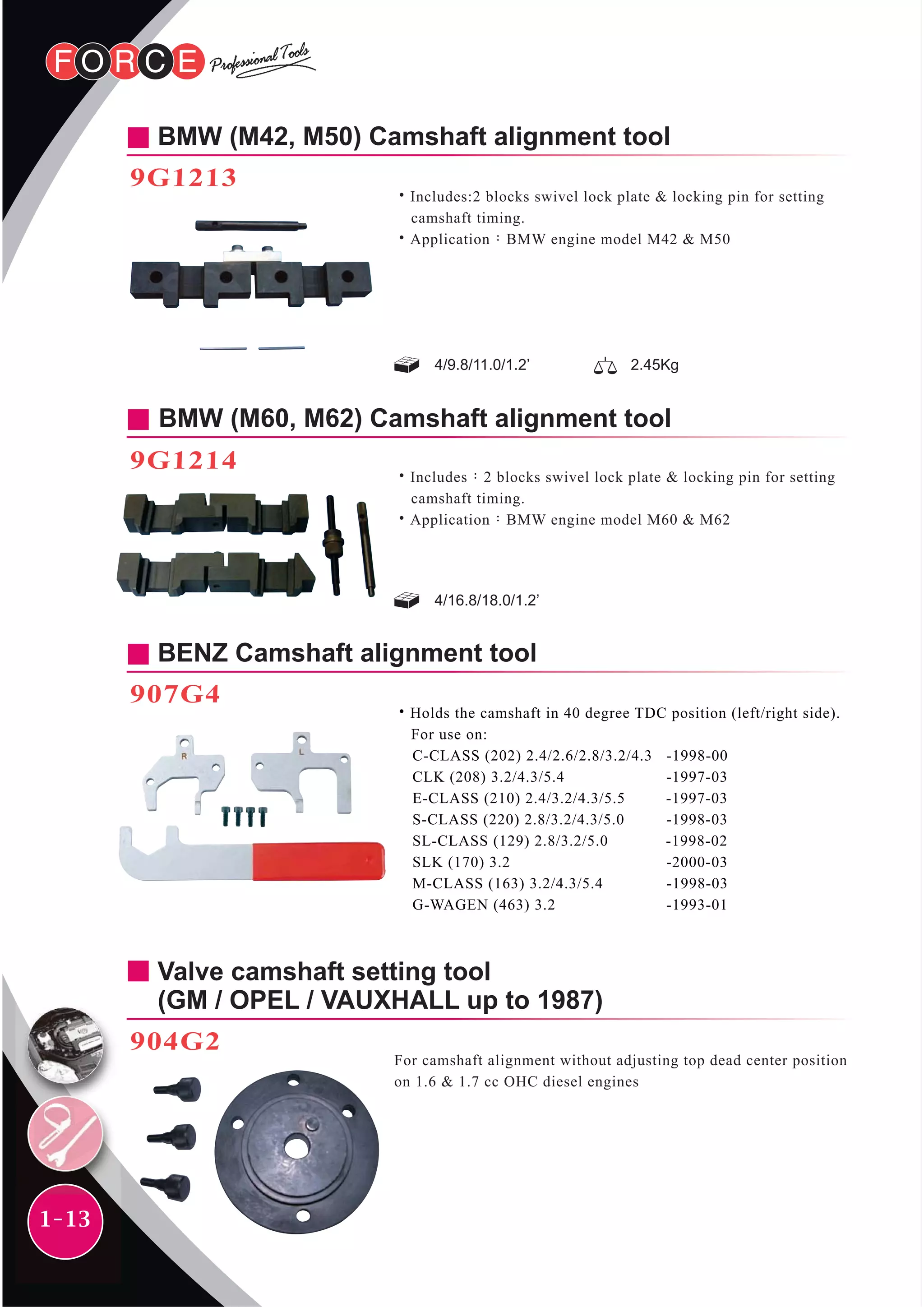 1-13
BMW (M42, M50) Camshaft alignment tool
9G1213
˙Includes:2 blocks swivel lock plate & locking pin for setting
camshaft timing.
˙Application：BMW engine model M42 & M50
4/9.8/11.0/1.2’ 2.45Kg
BENZ Camshaft alignment tool
907G4
˙Holds the camshaft in 40 degree TDC position (left/right side).
For use on:
C-CLASS (202) 2.4/2.6/2.8/3.2/4.3 -1998-00
CLK (208) 3.2/4.3/5.4 -1997-03
E-CLASS (210) 2.4/3.2/4.3/5.5 -1997-03
S-CLASS (220) 2.8/3.2/4.3/5.0 -1998-03
SL-CLASS (129) 2.8/3.2/5.0 -1998-02
SLK (170) 3.2 -2000-03
M-CLASS (163) 3.2/4.3/5.4 -1998-03
G-WAGEN (463) 3.2 -1993-01
Valve camshaft setting tool
(GM / OPEL / VAUXHALL up to 1987)
904G2
For camshaft alignment without adjusting top dead center position
on 1.6 & 1.7 cc OHC diesel engines
4/16.8/18.0/1.2’
BMW (M60, M62) Camshaft alignment tool
9G1214
˙Includes：2 blocks swivel lock plate & locking pin for setting
camshaft timing.
˙Application：BMW engine model M60 & M62
 