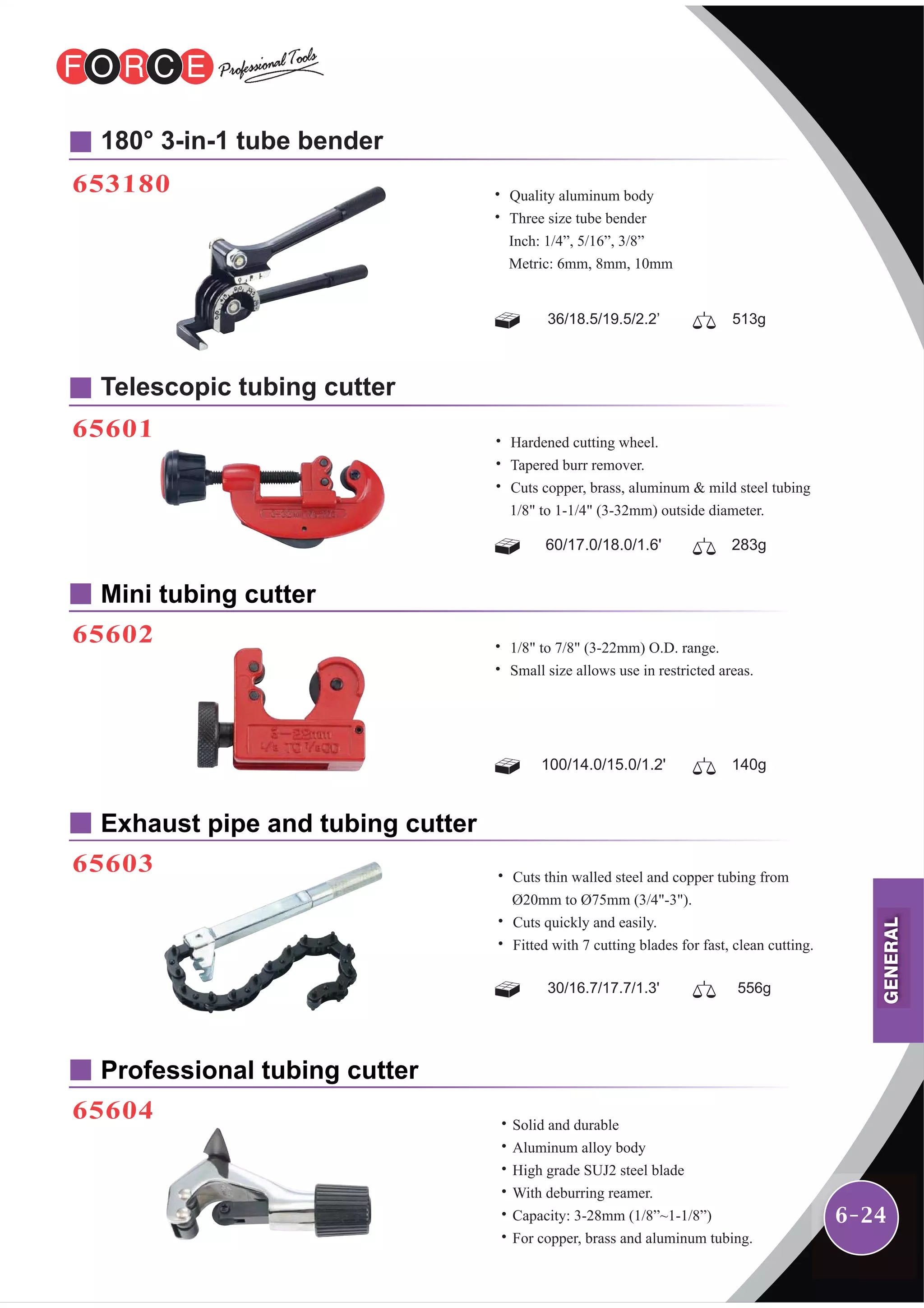 6-24
653180
180° 3-in-1 tube bender
Mini tubing cutter
65602
65601
Telescopic tubing cutter
Professional tubing cutter
65604
Exhaust pipe and tubing cutter
65603
˙ Quality aluminum body
˙ Three size tube bender
Inch: 1/4”, 5/16”, 3/8”
Metric: 6mm, 8mm, 10mm
36/18.5/19.5/2.2’ 513g
˙Solid and durable
˙Aluminum alloy body
˙High grade SUJ2 steel blade
˙With deburring reamer.
˙Capacity: 3-28mm (1/8”~1-1/8”)
˙For copper, brass and aluminum tubing.
30/16.7/17.7/1.3' 556g
˙ Cuts thin walled steel and copper tubing from
Ø20mm to Ø75mm (3/4"-3").
˙ Cuts quickly and easily.
˙ Fitted with 7 cutting blades for fast, clean cutting.
60/17.0/18.0/1.6' 283g
˙ Hardened cutting wheel.
˙ Tapered burr remover.
˙ Cuts copper, brass, aluminum & mild steel tubing
1/8" to 1-1/4" (3-32mm) outside diameter.
100/14.0/15.0/1.2' 140g
˙ 1/8" to 7/8" (3-22mm) O.D. range.
˙ Small size allows use in restricted areas.
GENERAL
 