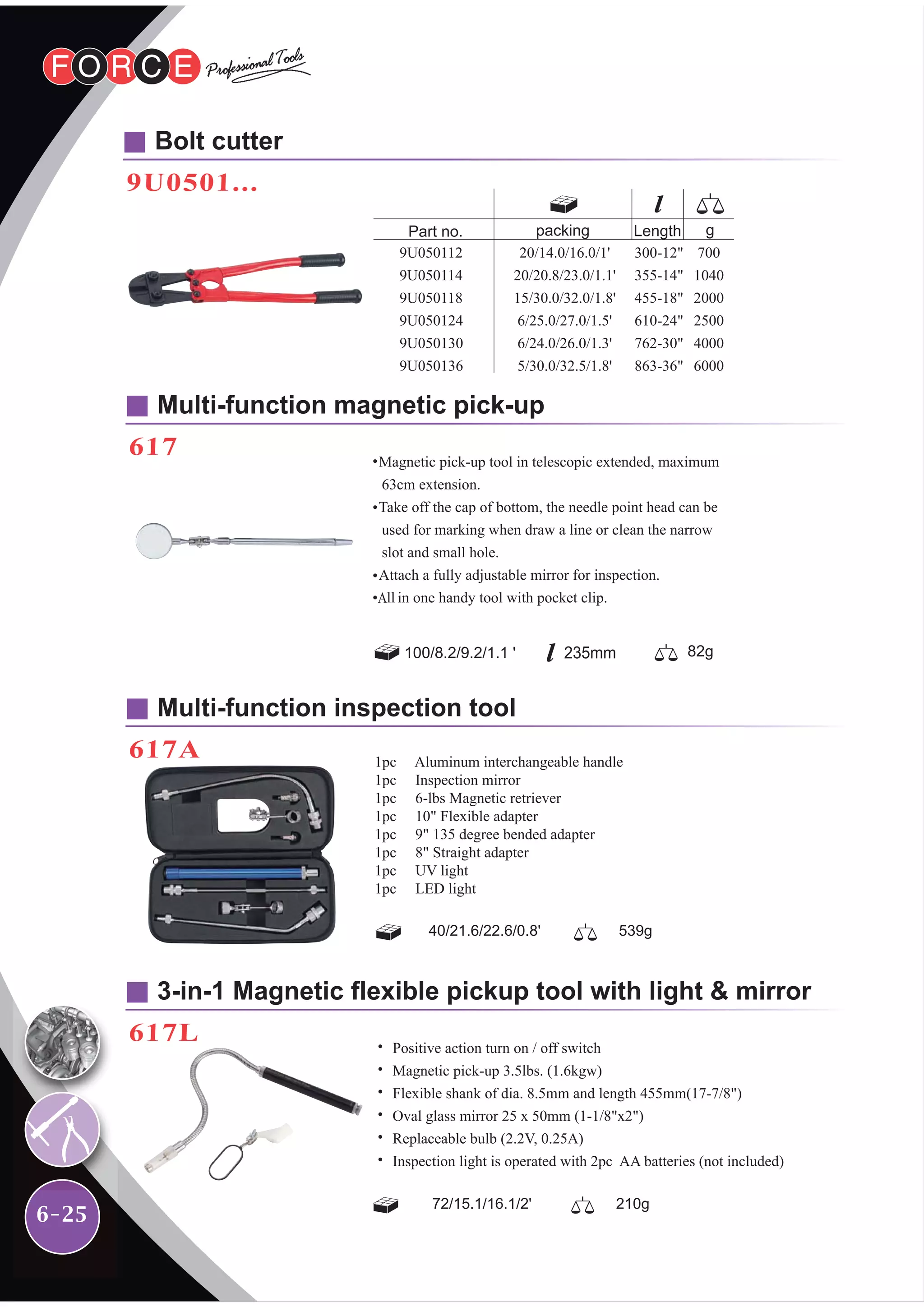 6-25
Bolt cutter
9U0501...
Multi-function magnetic pick-up
617
Multi-function inspection tool
617A
3-in-1 Magnetic flexible pickup tool with light & mirror
617L
40/21.6/22.6/0.8' 539g
72/15.1/16.1/2' 210g
20/14.0/16.0/1'
20/20.8/23.0/1.1'
15/30.0/32.0/1.8'
6/25.0/27.0/1.5'
6/24.0/26.0/1.3'
5/30.0/32.5/1.8'
9U050112
9U050114
9U050118
9U050124
9U050130
9U050136
Part no. gLength
300-12"
355-14"
455-18"
610-24"
762-30"
863-36"
700
1040
2000
2500
4000
6000
packing
1pc Aluminum interchangeable handle
1pc Inspection mirror
1pc 6-lbs Magnetic retriever
1pc 10" Flexible adapter
1pc 9" 135 degree bended adapter
1pc 8" Straight adapter
1pc UV light
1pc LED light
˙ Positive action turn on / off switch
˙ Magnetic pick-up 3.5lbs. (1.6kgw)
˙ Flexible shank of dia. 8.5mm and length 455mm(17-7/8")
˙ Oval glass mirror 25 x 50mm (1-1/8"x2")
˙ Replaceable bulb (2.2V, 0.25A)
˙ Inspection light is operated with 2pc AA batteries (not included)
˙
˙
˙
˙
 