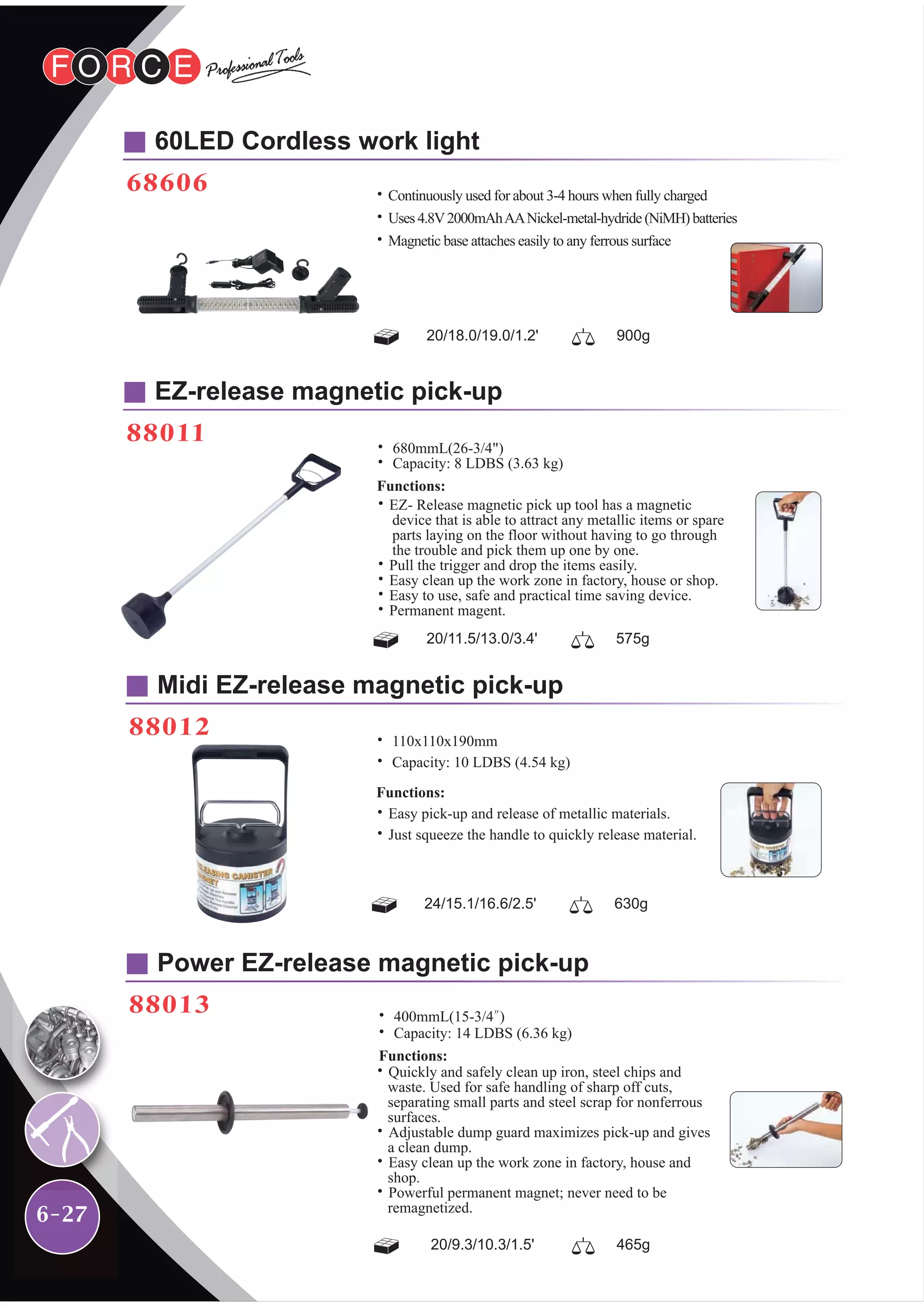 6-27
60LED Cordless work light
68606
EZ-release magnetic pick-up
88011
Midi EZ-release magnetic pick-up
88012
Power EZ-release magnetic pick-up
88013
20/18.0/19.0/1.2' 900g
20/11.5/13.0/3.4' 575g
24/15.1/16.6/2.5' 630g
20/9.3/10.3/1.5' 465g
˙Continuously used for about 3-4 hours when fully charged
˙Uses4.8V2000mAhAANickel-metal-hydride(NiMH)batteries
˙Magnetic base attaches easily to any ferrous surface
˙ 110x110x190mm
˙ Capacity: 10 LDBS (4.54 kg)
Functions:
˙Easy pick-up and release of metallic materials.
˙Just squeeze the handle to quickly release material.
˙ 400mmL(15-3/4")
˙ Capacity: 14 LDBS (6.36 kg)
Functions:
˙Quickly and safely clean up iron, steel chips and
waste. Used for safe handling of sharp off cuts,
separating small parts and steel scrap for nonferrous
surfaces.
˙Adjustable dump guard maximizes pick-up and gives
a clean dump.
˙Easy clean up the work zone in factory, house and
shop.
˙Powerful permanent magnet; never need to be
remagnetized.
˙ 680mmL(26-3/4")
˙ Capacity: 8 LDBS (3.63 kg)
Functions:
˙EZ- Release magnetic pick up tool has a magnetic
device that is able to attract any metallic items or spare
parts laying on the floor without having to go through
the trouble and pick them up one by one.
˙Pull the trigger and drop the items easily.
˙Easy clean up the work zone in factory, house or shop.
˙Easy to use, safe and practical time saving device.
˙Permanent magent.
 