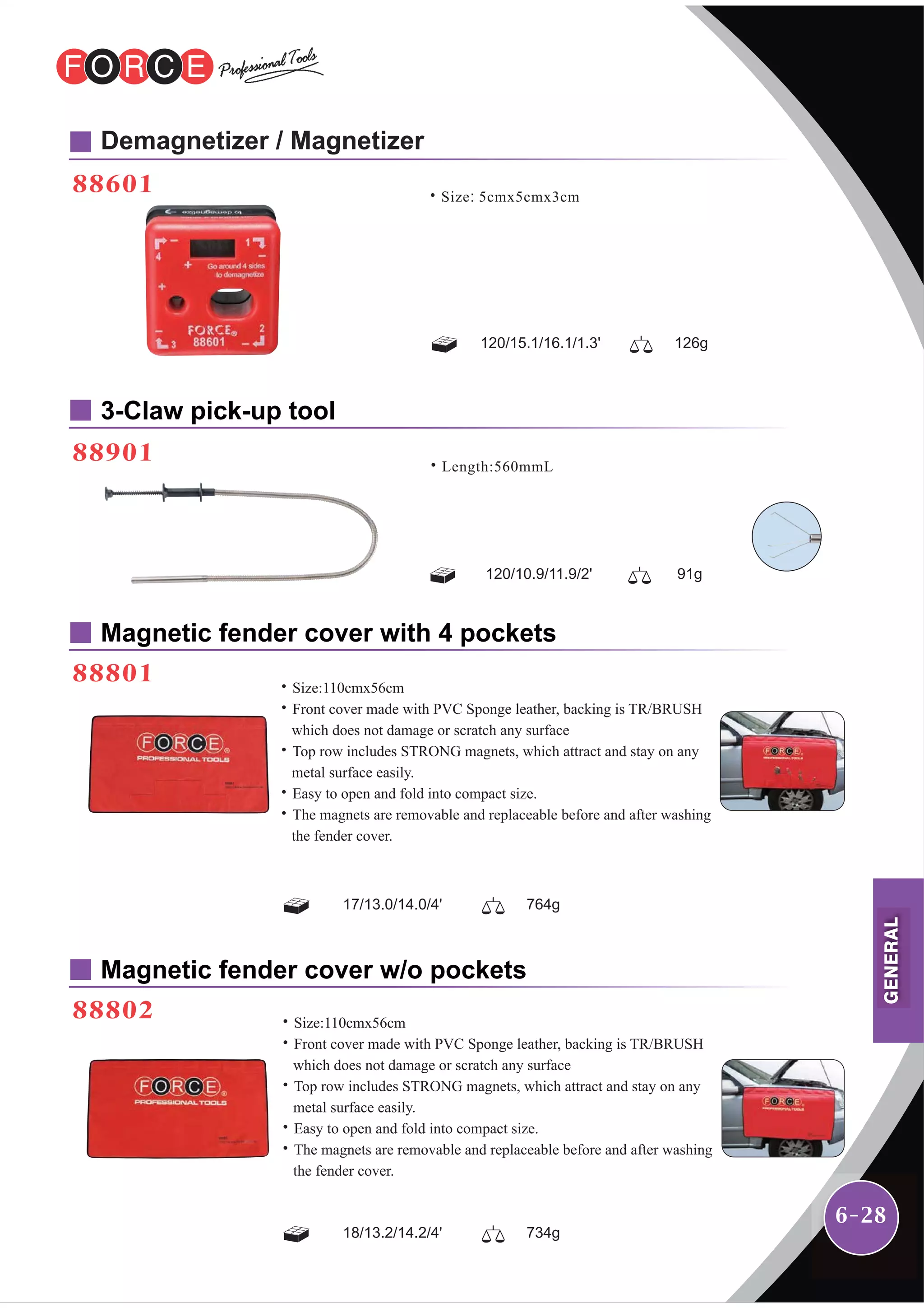 6-28
88601
88901
Demagnetizer / Magnetizer
3-Claw pick-up tool
Magnetic fender cover with 4 pockets
88801
Magnetic fender cover w/o pockets
88802
120/15.1/16.1/1.3' 126g
˙Size: 5cmx5cmx3cm
120/10.9/11.9/2' 91g
˙Length:560mmL
17/13.0/14.0/4' 764g
˙Size:110cmx56cm
˙Front cover made with PVC Sponge leather, backing is TR/BRUSH
which does not damage or scratch any surface
˙Top row includes STRONG magnets, which attract and stay on any
metal surface easily.
˙Easy to open and fold into compact size.
˙The magnets are removable and replaceable before and after washing
the fender cover.
18/13.2/14.2/4' 734g
˙Size:110cmx56cm
˙Front cover made with PVC Sponge leather, backing is TR/BRUSH
which does not damage or scratch any surface
˙Top row includes STRONG magnets, which attract and stay on any
metal surface easily.
˙Easy to open and fold into compact size.
˙The magnets are removable and replaceable before and after washing
the fender cover.
GENERAL
 