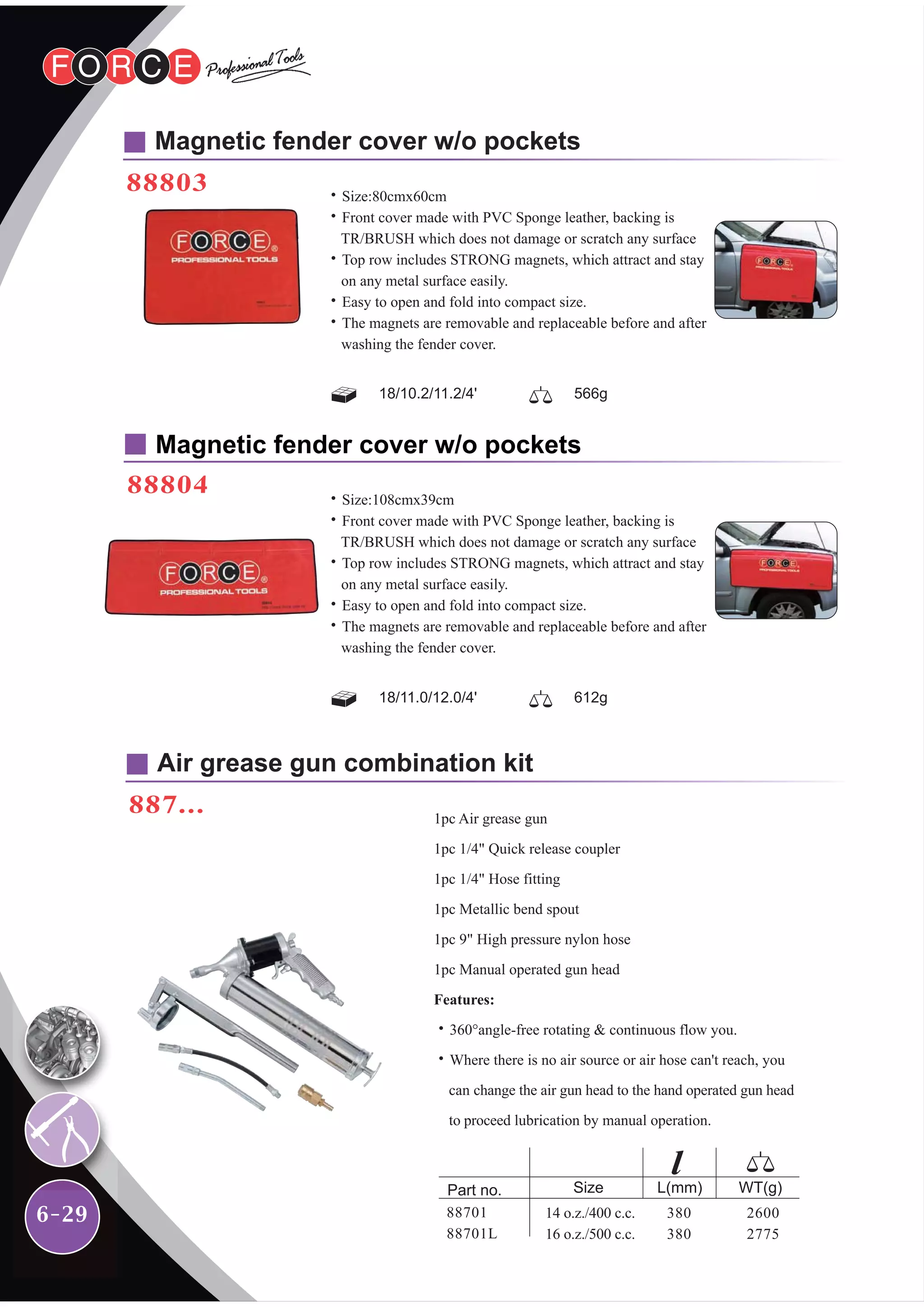6-29
Magnetic fender cover w/o pockets
88803
Air grease gun combination kit
887...
Magnetic fender cover w/o pockets
88804
2600
2775
WT(g)Part no.
14 o.z./400 c.c.
16 o.z./500 c.c.
380
380
Size L(mm)
88701
88701L
1pc Air grease gun
1pc 1/4" Quick release coupler
1pc 1/4" Hose fitting
1pc Metallic bend spout
1pc 9" High pressure nylon hose
1pc Manual operated gun head
Features:
˙360°angle-free rotating & continuous flow you.
˙Where there is no air source or air hose can't reach, you
can change the air gun head to the hand operated gun head
to proceed lubrication by manual operation.
˙Size:80cmx60cm
˙Front cover made with PVC Sponge leather, backing is
TR/BRUSH which does not damage or scratch any surface
˙Top row includes STRONG magnets, which attract and stay
on any metal surface easily.
˙Easy to open and fold into compact size.
˙The magnets are removable and replaceable before and after
washing the fender cover.
˙Size:108cmx39cm
˙Front cover made with PVC Sponge leather, backing is
TR/BRUSH which does not damage or scratch any surface
˙Top row includes STRONG magnets, which attract and stay
on any metal surface easily.
˙Easy to open and fold into compact size.
˙The magnets are removable and replaceable before and after
washing the fender cover.
18/10.2/11.2/4' 566g
18/11.0/12.0/4' 612g
 