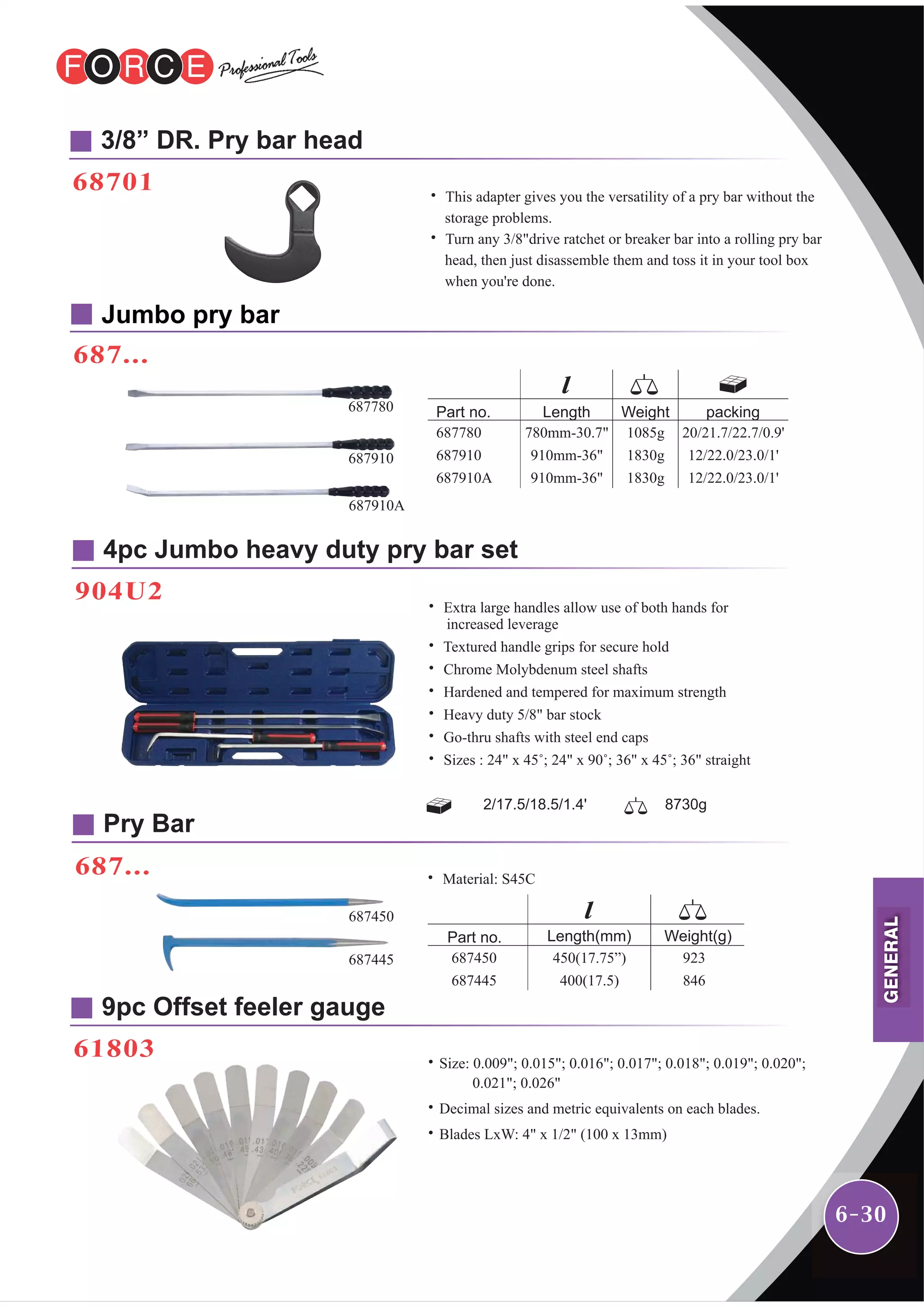 6-30
3/8” DR. Pry bar head
68701
9pc Offset feeler gauge
61803
4pc Jumbo heavy duty pry bar set
904U2
Jumbo pry bar
687...
˙Size: 0.009"; 0.015"; 0.016"; 0.017"; 0.018"; 0.019"; 0.020";
0.021"; 0.026"
˙Decimal sizes and metric equivalents on each blades.
˙Blades LxW: 4" x 1/2" (100 x 13mm)
˙ This adapter gives you the versatility of a pry bar without the
storage problems.
˙ Turn any 3/8"drive ratchet or breaker bar into a rolling pry bar
head, then just disassemble them and toss it in your tool box
when you're done.
˙ Extra large handles allow use of both hands for
increased leverage
˙ Textured handle grips for secure hold
˙ Chrome Molybdenum steel shafts
˙ Hardened and tempered for maximum strength
˙ Heavy duty 5/8" bar stock
˙ Go-thru shafts with steel end caps
˙ Sizes : 24" x 45˚; 24" x 90˚; 36" x 45˚; 36" straight
2/17.5/18.5/1.4' 8730g
Part no. Length
687780
687910
687910A
780mm-30.7"
910mm-36"
910mm-36"
Weight packing
1085g
1830g
1830g
20/21.7/22.7/0.9'
12/22.0/23.0/1'
12/22.0/23.0/1'
Part no.
687450
687445
Weight(g)
923
846
Length(mm)
450(17.75”)
400(17.5)
687780
687910
687910A
687...
Pry Bar
687450
687445
˙ Material: S45C
GENERAL
 