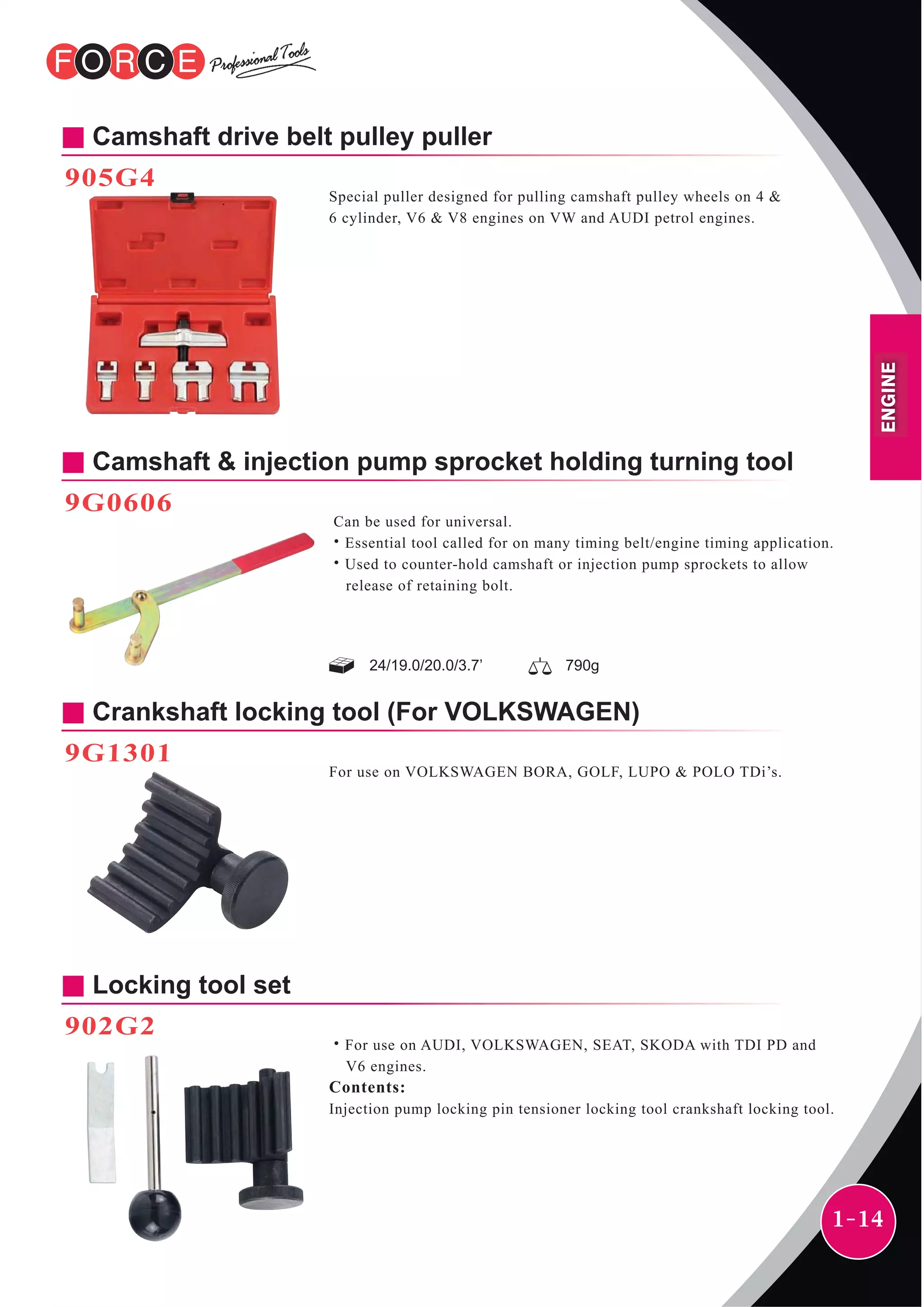 1-14
Camshaft drive belt pulley puller
905G4
Special puller designed for pulling camshaft pulley wheels on 4 &
6 cylinder, V6 & V8 engines on VW and AUDI petrol engines.
9G0606
Can be used for universal.
˙Essential tool called for on many timing belt/engine timing application.
˙Used to counter-hold camshaft or injection pump sprockets to allow
release of retaining bolt.
Crankshaft locking tool (For VOLKSWAGEN)
9G1301
Camshaft & injection pump sprocket holding turning tool
For use on VOLKSWAGEN BORA, GOLF, LUPO & POLO TDi’s.
Locking tool set
902G2
˙For use on AUDI, VOLKSWAGEN, SEAT, SKODA with TDI PD and
V6 engines.
Contents:
Injection pump locking pin tensioner locking tool crankshaft locking tool.
24/19.0/20.0/3.7’ 790g
ENGINE
 