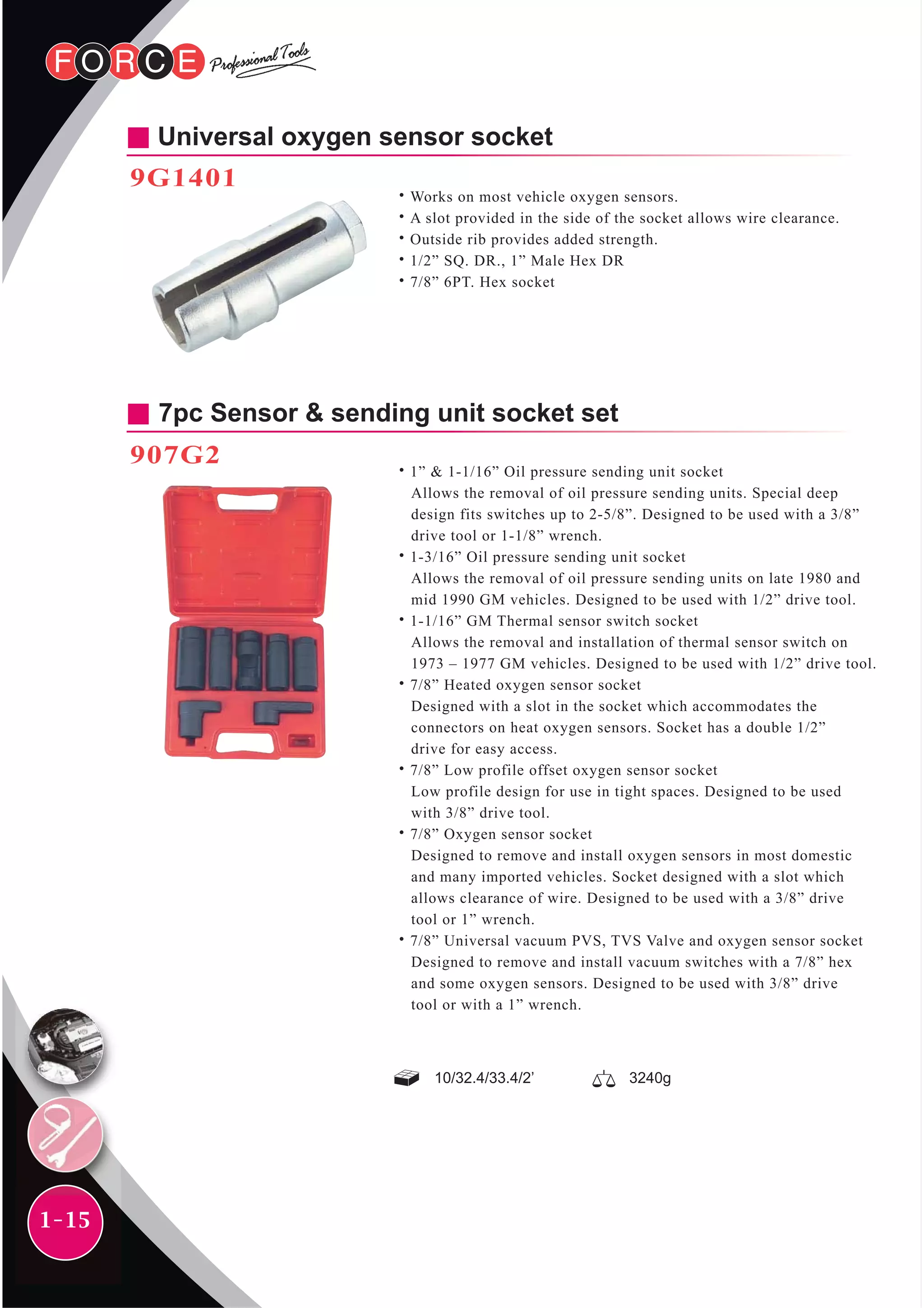 1-15
Universal oxygen sensor socket
9G1401
˙Works on most vehicle oxygen sensors.
˙A slot provided in the side of the socket allows wire clearance.
˙Outside rib provides added strength.
˙1/2” SQ. DR., 1” Male Hex DR
˙7/8” 6PT. Hex socket
10/32.4/33.4/2’ 3240g
7pc Sensor & sending unit socket set
907G2
˙1” & 1-1/16” Oil pressure sending unit socket
Allows the removal of oil pressure sending units. Special deep
design fits switches up to 2-5/8”. Designed to be used with a 3/8”
drive tool or 1-1/8” wrench.
˙1-3/16” Oil pressure sending unit socket
Allows the removal of oil pressure sending units on late 1980 and
mid 1990 GM vehicles. Designed to be used with 1/2” drive tool.
˙1-1/16” GM Thermal sensor switch socket
Allows the removal and installation of thermal sensor switch on
1973 – 1977 GM vehicles. Designed to be used with 1/2” drive tool.
˙7/8” Heated oxygen sensor socket
Designed with a slot in the socket which accommodates the
connectors on heat oxygen sensors. Socket has a double 1/2”
drive for easy access.
˙7/8” Low profile offset oxygen sensor socket
Low profile design for use in tight spaces. Designed to be used
with 3/8” drive tool.
˙7/8” Oxygen sensor socket
Designed to remove and install oxygen sensors in most domestic
and many imported vehicles. Socket designed with a slot which
allows clearance of wire. Designed to be used with a 3/8” drive
tool or 1” wrench.
˙7/8” Universal vacuum PVS, TVS Valve and oxygen sensor socket
Designed to remove and install vacuum switches with a 7/8” hex
and some oxygen sensors. Designed to be used with 3/8” drive
tool or with a 1” wrench.
 