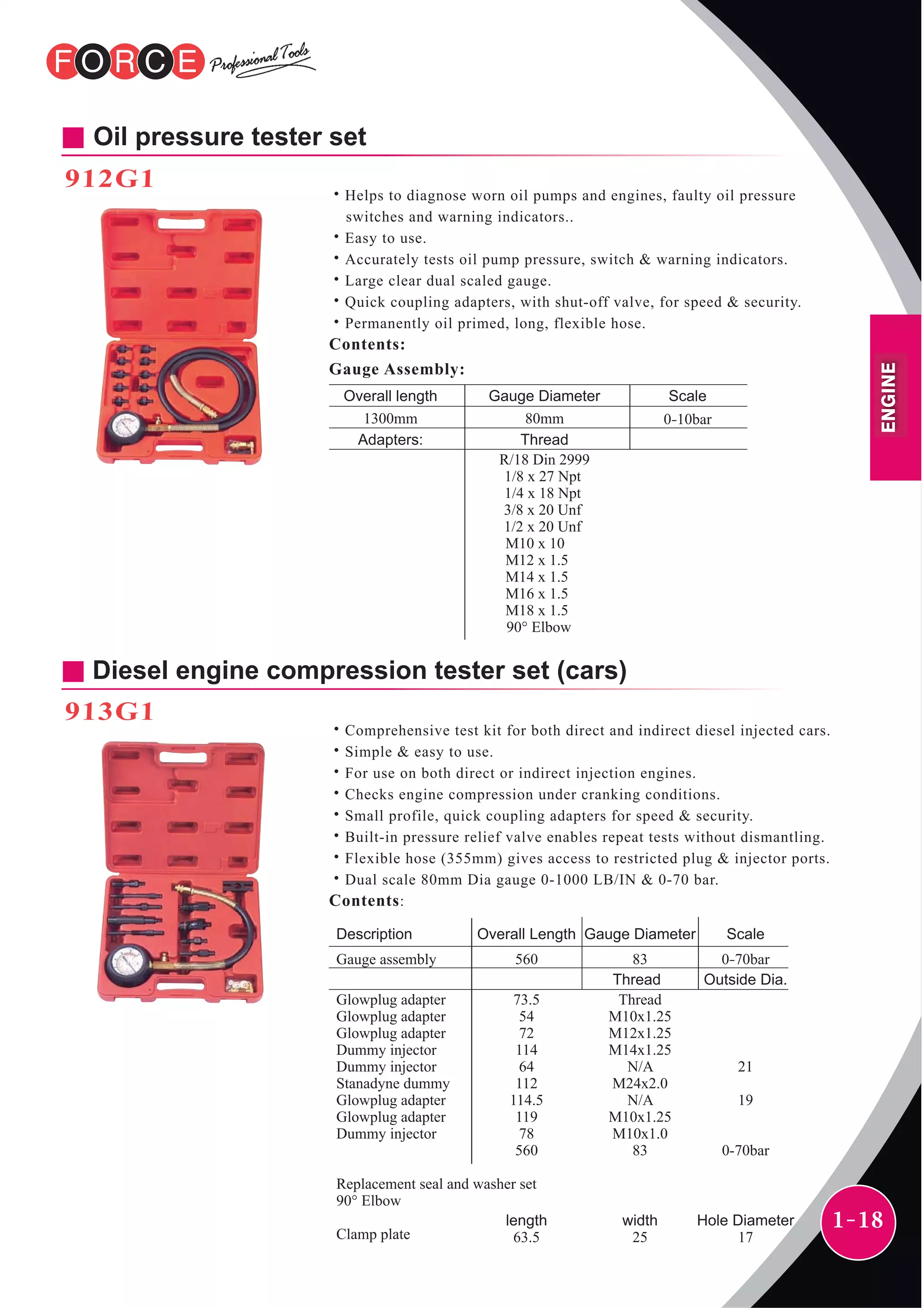 1-18
Oil pressure tester set
912G1
˙Helps to diagnose worn oil pumps and engines, faulty oil pressure
switches and warning indicators..
˙Easy to use.
˙Accurately tests oil pump pressure, switch & warning indicators.
˙Large clear dual scaled gauge.
˙Quick coupling adapters, with shut-off valve, for speed & security.
˙Permanently oil primed, long, flexible hose.
Contents:
Overall length Gauge Diameter
80mm1300mm 0-10bar
Gauge Assembly:
Scale
Adapters: Thread
R/18 Din 2999
1/8 x 27 Npt
1/4 x 18 Npt
3/8 x 20 Unf
1/2 x 20 Unf
M10 x 10
M12 x 1.5
M14 x 1.5
M16 x 1.5
M18 x 1.5
90° Elbow
Diesel engine compression tester set (cars)
913G1
˙Comprehensive test kit for both direct and indirect diesel injected cars.
˙Simple & easy to use.
˙For use on both direct or indirect injection engines.
˙Checks engine compression under cranking conditions.
˙Small profile, quick coupling adapters for speed & security.
˙Built-in pressure relief valve enables repeat tests without dismantling.
˙Flexible hose (355mm) gives access to restricted plug & injector ports.
˙Dual scale 80mm Dia gauge 0-1000 LB/IN & 0-70 bar.
Contents:
Description ScaleOverall Length Gauge Diameter
Gauge assembly
Glowplug adapter
Glowplug adapter
Glowplug adapter
Dummy injector
Dummy injector
Stanadyne dummy
Glowplug adapter
Glowplug adapter
Dummy injector
Replacement seal and washer set
90° Elbow
Clamp plate
Thread Outside Dia.
560
73.5
54
72
114
64
112
114.5
119
78
560
length
63.5
83
Thread
M10x1.25
M12x1.25
M14x1.25
N/A
M24x2.0
N/A
M10x1.25
M10x1.0
83
width
25
0-70bar
21
19
0-70bar
Hole Diameter
17
ENGINE
 