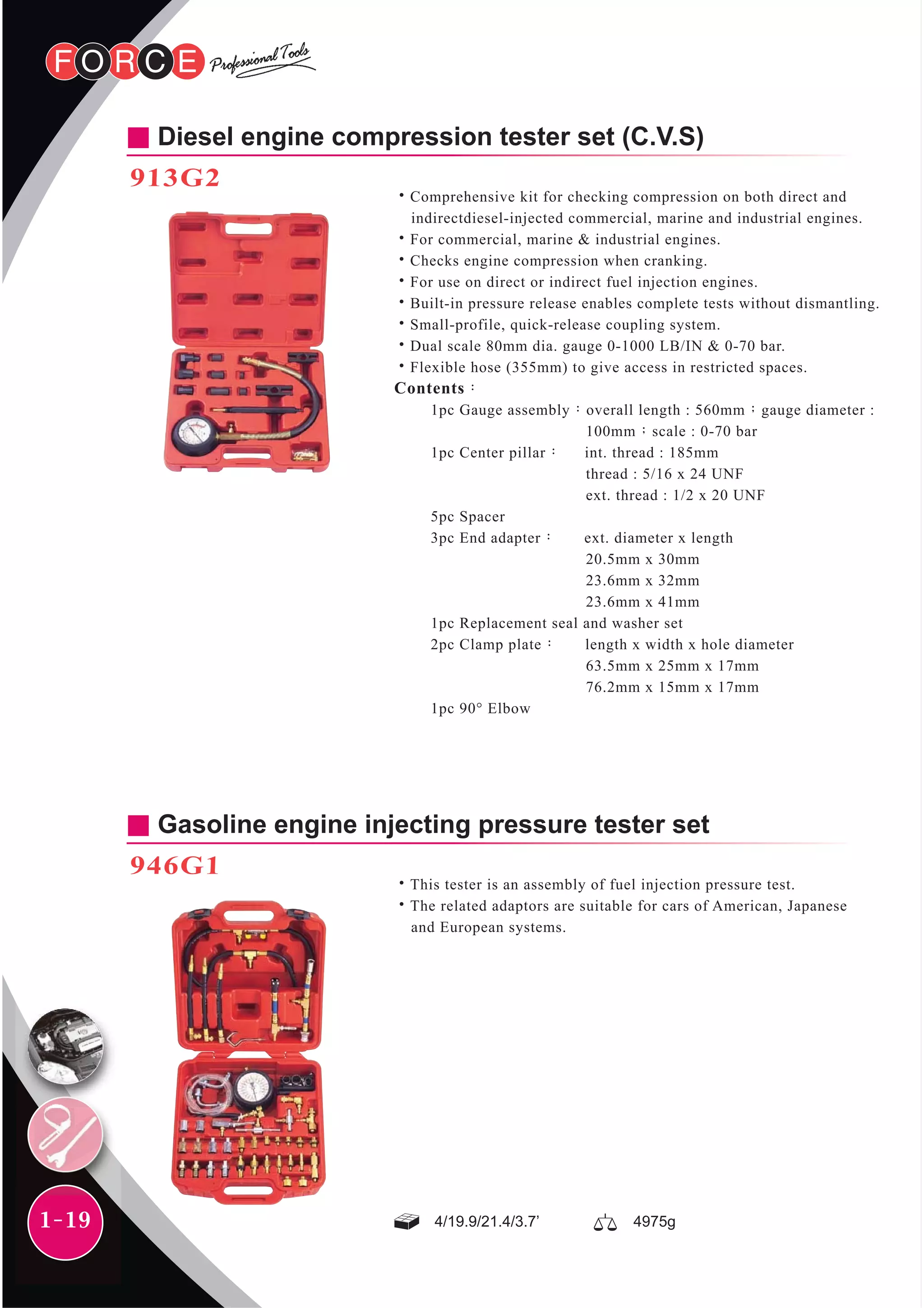 1-19
Diesel engine compression tester set (C.V.S)
913G2
˙Comprehensive kit for checking compression on both direct and
indirectdiesel-injected commercial, marine and industrial engines.
˙For commercial, marine & industrial engines.
˙Checks engine compression when cranking.
˙For use on direct or indirect fuel injection engines.
˙Built-in pressure release enables complete tests without dismantling.
˙Small-profile, quick-release coupling system.
˙Dual scale 80mm dia. gauge 0-1000 LB/IN & 0-70 bar.
˙Flexible hose (355mm) to give access in restricted spaces.
Contents：
1pc Gauge assembly：overall length : 560mm；gauge diameter :
100mm；scale : 0-70 bar
1pc Center pillar： int. thread : 185mm
thread : 5/16 x 24 UNF
ext. thread : 1/2 x 20 UNF
5pc Spacer
3pc End adapter： ext. diameter x length
20.5mm x 30mm
23.6mm x 32mm
23.6mm x 41mm
1pc Replacement seal and washer set
2pc Clamp plate： length x width x hole diameter
63.5mm x 25mm x 17mm
76.2mm x 15mm x 17mm
1pc 90° Elbow
Gasoline engine injecting pressure tester set
946G1
˙This tester is an assembly of fuel injection pressure test.
˙The related adaptors are suitable for cars of American, Japanese
and European systems.
4/19.9/21.4/3.7’ 4975g
 