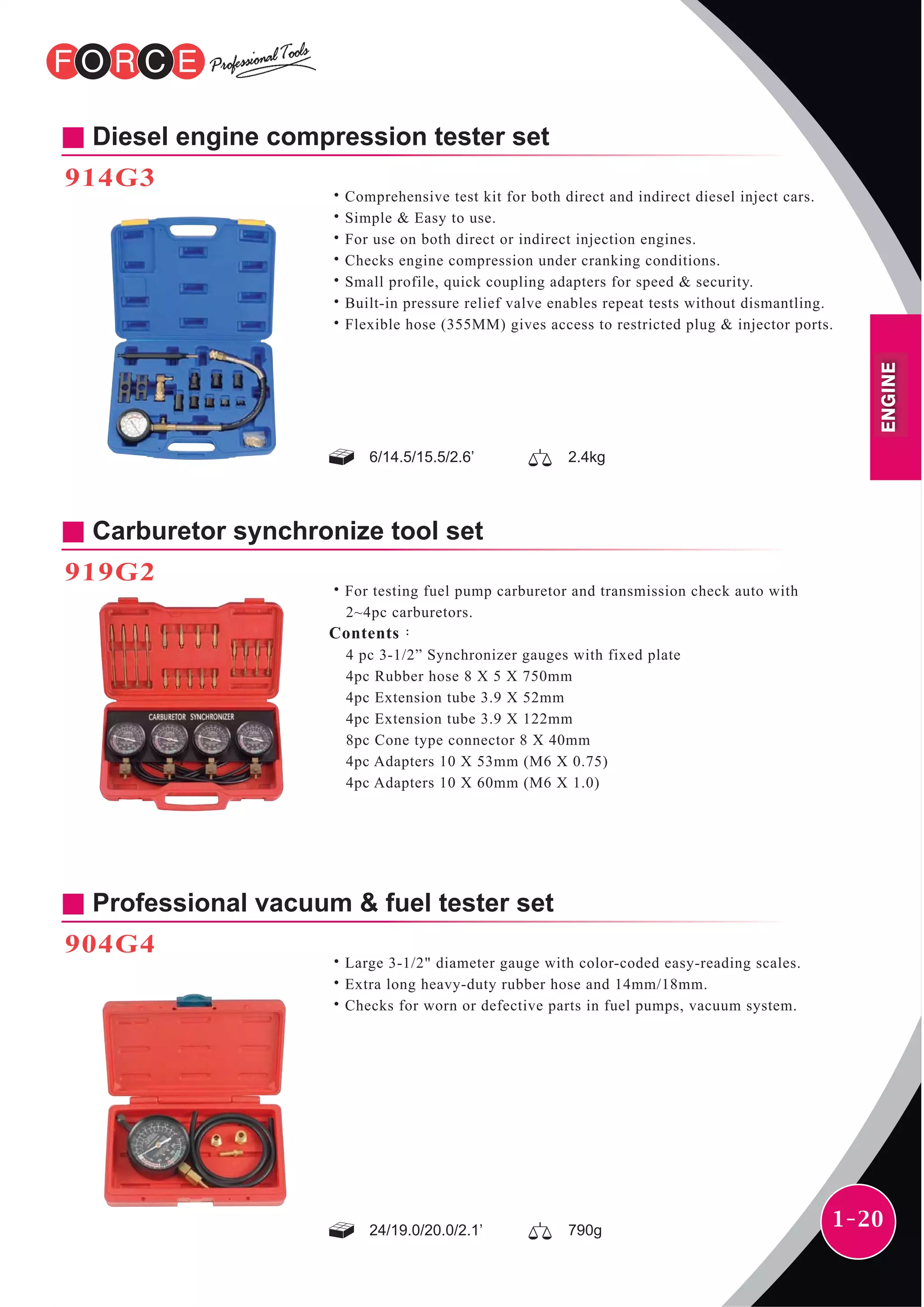 1-20
ENGINE
Diesel engine compression tester set
914G3
˙Comprehensive test kit for both direct and indirect diesel inject cars.
˙Simple & Easy to use.
˙For use on both direct or indirect injection engines.
˙Checks engine compression under cranking conditions.
˙Small profile, quick coupling adapters for speed & security.
˙Built-in pressure relief valve enables repeat tests without dismantling.
˙Flexible hose (355MM) gives access to restricted plug & injector ports.
6/14.5/15.5/2.6’ 2.4kg
24/19.0/20.0/2.1’ 790g
Carburetor synchronize tool set
919G2
˙For testing fuel pump carburetor and transmission check auto with
2~4pc carburetors.
Contents：
4 pc 3-1/2” Synchronizer gauges with fixed plate
4pc Rubber hose 8 X 5 X 750mm
4pc Extension tube 3.9 X 52mm
4pc Extension tube 3.9 X 122mm
8pc Cone type connector 8 X 40mm
4pc Adapters 10 X 53mm (M6 X 0.75)
4pc Adapters 10 X 60mm (M6 X 1.0)
Professional vacuum & fuel tester set
904G4
˙Large 3-1/2" diameter gauge with color-coded easy-reading scales.
˙Extra long heavy-duty rubber hose and 14mm/18mm.
˙Checks for worn or defective parts in fuel pumps, vacuum system.
 