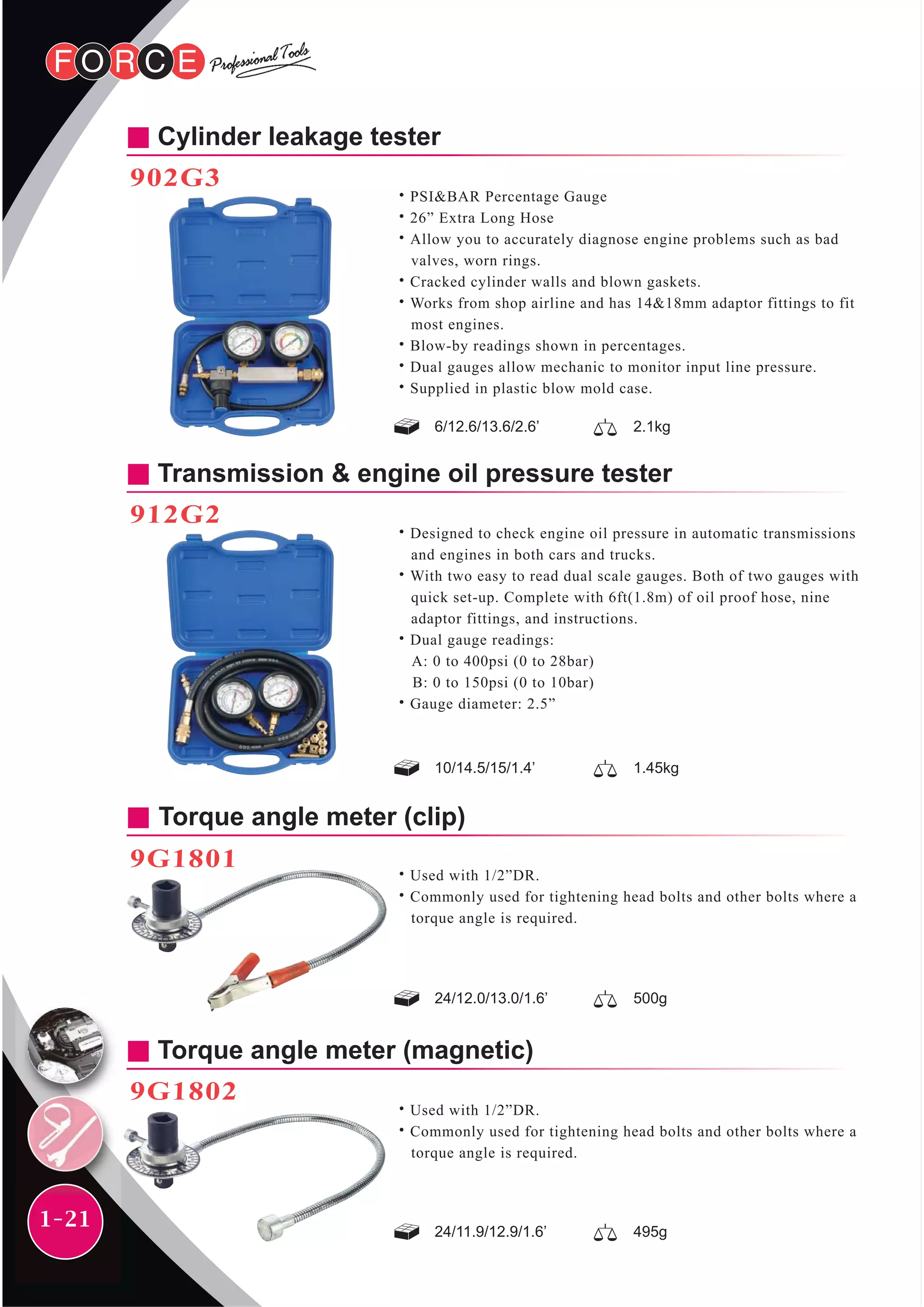 1-21
Cylinder leakage tester
902G3
˙PSI&BAR Percentage Gauge
˙26” Extra Long Hose
˙Allow you to accurately diagnose engine problems such as bad
valves, worn rings.
˙Cracked cylinder walls and blown gaskets.
˙Works from shop airline and has 14&18mm adaptor fittings to fit
most engines.
˙Blow-by readings shown in percentages.
˙Dual gauges allow mechanic to monitor input line pressure.
˙Supplied in plastic blow mold case.
6/12.6/13.6/2.6’ 2.1kg
Transmission & engine oil pressure tester
912G2
˙Designed to check engine oil pressure in automatic transmissions
and engines in both cars and trucks.
˙With two easy to read dual scale gauges. Both of two gauges with
quick set-up. Complete with 6ft(1.8m) of oil proof hose, nine
adaptor fittings, and instructions.
˙Dual gauge readings:
A: 0 to 400psi (0 to 28bar)
B: 0 to 150psi (0 to 10bar)
˙Gauge diameter: 2.5”
10/14.5/15/1.4’ 1.45kg
Torque angle meter (magnetic)
9G1802
˙Used with 1/2”DR.
˙Commonly used for tightening head bolts and other bolts where a
torque angle is required.
24/11.9/12.9/1.6’ 495g
Torque angle meter (clip)
9G1801
˙Used with 1/2”DR.
˙Commonly used for tightening head bolts and other bolts where a
torque angle is required.
24/12.0/13.0/1.6’ 500g
 
