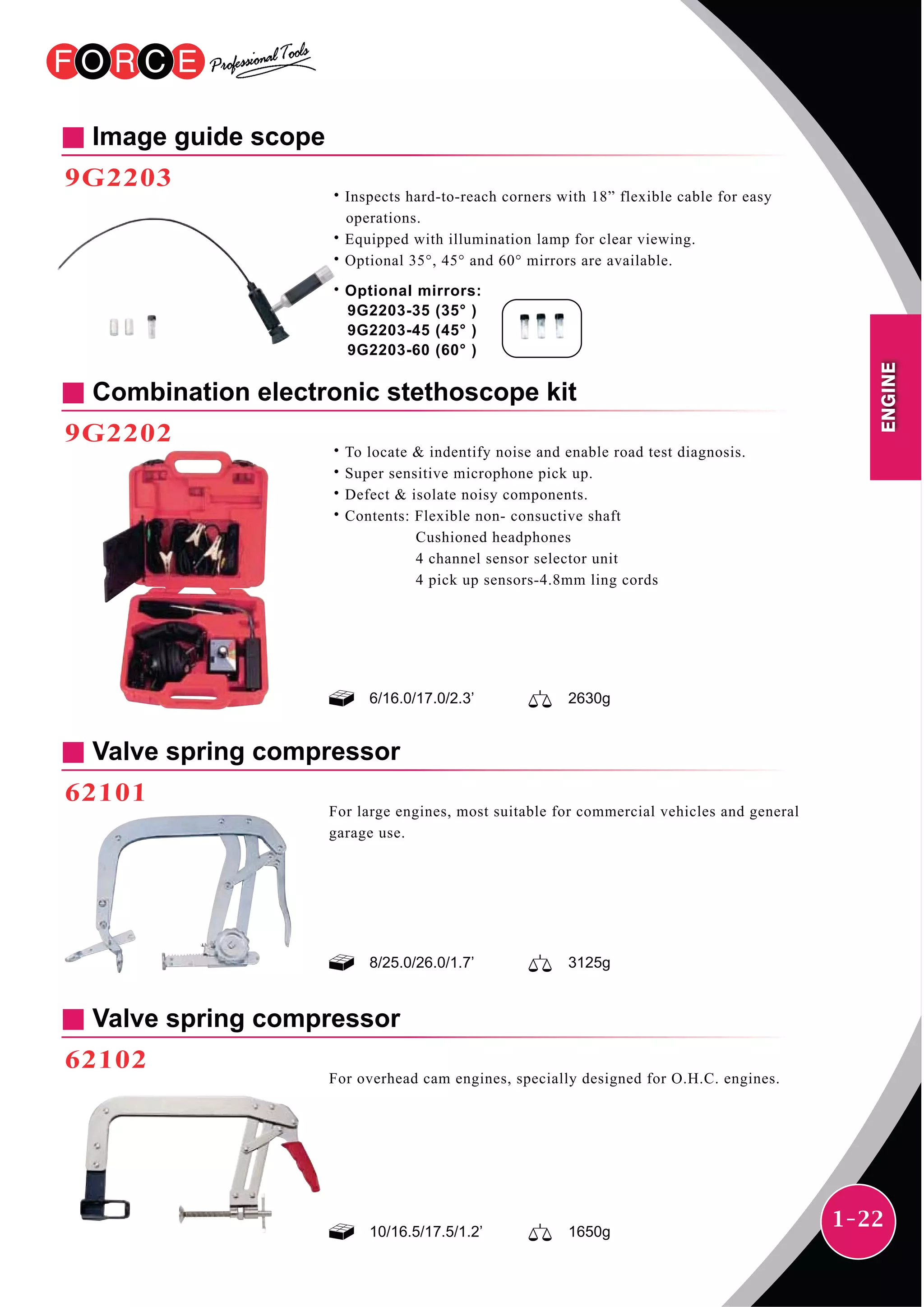 1-22
Combination electronic stethoscope kit
9G2202
˙To locate & indentify noise and enable road test diagnosis.
˙Super sensitive microphone pick up.
˙Defect & isolate noisy components.
˙Contents: Flexible non- consuctive shaft
Cushioned headphones
4 channel sensor selector unit
4 pick up sensors-4.8mm ling cords
6/16.0/17.0/2.3’ 2630g
Image guide scope
9G2203
˙Inspects hard-to-reach corners with 18” flexible cable for easy
operations.
˙Equipped with illumination lamp for clear viewing.
˙Optional 35°, 45° and 60° mirrors are available.
˙Optional mirrors:
9G2203-35 (35° )
9G2203-45 (45° )
9G2203-60 (60° )
Valve spring compressor
62101
For large engines, most suitable for commercial vehicles and general
garage use.
8/25.0/26.0/1.7’ 3125g
Valve spring compressor
62102
For overhead cam engines, specially designed for O.H.C. engines.
10/16.5/17.5/1.2’ 1650g
ENGINE
 