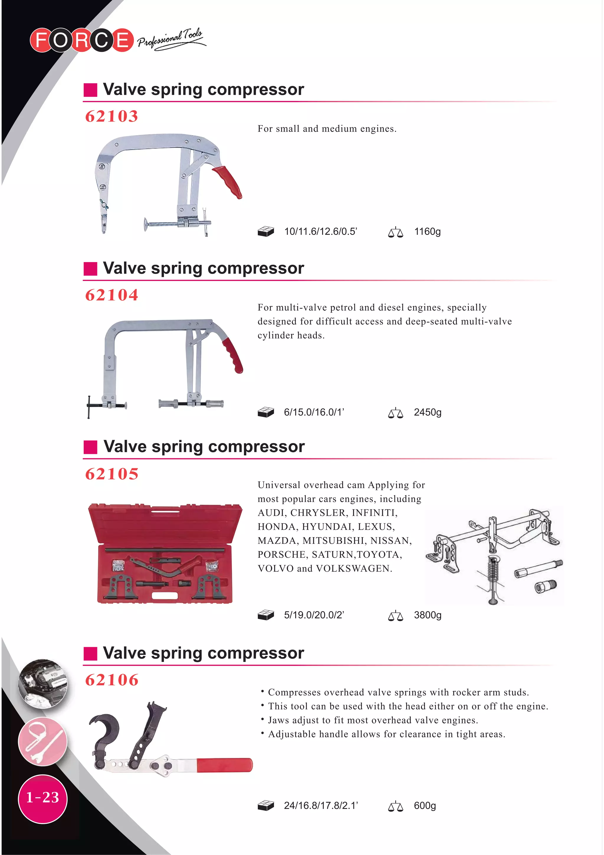 1-23
Valve spring compressor
62106
˙Compresses overhead valve springs with rocker arm studs.
˙This tool can be used with the head either on or off the engine.
˙Jaws adjust to fit most overhead valve engines.
˙Adjustable handle allows for clearance in tight areas.
Valve spring compressor
62105
Universal overhead cam Applying for
most popular cars engines, including
AUDI, CHRYSLER, INFINITI,
HONDA, HYUNDAI, LEXUS,
MAZDA, MITSUBISHI, NISSAN,
PORSCHE, SATURN,TOYOTA,
VOLVO and VOLKSWAGEN.
5/19.0/20.0/2’ 3800g
24/16.8/17.8/2.1’ 600g
Valve spring compressor
62103
For small and medium engines.
10/11.6/12.6/0.5’ 1160g
Valve spring compressor
62104
For multi-valve petrol and diesel engines, specially
designed for difficult access and deep-seated multi-valve
cylinder heads.
6/15.0/16.0/1’ 2450g
 