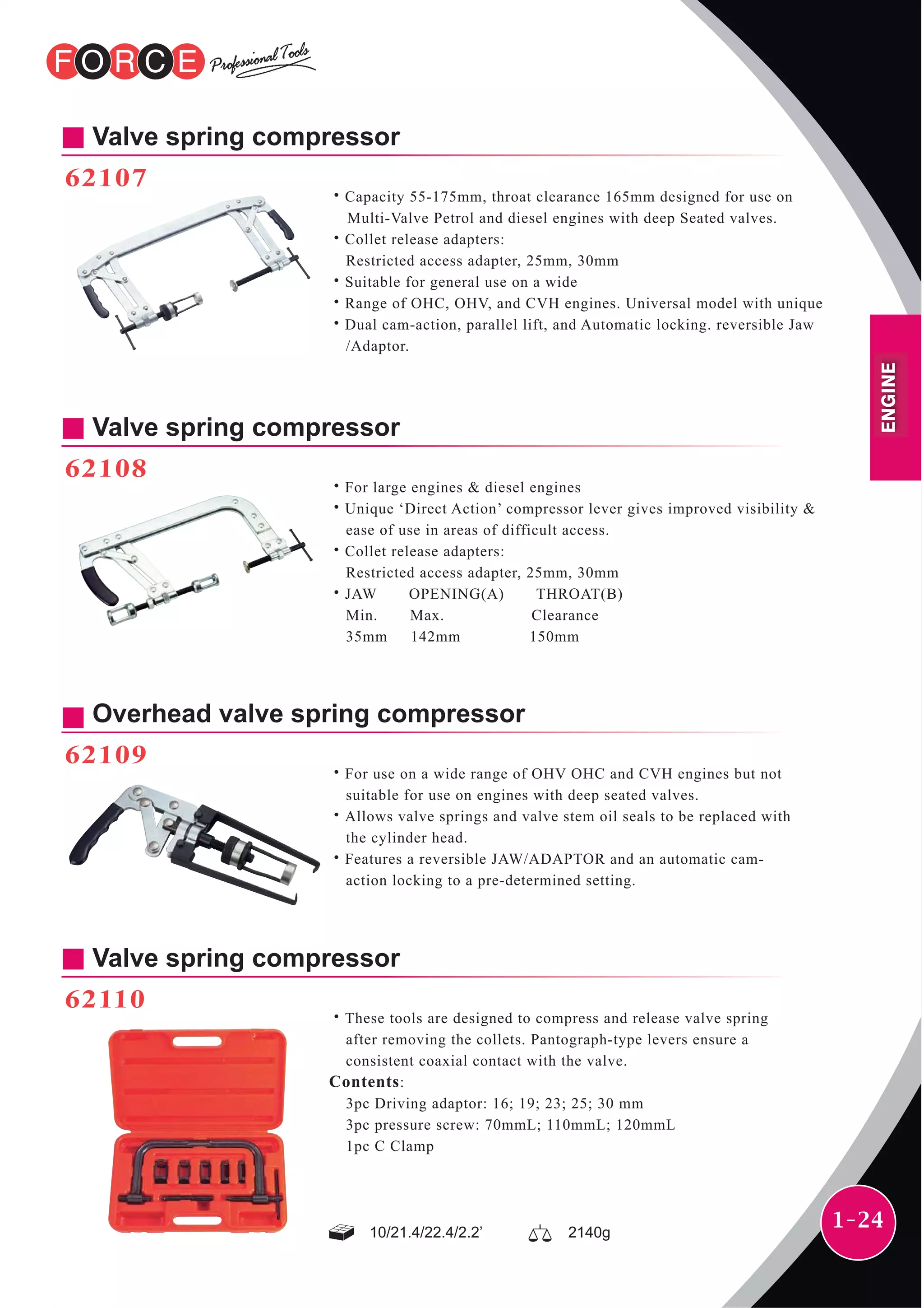 1-24
Valve spring compressor
62108
˙For large engines & diesel engines
˙Unique ‘Direct Action’ compressor lever gives improved visibility &
ease of use in areas of difficult access.
˙Collet release adapters:
Restricted access adapter, 25mm, 30mm
˙JAW OPENING(A) THROAT(B)
Min. Max. Clearance
35mm 142mm 150mm
Valve spring compressor
62107
˙Capacity 55-175mm, throat clearance 165mm designed for use on
Multi-Valve Petrol and diesel engines with deep Seated valves.
˙Collet release adapters:
Restricted access adapter, 25mm, 30mm
˙Suitable for general use on a wide
˙Range of OHC, OHV, and CVH engines. Universal model with unique
˙Dual cam-action, parallel lift, and Automatic locking. reversible Jaw
/Adaptor.
Overhead valve spring compressor
62109
˙For use on a wide range of OHV OHC and CVH engines but not
suitable for use on engines with deep seated valves.
˙Allows valve springs and valve stem oil seals to be replaced with
the cylinder head.
˙Features a reversible JAW/ADAPTOR and an automatic cam-
action locking to a pre-determined setting.
Valve spring compressor
62110
˙These tools are designed to compress and release valve spring
after removing the collets. Pantograph-type levers ensure a
consistent coaxial contact with the valve.
Contents:
3pc Driving adaptor: 16; 19; 23; 25; 30 mm
3pc pressure screw: 70mmL; 110mmL; 120mmL
1pc C Clamp
10/21.4/22.4/2.2’ 2140g
ENGINE
 