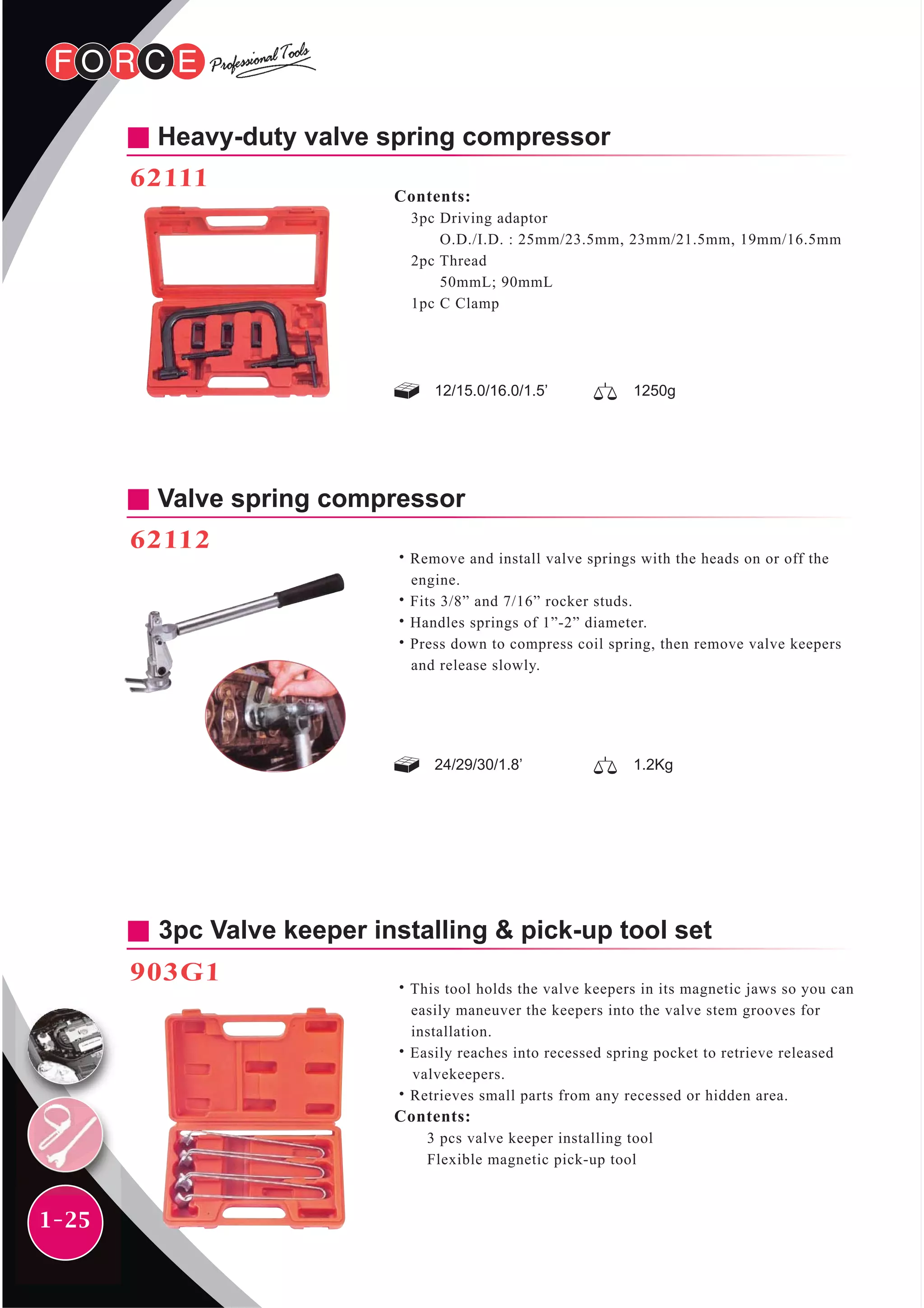 1-25
Heavy-duty valve spring compressor
62111
Contents:
3pc Driving adaptor
O.D./I.D. : 25mm/23.5mm, 23mm/21.5mm, 19mm/16.5mm
2pc Thread
50mmL; 90mmL
1pc C Clamp
12/15.0/16.0/1.5’ 1250g
Valve spring compressor
62112
˙Remove and install valve springs with the heads on or off the
engine.
˙Fits 3/8” and 7/16” rocker studs.
˙Handles springs of 1”-2” diameter.
˙Press down to compress coil spring, then remove valve keepers
and release slowly.
24/29/30/1.8’ 1.2Kg
3pc Valve keeper installing & pick-up tool set
903G1
˙This tool holds the valve keepers in its magnetic jaws so you can
easily maneuver the keepers into the valve stem grooves for
installation.
˙Easily reaches into recessed spring pocket to retrieve released
valvekeepers.
˙Retrieves small parts from any recessed or hidden area.
Contents:
3 pcs valve keeper installing tool
Flexible magnetic pick-up tool
 