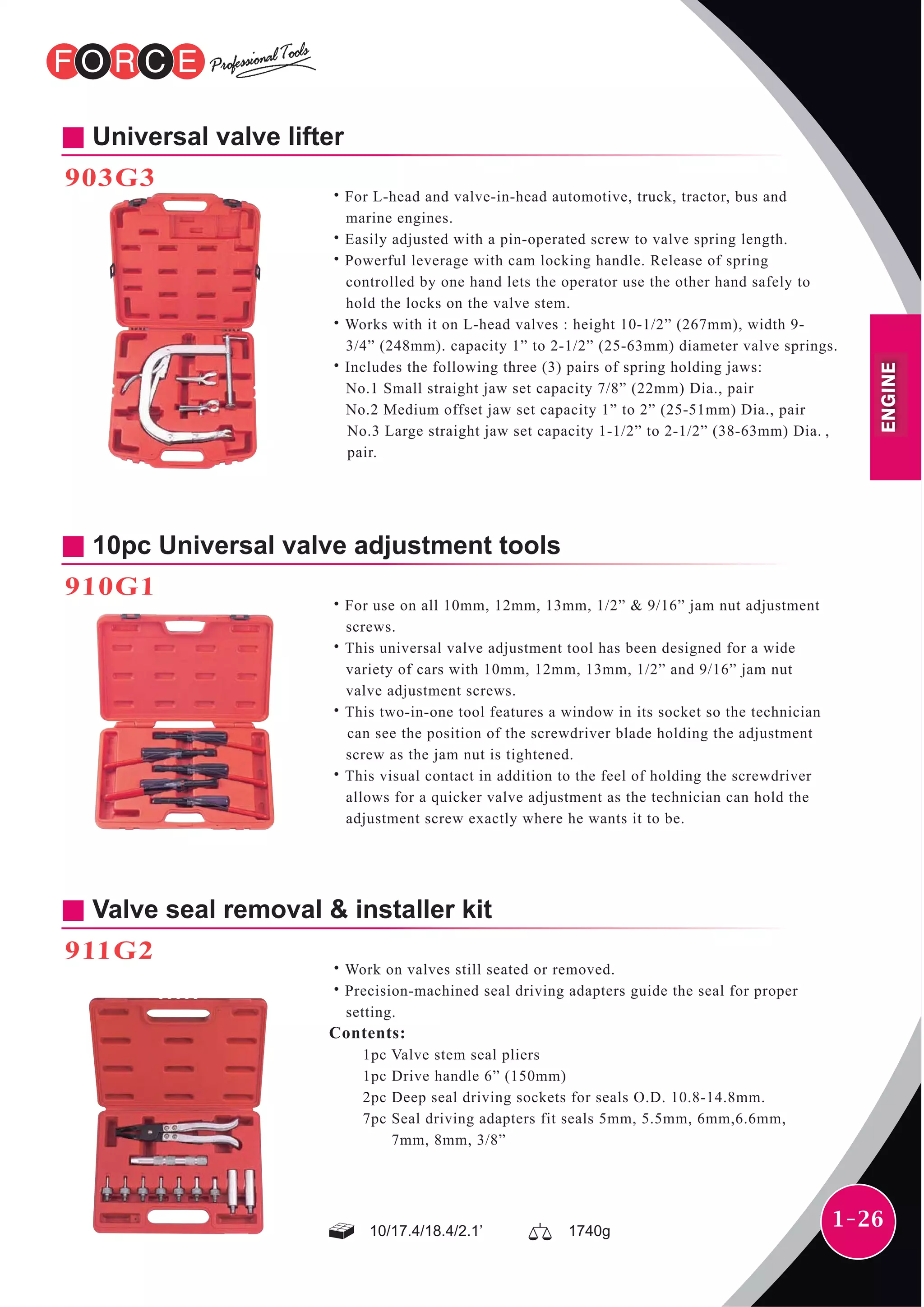 1-26
10pc Universal valve adjustment tools
910G1
˙For use on all 10mm, 12mm, 13mm, 1/2” & 9/16” jam nut adjustment
screws.
˙This universal valve adjustment tool has been designed for a wide
variety of cars with 10mm, 12mm, 13mm, 1/2” and 9/16” jam nut
valve adjustment screws.
˙This two-in-one tool features a window in its socket so the technician
can see the position of the screwdriver blade holding the adjustment
screw as the jam nut is tightened.
˙This visual contact in addition to the feel of holding the screwdriver
allows for a quicker valve adjustment as the technician can hold the
adjustment screw exactly where he wants it to be.
Universal valve lifter
903G3
˙For L-head and valve-in-head automotive, truck, tractor, bus and
marine engines.
˙Easily adjusted with a pin-operated screw to valve spring length.
˙Powerful leverage with cam locking handle. Release of spring
controlled by one hand lets the operator use the other hand safely to
hold the locks on the valve stem.
˙Works with it on L-head valves : height 10-1/2” (267mm), width 9-
3/4” (248mm). capacity 1” to 2-1/2” (25-63mm) diameter valve springs.
˙Includes the following three (3) pairs of spring holding jaws:
No.1 Small straight jaw set capacity 7/8” (22mm) Dia., pair
No.2 Medium offset jaw set capacity 1” to 2” (25-51mm) Dia., pair
No.3 Large straight jaw set capacity 1-1/2” to 2-1/2” (38-63mm) Dia. ,
pair.
Valve seal removal & installer kit
911G2
˙Work on valves still seated or removed.
˙Precision-machined seal driving adapters guide the seal for proper
setting.
Contents:
1pc Valve stem seal pliers
1pc Drive handle 6” (150mm)
2pc Deep seal driving sockets for seals O.D. 10.8-14.8mm.
7pc Seal driving adapters fit seals 5mm, 5.5mm, 6mm,6.6mm,
7mm, 8mm, 3/8”
10/17.4/18.4/2.1’ 1740g
ENGINE
 