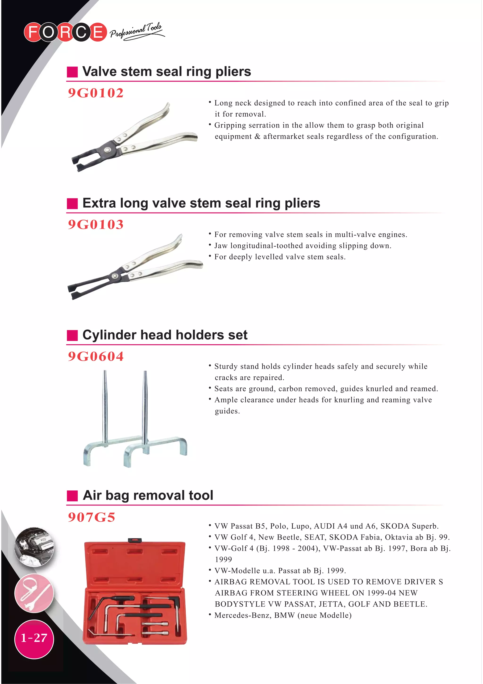 1-27
Valve stem seal ring pliers
9G0102
˙Long neck designed to reach into confined area of the seal to grip
it for removal.
˙Gripping serration in the allow them to grasp both original
equipment & aftermarket seals regardless of the configuration.
Air bag removal tool
907G5
˙VW Passat B5, Polo, Lupo, AUDI A4 und A6, SKODA Superb.
˙VW Golf 4, New Beetle, SEAT, SKODA Fabia, Oktavia ab Bj. 99.
˙VW-Golf 4 (Bj. 1998 - 2004), VW-Passat ab Bj. 1997, Bora ab Bj.
1999
˙VW-Modelle u.a. Passat ab Bj. 1999.
˙AIRBAG REMOVAL TOOL IS USED TO REMOVE DRIVER S
AIRBAG FROM STEERING WHEEL ON 1999-04 NEW
BODYSTYLE VW PASSAT, JETTA, GOLF AND BEETLE.
˙Mercedes-Benz, BMW (neue Modelle)
Extra long valve stem seal ring pliers
9G0103
˙For removing valve stem seals in multi-valve engines.
˙Jaw longitudinal-toothed avoiding slipping down.
˙For deeply levelled valve stem seals.
Cylinder head holders set
9G0604
˙Sturdy stand holds cylinder heads safely and securely while
cracks are repaired.
˙Seats are ground, carbon removed, guides knurled and reamed.
˙Ample clearance under heads for knurling and reaming valve
guides.
 