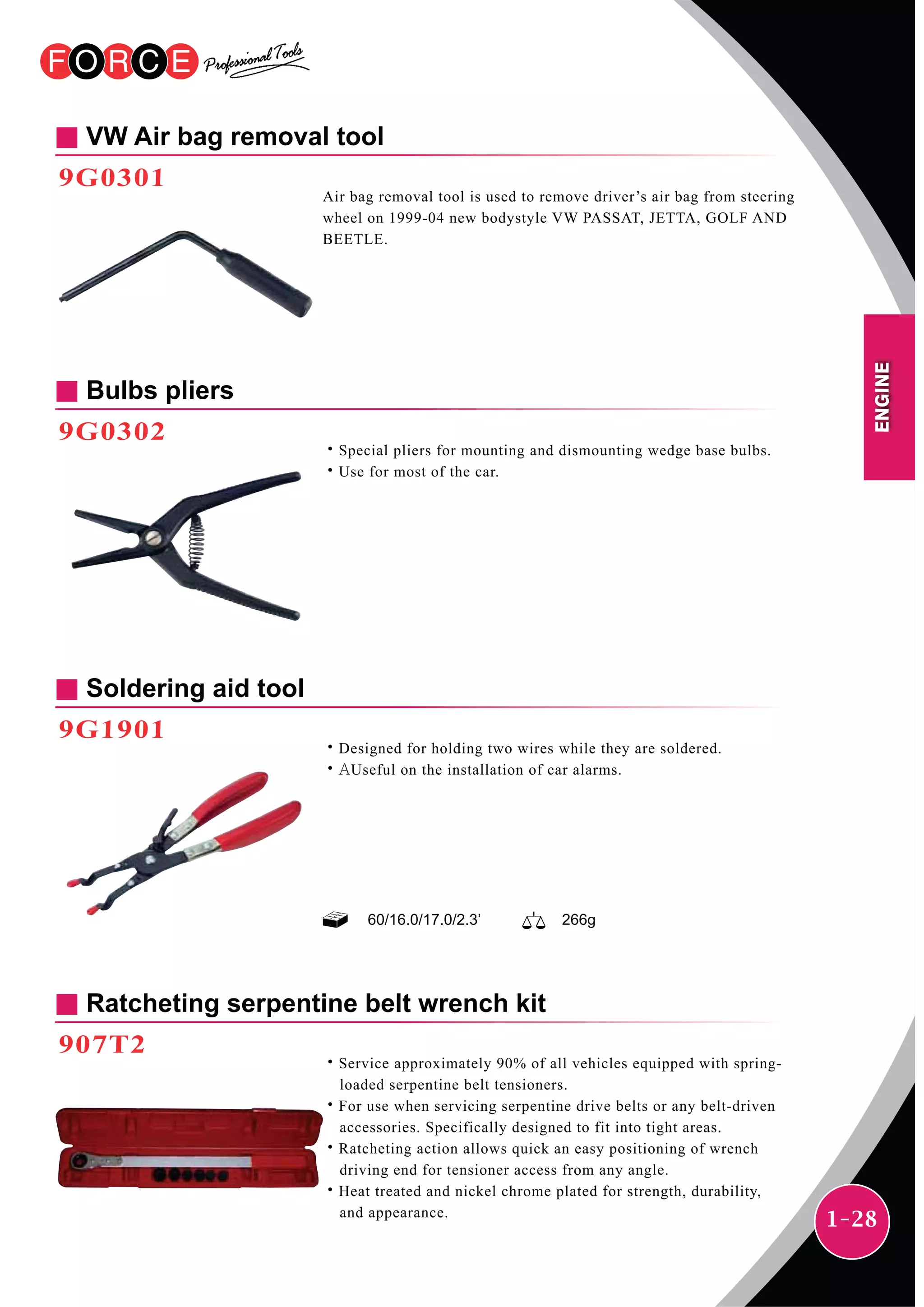 1-28
Soldering aid tool
9G1901
˙Designed for holding two wires while they are soldered.
˙AUseful on the installation of car alarms.
60/16.0/17.0/2.3’ 266g
VW Air bag removal tool
9G0301
Air bag removal tool is used to remove driver’s air bag from steering
wheel on 1999-04 new bodystyle VW PASSAT, JETTA, GOLF AND
BEETLE.
Bulbs pliers
9G0302
˙Special pliers for mounting and dismounting wedge base bulbs.
˙Use for most of the car.
Ratcheting serpentine belt wrench kit
907T2
˙Service approximately 90% of all vehicles equipped with spring-
loaded serpentine belt tensioners.
˙For use when servicing serpentine drive belts or any belt-driven
accessories. Specifically designed to fit into tight areas.
˙Ratcheting action allows quick an easy positioning of wrench
driving end for tensioner access from any angle.
˙Heat treated and nickel chrome plated for strength, durability,
and appearance.
ENGINE
 