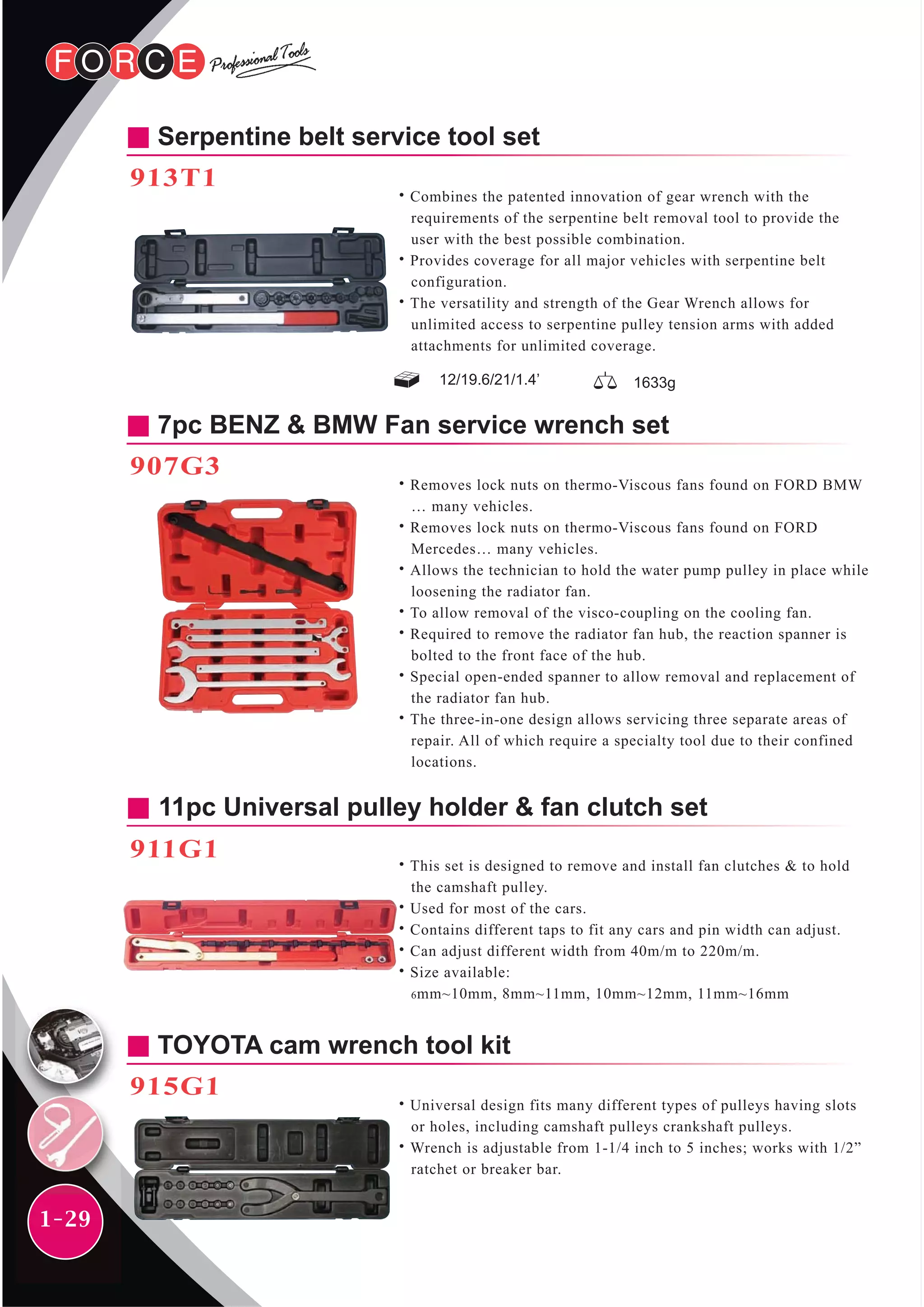 1-29
Serpentine belt service tool set
913T1
˙Combines the patented innovation of gear wrench with the
requirements of the serpentine belt removal tool to provide the
user with the best possible combination.
˙Provides coverage for all major vehicles with serpentine belt
configuration.
˙The versatility and strength of the Gear Wrench allows for
unlimited access to serpentine pulley tension arms with added
attachments for unlimited coverage.
12/19.6/21/1.4’ 1633g
7pc BENZ & BMW Fan service wrench set
907G3
˙Removes lock nuts on thermo-Viscous fans found on FORD BMW
… many vehicles.
˙Removes lock nuts on thermo-Viscous fans found on FORD
Mercedes… many vehicles.
˙Allows the technician to hold the water pump pulley in place while
loosening the radiator fan.
˙To allow removal of the visco-coupling on the cooling fan.
˙Required to remove the radiator fan hub, the reaction spanner is
bolted to the front face of the hub.
˙Special open-ended spanner to allow removal and replacement of
the radiator fan hub.
˙The three-in-one design allows servicing three separate areas of
repair. All of which require a specialty tool due to their confined
locations.
11pc Universal pulley holder & fan clutch set
911G1
˙This set is designed to remove and install fan clutches & to hold
the camshaft pulley.
˙Used for most of the cars.
˙Contains different taps to fit any cars and pin width can adjust.
˙Can adjust different width from 40m/m to 220m/m.
˙Size available:
6mm~10mm, 8mm~11mm, 10mm~12mm, 11mm~16mm
TOYOTA cam wrench tool kit
915G1
˙Universal design fits many different types of pulleys having slots
or holes, including camshaft pulleys crankshaft pulleys.
˙Wrench is adjustable from 1-1/4 inch to 5 inches; works with 1/2”
ratchet or breaker bar.
 
