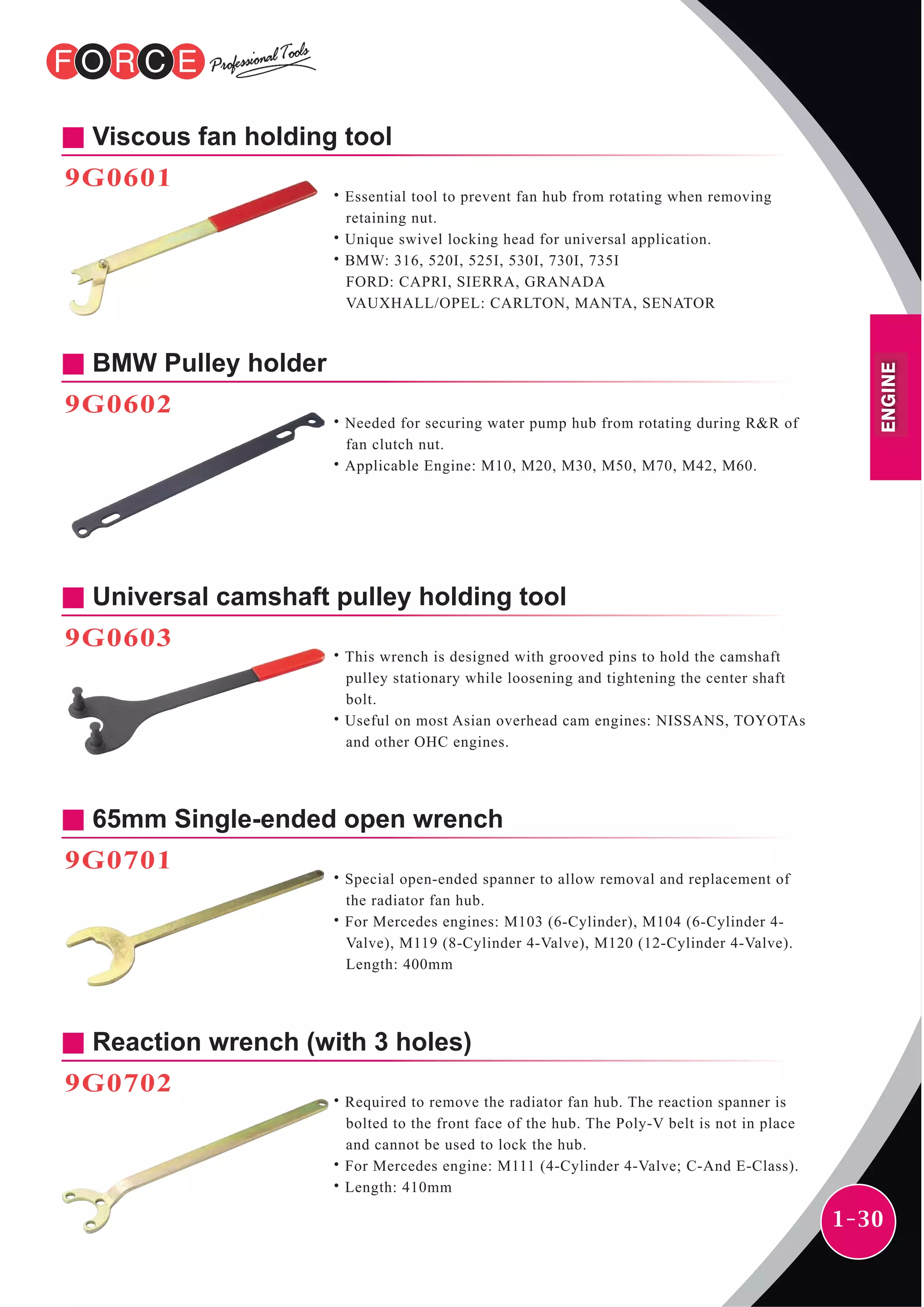 1-30
BMW Pulley holder
9G0602
˙Needed for securing water pump hub from rotating during R&R of
fan clutch nut.
˙Applicable Engine: M10, M20, M30, M50, M70, M42, M60.
Viscous fan holding tool
9G0601
˙Essential tool to prevent fan hub from rotating when removing
retaining nut.
˙Unique swivel locking head for universal application.
˙BMW: 316, 520I, 525I, 530I, 730I, 735I
FORD: CAPRI, SIERRA, GRANADA
VAUXHALL/OPEL: CARLTON, MANTA, SENATOR
Universal camshaft pulley holding tool
9G0603
˙This wrench is designed with grooved pins to hold the camshaft
pulley stationary while loosening and tightening the center shaft
bolt.
˙Useful on most Asian overhead cam engines: NISSANS, TOYOTAs
and other OHC engines.
65mm Single-ended open wrench
9G0701
˙Special open-ended spanner to allow removal and replacement of
the radiator fan hub.
˙For Mercedes engines: M103 (6-Cylinder), M104 (6-Cylinder 4-
Valve), M119 (8-Cylinder 4-Valve), M120 (12-Cylinder 4-Valve).
Length: 400mm
Reaction wrench (with 3 holes)
9G0702
˙Required to remove the radiator fan hub. The reaction spanner is
bolted to the front face of the hub. The Poly-V belt is not in place
and cannot be used to lock the hub.
˙For Mercedes engine: M111 (4-Cylinder 4-Valve; C-And E-Class).
˙Length: 410mm
ENGINE
 